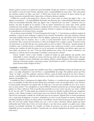 decisões, porém, encontra-se na essência de nossa humanidade. Pecado não somente é a tentativa de sermos Deus,
mas também a recusa de sermos homem, afastando, assim, a responsabilidade de nossas ações. "Não vamos deixar
que nenhuma serpente nos diga o que fazer". A defesa mais comum dos criminosos de guerra nazistas foi que
estavam meramente cumprindo ordens. Apesar disso, o tribunal os declarou culpados.
A Bíblia leva o pecado a sério porque leva o homem a sério. Como vimos, os cristãos não negam o fato — em
algumas circunstâncias — da responsabilidade diminuída, mas afirmamos que a responsabilidade diminuída sempre
resulta em humanidade diminuída. Dizer que alguém "não é responsável por suas ações" é rebaixá-lo como ser
humano. Faz parte da glória de ser humano o fato de sermos responsáveis por nossas ações. Então, quando
reconhecemos nosso pecado e culpa, recebemos o perdão de Deus, entramos na alegria da sua salvação, e, assim, nos
tornamos ainda mais completamente humanos e saudáveis. Doentio é o espojar-se na culpa que não leva à confissão,
ao arrependimento, à fé em Jesus Cristo e ao perdão.
Em seu famoso ensaio intitulado "A Teoria Humanitária do Castigo" C. S. Lewis lamenta a tendência moderna de
abandonar a noção da justa retribuição e substituí-la por interesses humanitários tanto pelo criminoso (reforma)
como pela sociedade como um todo (freio). Pois isso significa, argumenta ele, que cada infrator da lei "fica privado
de seus direitos como ser humano. Esta é a razão. A teoria humanitária remove do castigo o conceito do
merecimento. Mas o conceito do merecimento é o único elo de ligação entre o castigo e a justiça. É somente na base
do merecimento ou da falta dele que uma sentença pode ser justa ou injusta". Novamente, "quando paramos de
considerar o que o criminoso merece e consideramos somente o que o pode curar ou deter a outros, tacitamente o
retiramos por completo da esfera da justiça; em vez de uma pessoa, um indivíduo com direitos, agora temos um
mero objeto, um paciente, um 'caso'." Com que direito podemos usar a força a fim de impor o tratamento a um
criminoso, ou a fim de curá-lo ou de proteger a sociedade, a menos que ele o mereça?
Sermos "curados" contra a nossa vontade, e curados de estados aos quais podemos não perceber como
enfermidade, é sermos colocados no mesmo nível dos que ainda não atingiram a idade da razão e dos que
jamais a atingirão; é sermos classificados como infantes, imbecis e animais domésticos. Mas sermos castigados,
ainda que severamente, porque o merecemos, porque "não devíamos ter errado", é sermos tratados como uma
pessoa humana criada à imagem de Deus.18
A santidade e a ira de Deus
Examinamos a seriedade do pecado como rebeldia contra Deus, a responsabilidade contínua dos homens por suas
ações, e sua culpa subseqüente à vista de Deus e a responsabilidade do castigo. Mas podemos pensar que Deus
"pune" ou "julga" o mal? Sim, podemos e devemos. Deveras, o pano de fundo essencial da cruz não é somente o
pecado, a responsabilidade e a culpa dos seres humanos, mas também a justa reação de Deus a essas coisas, em outras
palavras, sua santidade e ira.
A santidade de Deus é o fundamento da religião bíblica. Também o é o corolário de que o pecado é incompatível
com a sua santidade. Os olhos dele são puros demais para contemplar o mal e ele não pode tolerar o erro. Portanto,
os nossos pecados eficazmente nos separam dele, de modo que o seu rosto está escondido de nós e ele se recusa a
ouvir as nossas orações.19
Em conseqüência, os autores bíblicos entendiam claramente que ser humano algum jamais
poderia ver a Deus e sobreviver. Pode ser que lhes fosse permitido ver as suas "costas" mas não o seu "rosto", o brilho
do sol, mas não o Sol.20
E todos aqueles que receberam até mesmo um vislumbre da glória divina não conseguiram
suportar a visão. Moisés escondeu o rosto porque estava com medo de olhar para Deus. Quando Isaías teve a sua
visão de Yavé entronizado e exaltado, foi vencido pelo senso de sua impureza. Quando Deus se revelou pessoalmente
a Jó, a reação deste foi desprezar a si mesmo e arrepender-se na cinza e no pó. Ezequiel viu somente a aparência da
semelhança da glória do Senhor, em chama ardente e luz brilhante, mas foi suficiente para que ele caísse prostrado ao
chão. Em uma visão similar, Daniel também caiu com o rosto ao chão e desmaiou. Quanto àqueles que foram
confrontados pelo Senhor Jesus Cristo, até mesmo durante a sua vida terrena, quando a sua glória estava velada,
sentiram um profundo incômodo. Por exemplo, em Pedro ele provocou um senso de sua pecaminosidade e
indignidade de estar na presença do Senhor. E quando João viu a elevada magnificência do Senhor, caiu a seus pés
como morto.21
47
 