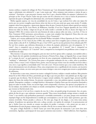 mesmo confessa a respeito de teólogos do Novo Testamento que "com demasiada freqüência nos contentamos em
negar a substituição sem substituí-la", e que é uma noção que "talvez estejamos mais ansiosos a rejeitar do que a
examinar". Entretanto, o que procurarei mostrar neste livro é que a doutrina bíblica da expiação é substitutiva do
princípio ao fim. O que Vincent Taylor não quis aceitar não foi a doutrina em si, mas as cruezas de pensamento e
expressão das quais os advogados da substituição têm, com bastante freqüência, sido culpados.
Minha segunda surpresa, em vista da centralidade da cruz de Cristo, é que nenhum livro sobre este tópico foi
escrito por um escritor evangélico para leitores sérios (até dois ou três anos atrás) por quase meio século. É verdade,
surgiram vários livros pequenos, e apareceram algumas obras de peso. Gostaria de prestar tributo especial aos notáveis
labores neste campo do Dr. Leon Morris, de Melbourne, Austrália. O seu livro Pregação Apostólica da Cruz (1955)
deixou-nos todos em dívida, e alegro-me de que ele tenha trazido o conteúdo da obra ao alcance dos leigos em A
Expiação (1983). Ele se tomou mestre da vasta literatura de todas as épocas sobre este tema, e seu livro A Cruz no
Novo Testamento (1965) permanece, provavelmente, o exame mais completo hoje disponível. Dessa obra cito com
caloroso endosso sua afirmativa de que "a cruz domina o Novo Testamento".
Todavia, até à recente publicação do livro de Ronald Wallace intitulado A Morte Expiatória de Cristo (1981) e do
de Michael Green A Cruz Vazia de Jesus (1984), não conheço outro livro evangélico para os leitores que tenho em
mente, desde a obra de H. E. Guillebaud Por que a Cruz? (1937), que foi um dos primeiros livros editados pela IVF.
Foi um livro corajoso, que enfrentou diretamente os críticos da expiação substitutiva com três perguntas: (1) "é
cristã?"; (isto é, compatível com os ensinos de Jesus e seus apóstolos); (2) "é imoral?" (isto é, compatível ou
incompatível com a justiça); e (3) "é incrível?" (isto é, compatível ou incompatível com problemas como o tempo e a
transferência da culpa.
Meu interesse é um pouco mais abrangente, pois este não é um livro apenas sobre a expiação, mas também sobre a
cruz. Depois dos três capítulos introdutórios que formam a Primeira Parte, chego, na Segunda Parte, ao que chamei
de "o coração da cruz", na qual argumento em favor de uma compreensão verdadeiramente bíblica das noções de
"satisfação" e "substituição". Na Terceira Parte passo a três grandes realizações da cruz, a saber, salvar os pecadores,
revelar a Deus e vencer o mal. A Quarta Parte, porém, trata de áreas que muitas vezes são omitidas nos livros sobre a
cruz, isto é, o que significa a comunidade cristã "viver sob a cruz". Procuro mostrar que a cruz a tudo transforma. Ela
dá um relacionamento novo de adoração a Deus, uma compreensão nova e equilibrada de nós mesmos, um incentivo
novo para nossa missão, um novo amor para com nossos inimigos e uma nova coragem para encarar as perplexidades
do sofrimento.
Ao desenvolver o meu tema, conservei em mente o triângulo Escritura, tradição e mundo moderno. Meu primeiro
desejo foi ser fiel à Palavra de Deus, permitindo que ela diga o que tem para dizer e não pedindo que ela diga o que
eu gostaria que ela dissesse. Não há alternativa à exegese textual cuidadosa. Em segundo lugar, procurei partilhar
alguns dos frutos das minhas leituras. Ao procurar compreender a cruz, não podemos ignorar as grandes obras do
passado. Desrespeitar a tradição e a teologia histórica é desrespeitar o Espírito Santo que tem ativamente iluminado a
igreja em todos os séculos. Então, em terceiro lugar, tentei compreender a Escritura, não apenas à sua própria luz e à
luz da tradição, mas também com relação ao mundo contemporâneo. Perguntei o que a cruz de Cristo diz para nós
que vivemos no final do século vinte.
Ao ousar escrever (e ler) um livro a respeito da cruz, há, é claro, um grande perigo de presunção. Isto, em parte,
advém do fato de que o que realmente aconteceu quando "Deus estava reconciliando consigo mesmo o mundo em
Cristo" é um mistério cujas profundezas passaremos a eternidade examinando; e, em parte, porque seria muitíssimo
impróprio fingir um frio desprendimento à medida que contemplamos a cruz de Cristo. Quer queiramos, quer não,
estamos envolvidos. Nossos pecados o colocou aí. De sorte que, longe de nos elogiar, a cruz mina nossa justiça
própria. Só podemos nos aproximar dela com a cabeça curvada e em espírito de contrição. E aí permanecemos até
que o Senhor Jesus nos conceda ao coração sua palavra de perdão e aceitação, e nós, presos por seu amor, e
transbordantes de ação de graças, saíamos para o mundo a fim de viver as nossas vidas no serviço dele.
Sou grato a Roger Beckwith e a David Turner por terem lido porções do manuscrito e por terem feito úteis
comentários. Agradeço a participação de meus quatro assistentes mais recentes — Mark Labberton, Steve Ingraham,
5
 
