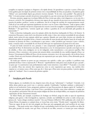 evangélica na expiação é perigosa se chegamos a ela rápido demais. Só aprendemos a apreciar o acesso a Deus que
Cristo ganhou para nós depois de primeiro termos visto a inacessíbilidade de Deus aos pecadores. Só podemos gritar
"Aleluia" com autenticidade depois que primeiro tivermos clamado: "Ai de mim, estou perdido". Nas palavras de
Dale: "é em parte porque o pecado não provoca nossa própria ira, que não cremos que ele provoque a ira de Deus".40
Devemos, portanto, apegar-nos à revelação bíblica do Deus vivente que odeia o mal, desgosta-se e se ira com ele, e
recusa-se a aceitá-lo. Em conseqüência, devemos estar seguros de que, quando ele procurou em sua misericórdia uma
maneira de perdoar, purificar e aceitar os malfeitores, não foi ao longo do caminho do comprometimento moral.
Tinha de ser um modo que expressasse igualmente seu amor e sua ira. Como o disse Brunner: "onde se ignora a idéia
da ira de Deus, aí também não haverá compreensão do conceito central do evangelho: a singularidade da revelação no
Mediador."41
De igual forma, "somente aquele que conhece a grandeza da ira será dominado pela grandeza da
misericórdia".42
Todas as doutrinas inadequadas acerca da expiação advêm das doutrinas inadequadas de Deus e do homem. Se
trouxermos Deus para o nosso nível e nos elevarmos ao dele, então, é claro, não veremos necessidade de uma salvação
radical, muito menos de uma expiação radical que a garanta. Quando, por outro lado, tivermos um vislumbre da
deslumbrante glória da santidade divina, e formos convencidos de nosso pecado pelo Espírito Santo de tal modo que
tremamos na presença de Deus e reconheçamos o que somos, a saber, pecadores que merecem ir para o inferno,
então, e somente então a necessidade da cruz ficará tão óbvia que nos espantaremos de jamais tê-la visto antes.
O pano de fundo essencial da cruz, portanto, é uma compreensão equilibrada da gravidade do pecado e da
majestade de Deus. Se diminuirmos uma delas, diminuímos a cruz. Se reinterpretarmos o pecado como lapso em vez
de rebeldia, e Deus como indulgente em vez de indignado, então naturalmente a cruz parecerá supérflua. Mas
destronar a Deus e entronizar a nós mesmos não somente desfaz a necessidade da cruz, também degrada a Deus e ao
homem. Uma perspectiva bíblica de Deus e de nós mesmos, entretanto, isto é, de nosso pecado e da ira divina, honra
a ambos. Honra aos seres humanos afirmando que são responsáveis por suas ações. Honra a Deus afirmando que ele
possui caráter moral.
De modo que voltamos ao ponto em que começamos este capítulo, a saber, que o perdão é o problema mais
profundo de Deus. Como o expressou B. F. Westcott: "superficialmente nada parece mais simples do que o pecado",
ao passo que "se examinarmos mais profundamente nada é mais misterioso e mais difícil".43
O pecado e a ira estão
no caminho. Deus não somente deve respeitar-nos como os seres responsáveis que somos, mas também deve
respeitar-se a si mesmo como o Deus santo que ele é. Antes que o Deus santo nos possa perdoar, é preciso alguma
espécie de "satisfação". Esse é o assunto do próximo capítulo.
5
Satisfação pelo Pecado
Palavra alguma, no vocabulário da cruz, desperta mais crítica do que "substituição" e "satisfação". Contudo, é em
defesa dessas palavras que escrevi este e o próximo capítulo. Combinadas ("satisfação mediante a substituição")
podem ser até intoleráveis. Como, perguntam, podemos crer que Deus precisava de alguma espécie de "satisfação" a
fim de se preparar para perdoar, e que Jesus Cristo a providenciou levando, como nosso substituto, o castigo que
nós, pecadores, merecíamos? Não são essas noções indignas do Deus da revelação bíblica, um resquício de primitivas
superstições, de fato, francamente imorais?
Sir Alister Hardy, por exemplo, ex-professor de Zoologia em Oxford, amigo de todos os tipos de experiências
religiosas, pois gastou a vida investigando-as, expressou, contudo, sua inabilidade de aceitar as rudes crenças que,
pensava ele, "tantos clérigos ortodoxos mantêm". Em suas Preleções Gifford de 1965, publicadas sob o título de A
Chama Divina, ele pergunta se o próprio Jesus, se vivesse hoje, seria cristão. "Duvido muito", respondeu Sir Alister.
"Sinto-me seguro de que ele não teria pregado um Deus que seria apaziguado pelo cruel sacrifício de um corpo
torturado. . . Não posso aceitar nem a hipótese de que a perturbadora morte de Jesus foi um sacrifício aos olhos de
Deus pelos pecados do mundo, nem que Deus, na forma de seu filho, torturou a si mesmo por nossa redenção.
51
 