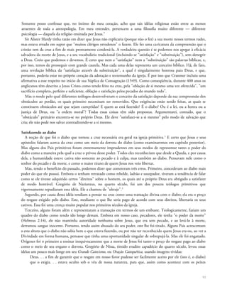 Somente posso confessar que, no íntimo do meu coração, acho que tais idéias religiosas estão entre as menos
atraentes de toda a antropologia. Em meu entender, pertencem a uma filosofia muito diferente — diferente
psicologia — daquela da religião ensinada por Jesus."
Sir Alister Hardy tinha razão em dizer que Jesus não explicaria (porque não o fez) a sua morte nesses termos rudes,
mas estava errado em supor que "muitos clérigos ortodoxos" o fazem. Ele fez uma caricatura da compreensão que o
cristão tem da cruz a fim de mais prontamente condená-la. A verdadeira questão é se podemos nos apegar à eficácia
salvadora da morte de Jesus, e a seu vocabulário tradicional (incluindo-se "satisfação" e "substituição"), sem denegrir
a Deus. Creio que podemos e devemos. É certo que nem a "satisfação" nem a "substituição" são palavras bíblicas, e,
por isso, temos de prosseguir com grande cautela. Mas cada uma delas representa um conceito bíblico. Há, de fato,
uma revelação bíblica da "satisfação através da substituição", a qual é singularmente honrosa para Deus, e que,
portanto, poderia estar no próprio coração da adoração e testemunho da igreja. É por isso que Cranmer incluiu uma
afirmativa a esse respeito no início de sua Súplica de Consagração (1549). Como conseqüência, durante 400 anos os
anglicanos têm descrito a Jesus Cristo como tendo feito na cruz, pela "oblação de si mesmo uma vez oferecida", "um
sacrifício completo, perfeito e suficiente, oblação e satisfação pelos pecados do mundo todo".
Mas o modo pelo qual diferentes teólogos desenvolveram o conceito da satisfação depende da sua compreensão dos
obstáculos ao perdão, os quais primeiro necessitam ser removidos. Que exigências estão sendo feitas, as quais se
constituem obstáculos até que sejam cumpridas? E quem as está fazendo? É o diabo? Ou é a lei, ou a honra ou a
justiça de Deus, ou "a ordem moral"? Todas essas coisas têm sido propostas. Argumentarei, contudo, que o
"obstáculo" primário encontra-se no próprio Deus. Ele deve "satisfazer-se a si mesmo" pelo modo de salvação que
cria; ele não pode nos salvar contradizendo-se a si mesmo.
Satisfazendo ao diabo
A noção de que foi o diabo que tornou a cruz necessária era geral na igreja primitiva.1
E certo que Jesus e seus
apóstolos falaram acerca da cruz como um meio da derrota do diabo (como examinaremos em capítulo posterior).
Mas alguns dos Pais primitivos foram extremamente imprudentes em seus modos de representar tanto o poder do
diabo como a maneira pela qual a cruz o privou desse poder. Todos eles reconheciam que desde a Queda, e por causa
dela, a humanidade esteve cativa não somente ao pecado e à culpa, mas também ao diabo. Pensavam nele como o
senhor do pecado e da morte, e como o maior tirano de quem Jesus nos veio libertar.
Mas, tendo o benefício do passado, podemos dizer que cometeram três erros. Primeiro, concederam ao diabo mais
poder do que ele possui. Embora o tenham retratado como rebelde, ladrão e usurpador, tiveram a tendência de falar
como se ele tivesse adquirido certos "direitos" sobre o homem, os quais até o próprio Deus era obrigado a satisfazer
de modo honrável. Gregório de Nazianzus, no quarto século, foi um dos poucos teólogos primitivos que
vigorosamente repudiaram essa idéia. Ele a chamou de "ultraje".2
Segundo, por causa dessa idéia tendiam a pensar na cruz como uma transação divina com o diabo; ela era o preço
do resgate exigido pelo diabo. Este, mediante o que lhe seria pago de acordo com seus direitos, libertaria os seus
cativos. Essa foi uma crença muito popular nos primeiros séculos da igreja.
Terceiro, alguns foram além e representaram a transação em termos de um embuste. Teologicamente, faziam um
quadro do diabo como tendo ido longe demais. Embora em nosso caso, pecadores, ele tenha "o poder da morte"
(Hebreus 2:14), ele não mantinha autoridade nenhuma sobre Jesus, que era sem pecado, e ao levá-lo à morte,
derramou sangue inocente. Portanto, tendo assim abusado do seu poder, este lhe foi tirado. Alguns Pais acrescentam
a esta altura que o diabo não sabia bem o que estava fazendo, ou por não ter reconhecido quem Jesus era ou, ao ver a
Divindade em forma humana, pensasse que tinha uma oportunidade singular de sobrepujá-la. Mas ele foi enganado.
Orígenes foi o primeiro a ensinar inequivocamente que a morte de Jesus foi tanto o preço do resgate pago ao diabo
como o meio de seu engano e derrota. Gregório de Nissa, tímido erudito capadócio do quarto século, levou essas
idéias um pouco mais longe em seu Grande Catecismo, ou Oração Catequética, usando imagens vividas:
Deus. . . a fim de garantir que o resgate em nosso favor pudesse ser facilmente aceito por ele (isto é, o diabo)
que o exigia. . . estava oculto sob o véu de nossa natureza, para que, assim como acontece com os peixes
52
 