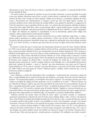 oferecimento na morte "pesa mais do que o número e a grandeza de todos os pecados", e a reparação devida foi feita
à honra ofendida de Deus.
Os maiores méritos da exposição de Anselmo são que ele percebeu claramente a extrema gravidade do pecado
(como uma rebelião voluntariosa contra Deus, na qual a criatura afronta a majestade do seu Criador), a santidade
imutável de Deus (como incapaz de tolerar qualquer violação da sua honra), e as perfeições singulares de Cristo
(como o Deus-homem que voluntariamente se entregou à morte por nós). Em alguns lugares, contudo, seu
raciocínio escolástico levou-o além dos limites da revelação bíblica, como quando ele especulou se o pagamento de
Cristo foi exatamente o que os pecadores deviam ou mais, e se o número dos seres humanos redimidos excederia o
número dos anjos caídos. Além disso, toda a sua apresentação reflete a cultura feudal da época, na qual a sociedade
era rigidamente estratificada, cada pessoa permanecia na dignidade que lhe fora conferida, a conduta "apropriada"
ou "digna" dos inferiores aos superiores (e especialmente ao rei) era determinada, quebras desse código eram
punidas, e todas as dívidas deviam ser honrosamente saldadas.
Todavia, quando Deus é retratado em termos reminiscentes de um senhor feudal que exige honra, e castiga a
desonra, pode-se questionar se o quadro expressa corretamente a "honra" que, de fato, é devida a Deus somente.
Certamente devemos permanecer insatisfeitos sempre que a expiação for apresentada como uma satisfação necessária
à "lei" ou à "honra" de Deus, e se disserem que essas coisas são concretas, de algum modo tendo existência à parte
dele.
Foi durante o século doze que se esclareceram três interpretações distintas da morte de Cristo. Anselmo (falecido
em 1109), como já vimos, enfatizava a satisfação objetiva à honra de Deus, a qual havia sido paga pelo Deus-homem
Jesus, ao passo que Pedro Abelardo de Paris, um contemporâneo jovem de Anselmo {falecido em 1142), acentuava a
influência moral subjetiva que a cruz exerce sobre os crentes (examinaremos o ensino de Abelardo com mais detalhes
no capítulo oito). Nesse ínterim, Bernardo de Clairvaux (falecido em 1153), teólogo místico, continuava a ensinar
que o diabo havia recebido o preço do resgate. Porém, foi a perspectiva de Anselmo que prevaleceu, pois os estudiosos
da Escritura eram incapazes de eliminar dela o conceito de satisfação. De modo que os "escolásticos" (assim
chamados porque ensinavam em "escolas" européias medievais recém-fundadas, isto é, universidades) desenvolveram
ainda mais a posição de Anselmo — tanto os "tomistas", que eram dominicanos, cujo nome vem de Tomás de
Aquino (falecido em 1274), como os "escotistas", que eram franciscanos, e cujo nome vem de Duns Scotus (falecido
em 1308). Embora esses dois grupos de "mestres" diferissem quanto a detalhes, ambos ensinavam que a cruz de
Cristo havia satisfeito as exigências
da justiça divina.
Com a Reforma, e a ênfase dos reformadores sobre a justificação, é compreensível que acentuassem a justiça de
Deus e a impossibilidade de um modo de salvação que não satisfizesse a essa justiça. Pois como escreveu Calvino nos
Institutos, "há um desacordo perpétuo e irreconciliável entre justiça e injustiça". Era necessário, portanto, que Cristo
"sofresse a severidade da vingança de Deus, pacificasse a sua ira e satisfizesse ao seu juízo".14
Thomas Cranmer, em
sua "Homília da Salvação", explicou que essas três coisas tinham de entrar juntas em nossa justificação: da parte de
Deus, "sua grande misericórdia e graça"; da parte de Cristo, "a satisfação da justiça de Deus", e da parte do homem,
"fé verdadeira e viva". Ele concluiu a primeira seção da homilia, dizendo: "Agradou ao nosso pai celestial, por sua
misericórdia infinita, sem nosso merecimento, preparar para nós as jóias mais preciosas do corpo e sangue de Cristo,
pelas quais nosso resgate pudesse ser totalmente pago, a lei cumprida e a sua justiça completamente satisfeita".15
Podemos encontrar esse mesmo ensino nas obras de Lutero. Após a sua morte, contudo, os "escolásticos"
protestantes sistematizaram a doutrina da morte de Cristo numa satisfação dupla, a saber, a da lei e a da justiça de
Deus. A lei de Deus foi satisfeita pela obediência perfeita de Cristo durante a vida, e a justiça de Deus por meio do
seu perfeito sacrifício pelo pecado, levando a sua penalidade na morte. Essa formulação, contudo, é por demais
conveniente. Visto que a lei de Deus é uma expressão da sua justiça, as duas não podem ser separadas com precisão.
Então, era o interesse de Deus satisfazer à "ordem moral"? Esse conceito, como o da "lei", é uma expressão da
justiça ou do caráter moral de Deus. É, talvez, ao mesmo tempo, mais geral e mais amplo do que a "lei", uma vez
que abrange não somente padrões morais mas também um sistema de sanções a ele inerente. Descansa sobre a
crença de que o Deus santo que governa o mundo, governa-o moralmente. Ele estabeleceu uma ordem na qual o
56
 