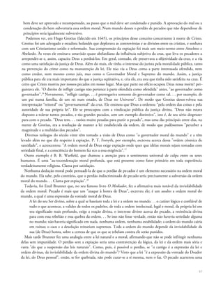 bem deve ser aprovado e recompensado, ao passo que o mal deve ser condenado e punido. A aprovação do mal ou a
condenação do bem subverteria essa ordem moral. Num mundo desses o perdão de pecados que não dependesse de
princípios seria igualmente subversivo.
Podemos ver, em Hugo Grotius (falecido em 1645), os princípios desse conceito concernente à morte de Cristo.
Grotius foi um advogado e estadista holandês que deplorava as controvérsias e as divisões entre os cristãos, e sonhava
com um Cristianismo unido e reformado. Sua compreensão da expiação foi mais um meio-termo entre Anselmo e
Abelardo. Às vezes ele ensinava umavisão quase abelardiana da influência subjetiva da cruz, que leva os pecadores a
arrepender-se e, assim, capacita Deus a perdoá-los. Em geral, contudo, ele preservava a objetividade da cruz, e a via
como uma satisfação da justiça de Deus. Além do mais, ele tinha o interesse do jurista pela moralidade pública, tanto
na prevenção do crime como na manutenção da lei. Ele não via a Deus como a parte interessada ofendida, nem
como credor, nem mesmo como juiz, mas como o Governador Moral e Supremo do mundo. Assim, a justiça
pública para ele era mais importante do que a justiça eqüitativa, e, cria ele, era esta que tinha sido satisfeita na cruz. É
certo que Cristo morreu por nossos pecados em nosso lugar. Mas que parte ou ofício ocupou Deus nessa morte? per-
guntava ele. "O direito de infligir castigo não pertence à parte ofendida como ofendida" antes, "ao governador como
governador".16
Novamente, "infligir castigo. . . é prerrogativa somente do governador como tal. . . por exemplo, de
um pai numa família, de um rei num estado, de Deus no Universo". De modo que Grotius desenvolveu sua
interpretação "reitoral" ou "governamental" da cruz. Ele ensinou que Deus a ordenou "pela ordem das coisas e pela
autoridade de sua própria lei". Ele se preocupou com a vindicação pública da justiça divina. "Deus não estava
disposto a tolerar tantos pecados, e tão grandes pecados, sem um exemplo distintivo", isto é, de seu sério desprazer
para com o pecado. "Deus tem. . . razões muito pesadas para punir o pecado", mas uma das principais entre elas, na
mente de Grotius, era a resolução de manter a lei estabelecida da ordem, de modo que pudéssemos "perceber a
magnitude e a multidão dos pecados".
Diversos teólogos do século vinte têm tomado a visão de Deus como "o governador moral do mundo" e a têm
levado além no que diz respeito à expiação. P. T. Forsyth, por exemplo, escreveu acerca dessa "ordem cósmica de
santidade", e acrescentou: "A ordem moral de Deus exige expiação onde quer que idéias morais sejam tomadas com
seriedade final, e a consciência do homem faz eco a essa exigência".17
Outro exemplo é B. B. Warfield, que chamou a atenção para o sentimento universal de culpa entre os seres
humanos. É uma "au-tocondenação moral profunda, que está presente como fator primário em toda experiência
verdadeiramente religiosa. Clama por satisfação.
Nenhuma dedução moral pode persuadi-la de que o perdão de pecados é um elemento necessário na ordem moral
do mundo. Ela sabe, pelo contrário, que o perdão indiscriminado de pecado seria precisamente a subversão da ordem
moral do mundo. . . Clama por expiação".18
Todavia, foi Emil Brunner que, no seu famoso livro O Mediador, fez a afirmativa mais notável da inviolabilidade
da ordem moral. Pecado é mais que um "ataque à honra de Deus", escreveu ele; é um assalto a ordem moral do
mundo, a qual é uma expressão da vontade moral de Deus.
A lei do seu Ser divino, sobre a qual se baseiam toda a lei e a ordem no mundo. . . o caráter lógico e confiável de
tudo o que acontece, a validez de todos os padrões, de toda a ordem intelectual, legal e moral, da própria lei em
seu significado mais profundo, exige a reação divina, o interesse divino acerca do pecado, a resistência divina
para com essa rebelião e essa quebra da ordem. . . Se isso não fosse verdade, então não haveria seriedade alguma
no mundo; não haveria significado em nada, nenhuma ordem, nenhuma estabilidade; a ordem do mundo cairia
em ruínas; o caos e a desolação reinariam supremos. Toda a ordem do mundo depende da inviolabilidade da
sua (de Deus) honra, sobre a certeza de que os que se rebelam contra ele serão punidos.
Mais tarde Brunner fez uma analogia entre a lei natural e a moral, afirmando que não se pode infringir nenhuma
delas sem impunidade. O perdão sem a expiação seria uma contravenção da lógica, da lei e da ordem mais séria e
vasta "do que a suspensão das leis naturais". Como, pois, é possível o perdão, se "o castigo é a expressão da lei e
ordem divinas, da inviolabilidade da ordem divina do mundo"? Visto que a lei "é a expressão da vontade do Doador
da lei, do Deus pessoal", então, se for quebrada, não pode curar-se a si mesma, nem o faz. O pecado acarretou uma
57
 