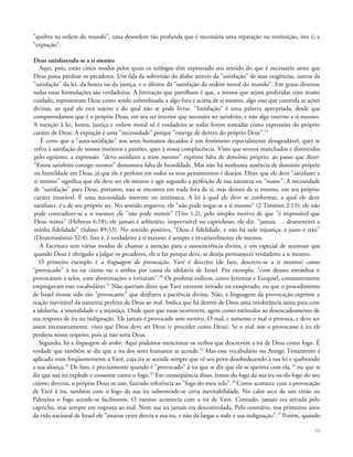 "quebra na ordem do mundo", uma desordem tão profunda que é necessária uma reparação ou restituição, isto é, a
"expiação".
Deus satisfazendo-se a si mesmo
Aqui, pois, estão cinco modos pelos quais os teólogos têm expressado seu sentido do que é necessário antes que
Deus possa perdoar os pecadores. Um fala da subversão do diabo através da "satisfação" de suas exigências, outros da
"satisfação" da lei, da honra ou da justiça, e o último da "satisfação da ordem moral do mundo". Em graus diversos
todas essas formulações são verdadeiras. A limitação que partilham é que, a menos que sejam proferidas com muito
cuidado, representam Deus como sendo subordinado a algo fora e acima de si mesmo, algo esse que controla as ações
divinas, ao qual ele está sujeito e do qual não se pode livrar. "Satisfação" é uma palavra apropriada, desde que
compreendamos que é o próprio Deus, em seu ser interior que necessita ser satisfeito, e não algo externo a si mesmo.
A menção à lei, honra, justiça e ordem moral só é verdadeira se todas forem tomadas como expressões do próprio
caráter de Deus. A expiação é uma "necessidade" porque "emerge de dentro do próprio Deus".19
É certo que a "auto-satisfação" nos seres humanos decaídos é um fenômeno especialmente desagradável, quer se
refira à satisfação de nossos instintos e paixões, quer à nossa complacência. Visto que somos manchados e distorcidos
pelo egoísmo, a expressão: "devo satisfazer a mim mesmo" exprime falta de domínio próprio, ao passo que dizer:
"Estou satisfeito comigo mesmo" demonstra falta de humildade. Mas não há nenhuma ausência de domínio próprio
ou humildade em Deus, já que ele é perfeito em todos os seus pensamentos e desejos. Dizer que ele deve "satisfazer a
si mesmo" significa que ele deve ser ele mesmo e agir segundo a perfeição de sua natureza ou "nome". A necessidade
de "satisfação" para Deus, portanto, não se encontra em nada fora de si, mas dentro de si mesmo, em seu próprio
caráter imutável. É uma necessidade inerente ou intrínseca. A lei à qual ele deve se conformar, a qual ele deve
satisfazer, é a de seu próprio ser. No sentido negativo, ele "não pode negar-se a si mesmo" (2 Timóteo 2:13); ele não
pode contradizer-se a si mesmo; ele "não pode mentir" (Tito 1:2), pelo simples motivo de que "é impossível que
Deus minta" (Hebreus 6:18); ele jamais é arbitrário, imprevisível ou caprichoso; ele diz: "jamais. . . desmentirei a
minha fidelidade" (Salmo 89:33). No sentido positivo, "Deus é fidelidade, e não há nele injustiça: é justo e reto"
(Deuteronômio 32:4). Isto é, é verdadeiro a si mesmo; é sempre e invariavelmente ele mesmo.
A Escritura tem vários modos de chamar a atenção para a autocoerência divina, e em especial de acentuar que
quando Deus é obrigado a julgar os pecadores, ele o faz porque deve, se deseja permanecer verdadeiro a si mesmo.
O primeiro exemplo é a linguagem da provocação. Yavé é descrito (de fato, descreve-se a si mesmo) como
"provocado" à ira ou ciúme ou a ambos por causa da idolatria de Israel. Por exemplo, "com deuses estranhos o
provocaram a zelos, com abominações o irritaram".20
Os profetas exílicos, como Jeremias e Ezequiel, constantemente
empregavam esse vocabulário.21
Não queriam dizer que Yavé estivesse irritado ou exasperado, ou que o procedimento
de Israel tivesse sido tão "provocante" que desfizera a paciência divina. Não, a linguagem da provocação exprime a
reação inevitável da natureza perfeita de Deus ao mal. Indica que há dentro de Deus uma intolerância santa para com
a idolatria, a imoralidade e a injustiça. Onde quer que essas ocorrerem, agem como estímulos ao desencadeamento de
sua resposta de ira ou indignação. Ele jamais é provocado sem motivo. O mal, e somente o mal o provoca, e deve ser
assim necessariamente, visto que Deus deve ser Deus (e proceder como Deus). Se o mal não o provocasse à ira ele
perderia nosso respeito, pois já não seria Deus.
Segundo, há a linguagem do ardor. Aqui podemos mencionar os verbos que descrevem a ira de Deus como fogo. É
verdade que também se diz que a ira dos seres humanos se acende.22
Mas esse vocabulário no Antigo Testamento é
aplicado mais freqüentemente a Yavé, cuja ira se acende sempre que vê seu povo desobedecendo à sua lei e quebrando
a sua aliança.23
De fato, é precisamente quando é "provocado" à ira que se diz que ele se queima com ela,24
ou que se
diz que sua ira explode e consome como o fogo.25
Em conseqüência disso, lemos do fogo da sua ira ou do fogo do seu
ciúme; deveras, o próprio Deus os une, fazendo referência ao "fogo do meu zelo".26
Como acontece com a provocação
de Yavé à ira, também com o fogo da sua ira subentende-se certa inevitabilidade. No calor seco de um verão na
Palestina o fogo acende-se facilmente. O mesmo acontecia com a ira de Yavé. Contudo, jamais era ativada pelo
capricho, mas sempre em resposta ao mal. Nem sua ira jamais era descontrolada. Pelo contrário, nos primeiros anos
da vida nacional de Israel ele "muitas vezes desvia a sua ira, e não dá largas a toda a sua indignação".27
Porém, quando
58
 