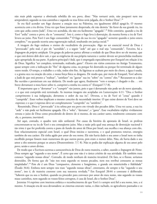 não mais pôde suportar a obstinada rebeldia do seu povo, disse: "Não tornarei atrás, não pouparei nem me
arrependerei; segundo os teus caminhos e segundo os teus feitos serás julgada, diz o Senhor Deus".28
Se era fácil acender um fogo durante a estação seca na Palestina, era igualmente difícil apagá-lo. O mesmo
acontecia com a ira divina. Uma vez que fosse justamente despertada, ele não desistia "do furor da sua grande ira, ira
com que ardia contra Judá". Uma vez acendida, ela não era facilmente "apagada".29
Pelo contrário, quando a ira de
Yavé "ardia" contra o povo, ela os "consumia". Isto é, como o fogo leva à destruição, da mesma forma a ira de Yavé
levava ao juízo. Pois Yavé é um fogo consumidor.30
O fogo da sua ira era "apagado" somente quando o juízo estava
completo,31
ou quando ocorria uma regeneração radical, resultando em justiça social.32
A imagem do fogo endossa o ensino do vocabulário da provocação. Algo no ser essencial moral de Deus é
"provocado" pelo mal, é por ele "acendido", e a seguir "arde" até que o mal seja "consumido". Terceiro, há a
linguagem da própria satisfação. Um grupo de palavras parece afirmar a verdade de que Deus deve ser ele mesmo, que
o que está dentro dele deve sair, e que as exigências de sua própria natureza e caráter devem ser preenchidas mediante
ação apropriada da sua parte. A palavra principal é kalá, que é empregada especialmente por Ezequiel em relação à ira
de Deus. Significa "ser completo, terminado, realizado, gasto". Ocorre em vários contextos no Antigo Testamento,
quase sempre com a indicação do "fim" de alguma coisa, ou porque foi destruída ou porque foi terminada de algum
outro modo. O tempo, o trabalho e a vida, todos têm fim. As lágrimas se acabam por meio do choro, a água é usada,
e a grama seca na estação do estio, e nossa força física se desgasta. De modo que, por meio de Ezequiel, Yavé adverte
a Judá de que está prestes a "realizar", "satisfazer" ou "gastar" sua ira "sobre" ou "contra" eles.33
Recusaram-se a dar-
lhe ouvidos e persistiram em sua idolatria. De modo que agora, finalmente "vem o tempo; é chegado o dia. . . em
breve derramarei o meu furor sobre ti, cumprirei a minha ira contra ti" (Ezequiel 7:7-8).
É importante que o "derramar" e o "cumprir" vão juntos, pois o que é derramado não pode ser de novo ajuntado,
e o que está cumprido está terminado. As mesmas imagens são acopladas em Lamentações 4:11: "Deu o Senhor
cumprimento à sua indignação, derramou o ardor da sua ira". Deveras, a ira de Yavé só "cessa" quando é
"cumprida". Esses verbos implicam o mesmo conceito de necessidade interior. O que existe dentro de Yavé deve ser
expresso; e o que é expresso deve ser completamente "cumprido" ou "satisfeito".
Resumindo, Deus é "provocado" à ira zelosa por seu povo em virtude dos pecados deles. Uma vez acesa, a sua ira
"arde" e não pode ser facilmente apagada. Ele a "solta", "derrama", e "gasta". Esse vocabulário tríplice vividamente
retrata o juízo de Deus como procedendo de dentro de si mesmo, de seu caráter santo, totalmente consoante com
ele, e, portanto, inevitável.
Até aqui, contudo, o quadro tem sido unilateral. Por causa da história da apostasia de Israel, os profetas
concentraram-se na ira de Yavé e seu conseqüente juízo. Mas a razão pela qual essa ameaça de destruição nacional é
tão triste é que foi proferida contra o pano de fundo do amor de Deus por Israel, sua escolha e sua aliança com eles.
Esse relacionamento especial com Israel, o qual Deus iniciou e sustentou, e o qual prometeu renovar, emergira
também do seu caráter. Ele tinha agido por amor do seu nome. Ele não havia dado o seu amor a Israel nem os tinha
escolhido porque fossem mais numerosos do que outros povos, pois eram o menor deles. Não, ele havia dado o seu
amor a eles somente porque os amava (Deuteronômio 7:7, 8). Não se podia dar explicação alguma de seu amor pelo
povo, senão o amor divino.
De modo que a Escritura acentua a autocoerência de Deus de outra maneira, a saber, usando a linguagem do Nome.
Deus sempre age "segundo o seu nome". É certo que esse não é o único critério de sua atividade. Ele também trata
conosco "segundo nossas obras". Contudo, de modo nenhum de maneira invariável. De fato, se o fizesse, seríamos
destruídos. De forma que ele "não nos trata segundo os nossos pecados, nem nos retribui consoante as nossas
iniqüidades".34
Pois ele é um Deus "compassivo, clemente e Iongânimo, e grande em misericórdia e fidelidade"
(Êxodo 34:6). Embora nem sempre nos trate "segundo nossas obras", entretanto, ele sempre o faz "segundo o seu
nome", isto é, de maneira coerente com sua natureza revelada.35
Em Ezequiel 20:44 o contraste é deliberado:
"Sabereis que eu sou o Senhor, quando eu proceder para convosco por amor do meu nome, não segundo os vossos
maus caminhos, nem segundo os vossos feitos corruptos, ó casa de Israel, diz o Senhor Deus".
Jeremias 14 exprime com inteireza enfática o reconhecimento de que Yavé é e sempre será fiel a seu nome, isto, a si
mesmo. A situação era de seca devastadora: as cisternas estavam vazias, o chão rachado, os agricultores pasmados e os
59
 