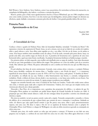 Bob Wismer e Steve Andrews. Steve Andrews, como é sua característica, foi meticuloso na leitura do manuscrito, na
compilação da bibliografia e dos índices, e na leitura e correção das provas.
Reservo, porém, para o final, meus agradecimentos sinceros a Frances Whitehead, que em 1986 completou trinta
anos como minha secretária. Este livro é um dos muitos que ela datilografou. Jamais poderei elogiar em demasia sua
eficiência, ajuda, lealdade e entusiasmo constante pela obra do Senhor. Com grande gratidão dedico-lhe este livro.
Primeira Parte
Aproximando-se da Cruz
Natal de 1985
John Stott
1
A Centralidade da Cruz
Conhece o leitor o quadro de Holman Hunt, líder da Irmandade Rafaelita, intitulado "A Sombra da Morte"? Ele
representa o interior da carpintaria de Nazaré. Jesus, nu até a cintura, está em pé ao lado de um cavalete de madeira
sobre o qual colocou a serra. Seus olhos estão erguidos ao céu, e seu olhar é de dor ou de êxtase, ou de ambas as
coisas. Seus braços também estão estendidos acima da cabeça. O sol da tarde, entrando pela porta aberta, lança, na
parede atrás dele, uma sombra negra em forma de cruz. A prateleira de ferramentas tem a aparência de uma trave
horizontal sobre a qual suas mãos foram crucificadas. As próprias ferramentas lembram os fatídicos prego e martelo.
Em primeiro plano, no lado esquerdo, uma mulher está ajoelhada entre as aspas de madeira. Suas mãos descansam
no baú em que estão guardadas as ricas dádivas dos magos. Não podemos ver a face da mulher, pois ela se encontra
virada. Mas sabemos que é Maria. Ela parece sobressaltar-se com a sombra em forma de cruz que seu filho lança na
parede.
Os pré-rafaelitas têm fama de serem sentimentais. Contudo, eram artistas sérios e sinceros, e o próprio Holman
Hunt estava decidido, conforme ele mesmo disse, a "batalhar contra a arte frívola da época" — o tratamento
superficial de temas banais. Ele passou os anos de 1870 a 1873 na Terra Santa, onde pintou "A Sombra da Morte"
em Jerusalém, no telhado da sua casa. Embora a idéia historicamente seja fictícia, é, contudo, teologicamente
verdadeira. Desde a infância de Jesus, deveras desde o seu nascimento, a cruz lança uma sombra no seu futuro. Sua
morte se encontrava no centro da sua missão. E a igreja sempre reconheceu essa realidade.
Imagine um estranho fazendo uma visita à Catedral de São Paulo em Londres. Tendo sido criado numa cultura
não cristã, o visitante quase nada sabe a respeito do Cristianismo. Todavia, ele é mais que um simples turista; tem
interesse por obras de arte e deseja aprender.
Descendo a Rua Fleet, ele se impressiona com a grandeza das proporções do edifício, e se admira de que Sir
Christopher Wren pudesse ter concebido um prédio desses depois do Grande Incêndio de Londres em 1666. A
proporção que seus olhos tentam abarcar a tudo, ele não consegue deixar de perceber a enorme cruz dourada que
domina a cúpula.
Ele entra na catedral e vai até seu ponto central, e pára sob a cúpula. Tentando compreender o tamanho e a forma
do edifício, ele se conscientiza de que a planta baixa, que consiste de nave e transeptos, é cruciforme. Andando ao
redor, ele observa que cada capela lateral contém o que lhe parece uma mesa, sobre a qual, proeminentemente
exposta, está uma cruz. Ele desce à cripta a fim de ver os sepulcros de homens famosos como o próprio Sir
Christopher Wren, Lord Nelson e o duque de Wellington: em cada um deles encontra-se gravada ou estampada em
relevo uma cruz.
Voltando para cima, ele resolve assistir ao culto que está prestes a começar. O homem ao seu lado usa uma
pequena cruz na lapela, e a senhora do seu outro lado leva uma cruz no colar. Seus olhos agora observam o vitral
6
 