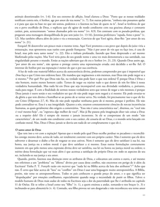 animais desorientados (vv. 1-6). Em seu extremo de aflição, Israel clamou a Deus: "Posto que as nossas maldades
testificam contra nós, ó Senhor, age por amor do teu nome" (v. 7). Em outras palavras, "embora não possamos apelar
a ti para que ajas na base no que nós somos, podemos e o fazemos na base de quem tu és". Israel se lembrou de que
era o povo escolhido de Deus, e suplicou que ele agisse de modo condizente com sua graciosa aliança e constante
caráter, pois, acrescentaram: "somos chamados pelo teu nome" (vv. 8,9). Em contraste com os pseudo-profetas, que
pregaram uma mensagem desequilibrada de paz sem juízo (vv. 13-16), Jeremias profetizava "espada, fome e peste" (v.
12). Mas também olhava além do juízo e via a restauração. Convicto de que Yavé agiria, disse-lhe: "por amor do teu
nome" (v. 21).
Ezequiel 36 desenvolve um pouco mais o mesmo tema. Aqui Yavé prometeu a seu povo que depois do juízo viria a
restauração, mas apresentou suas razões com grande franqueza: "Não é por amor de vós que eu faço isto, ó casa de
Israel, mas pelo meu santo nome" (v. 22). Eles o tinham profanado, fazendo que fosse desprezado e até mesmo
blasfemado pelas nações. Mas Yavé teria pena do seu grande nome e uma vez mais demonstraria a sua santidade, sua
singularidade perante o mundo. Então as nações saberiam que ele era o Senhor (vv. 21, 23). Quando Deus assim age,
"por amor do seu nome", não apenas o protege contra uma representação errada; está decidido a ser-lhe fiel. O
interesse do Senhor por sua reputação é menor do que o por sua coerência.
A luz de todo esse material bíblico acerca da autocoerência divina, podemos compreender por que é impossível que
Deus faça o que Cristo nos ordenou fazer. Ele mandou que negássemos a nós mesmos, mas Deus não pode negar-se a
si mesmo.36
Por quê? Por que Deus não faz, na verdade não pode fazer o que nos ordena? É porque Deus é Deus e
não homem, muito menos homem caído. Temos de negar ou rejeitar tudo o que dentro de nós for falso à nossa
verdadeira humanidade. Mas nada há em Deus que seja incompatível com sua divindade verdadeira, e, portanto,
nada para negar. É com a finalidade de sermos nossos verdadeiros seres que temos de negar a nós mesmos; é porque
Deus jamais é outro senão o seu verdadeiro ser que ele não pode negar nem negará a si mesmo. Ele pode esvaziar-se
da glória a que tem direito e humilhar-se ao ponto de se tornar servo. Na verdade, foi precisamente isso o que ele fez
em Cristo (Filipenses 2:7, 8). Mas ele não pode repudiar nenhuma parte de si mesmo, porque é perfeito. Ele não
pode contradizer-se. Essa é a sua integridade. Quanto a nós, estamos constantemente cônscios de nossas incoerências
humanas, as quais geralmente dão origem a comentários. "Essa não é uma característica sua", dizemos, ou "você não
é você mesmo hoje", ou "esperava algo melhor de você". Mas já lhe passou pela imaginação dizer tais coisas a Deus
ou a respeito dele? Ele é sempre ele mesmo e jamais incoerente. Se ele se comportasse de um modo "não
característico", de um modo não condizente com o seu caráter, ele cessaria de ser Deus, e o mundo seria lançado em
confusão moral. Não, Deus é Deus; jamais se desvia um nada de ser completamente o que ele é.
O santo amor de Deus
Que tem isso a ver com a expiação? Apenas que o modo pelo qual Deus escolhe perdoar os pecadores e reconciliá-
los consigo mesmo deve, acima de tudo, ser totalmente coerente com seu próprio caráter. Não é somente que ele deve
subverter e desarmar o diabo a fim de resgatar os seus cativos. Nem é somente que ele deve satisfazer à sua lei, sua
honra, sua justiça ou a ordem moral: é que deve satisfazer a si mesmo. Essas outras formulações corretamente
insistem em que pelo menos uma expressão divina deve ser satisfeita, sua lei ou honra ou justiça moral ou ordem; o
mérito dessa formulação que vai mais além é que acentua a satisfação do próprio Deus em todos os aspectos do seu
ser, incluindo-se sua justiça e seu amor.
Quando, porém, fazemos essa distinção entre os atributos de Deus, e colocamos um contra o outro, e até mesmo
nos referimos a um "problema" ou "dilema" divino por causa desse conflito, não estaremos em perigo de ir além da
Escritura? Tinha P. T. Forsyth razão em escrever que "nada há na Bíblia acerca da luta dos atributos"?37
Acho que
não. É certo que falar acerca de "luta" ou "conflito" em Deus é usar uma linguagem muito antropomórfica. A Bíblia,
porém, não teme os antropomorfismos. Todos os pais conhecem o grande preço do amor, e o que significa ser
"despedaçados" por emoções conflitantes, especialmente quando surge a necessidade de punir os filhos. Talvez o
modelo humano de Deus mais audaz de todos na Escritura seja a dor da paternidade que lhe é atribuída no capítulo
11 de Oséias. Ele se refere a Israel como seu "filho" (v. 1), a quem ensinou a andar, tomando-o nos braços (v. 3) e
inclinando-se para alimentá-lo (v. 4). Contudo, seu filho provou ser um desgarrado e não reconheceu seu terno amor
60
 