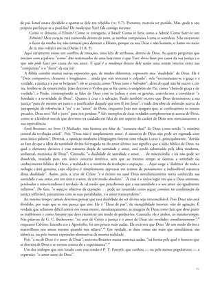 de pai. Israel estava decidido a apartar-se dele em rebeldia (vv. 5-7). Portanto, merecia ser punido. Mas, pode o seu
próprio pai forçar-se a puni-los? De modo que Yavé fala consigo mesmo:
Como te deixaria, ó Efraim? Como te entregaria, ó Israel? Como te faria como a Admá? Como fazer-te um
Zeboim? Meu coração está comovido dentro de mim, as minhas compaixões à uma se acendem. Não executarei
o furor da minha ira; não tornarei para destruir a Efraim, porque eu sou Deus e não homem, o Santo no meio
de ti; não voltarei em ira (Oséias 11:8, 9).
Aqui certamente existe um conflito de emoções, uma luta de atributos, dentro de Deus. As quatro perguntas que
iniciam com a palavra "como" dão testemunho de uma luta entre o que Yavé devia fazer por causa da sua justiça e o
que não pode fazer por causa do seu amor. E qual é a mudança dentro dele senão uma tensão interior entre sua
"compaixão" e o "furor" da sua ira?
A Bíblia contém muitas outras expressões que, de modos diferentes, expressam essa "dualidade" de Deus. Ele é
"Deus compassivo, clemente e longânimo. . .ainda que não inocenta o culpado", nele "encontraram-se a graça e a
verdade, a justiça e a paz se beijaram"; ele se anuncia como "Deus justo e Salvador", além do qual não há outro; e em
ira, lembra-se da misericórdia. João descreve o Verbo que se fez carne, o unigênito do Pai, como "cheio de graça e de
verdade"; e Paulo, contemplando as lides de Deus com os judeus e com os gentios, convida-nos a considerar "a
bondade e a severidade de Deus". Quanto à cruz e à salvação, Paulo também escreve que Deus demonstrou a sua
justiça "para ele mesmo ser justo e o justificador daquele que tem fé em Jesus", e nada descobre de anômalo acerca da
justaposição de referências à "ira" e ao "amor" de Deus, enquanto João nos assegura que, se confessarmos os nossos
pecados, Deus será "fiel e justo" para nos perdoar.38
São exemplos de duas verdades complementares acerca de Deus,
como se a lembrar-nos de que devemos ter cuidado em falar de um aspecto do caráter de Deus sem mencionarmos a
sua equivalência.
Emil Brunner, no livro O Mediador, não hesitou em falar da "natureza dual" de Deus como sendo "o mistério
central da revelação cristã". Pois "Deus não é simplesmente amor. A natureza de Deus não pode ser esgotada com
uma única palavra". Deveras, a oposição moderna à linguagem forense com relação à cruz é, principalmente, "devida
ao fato de que a idéia da santidade divina foi tragada na do amor divino; isso significa que a idéia bíblica de Deus, na
qual o elemento decisivo é essa natureza dupla de santidade e amor, está sendo substituída pela idéia moderna,
unilateral, monística de Deus". Contudo, "a dualidade de santidade e amor. . . de misericórdia e ira não pode ser
dissolvida, mudada para um único conceito sintético, sem que ao mesmo tempo se destrua a seriedade do
conhecimento bíblico de Deus, a realidade e o mistério da revelação e expiação. . . Aqui surge a 'dialética' de toda a
teologia cristã genuína, cujo objetivo é simplesmente expressar em termos de pensamento a indissolúvel natureza
dessa dualidade". Assim, pois, a cruz de Cristo "é o evento no qual Deus simultaneamente torna conhecida sua
santidade e seu amor, em um único evento, de um modo absoluto". "A cruz é o único lugar em que o Deus amoroso,
perdoador e misericordioso é revelado de tal modo que percebemos que a sua santidade e o seu amor são igualmente
infinitos". De fato, "o aspecto objetivo da expiação. . . pode ser resumido como segue: consiste na combinação da
justiça inflexível, juntamente com as suas penalidades, e o amor transcendente".
Ao mesmo tempo, jamais devemos pensar que essa dualidade do ser divino seja irreconciliável. Pois Deus não está
dividido, por mais que se nos pareça que sim. Ele é "Deus de paz", de tranqüilidade interior, não de agitação. É
verdade que achamos difícil conter em nossa mente, simultaneamente, as imagens de Deus como Juiz que deve punir
os malfeitores e como Amante que deve encontrar um modo de perdoá-los. Contudo, ele é ambos, ao mesmo tempo.
Nas palavras de G. C. Berkouwer: "na cruz de Cristo a justiça e o amor de Deus são revelados simultaneamente",39
enquanto Calvino, fazendo eco a Agostinho, foi um pouco mais audaz, Ele escreveu que Deus "de um modo divino e
maravilhoso nos amou mesmo quando nos odiava".40
Em verdade, as duas coisas são mais que simultâneas, são
idênticas, ou pelo menos expressões alternativas da mesma realidade.
Pois "a ira de Deus é o amor de Deus", escreveu Brunner numa sentença audaz, "na forma pela qual o homem que
se desviou de Deus e se tornou contra ele a experimenta".41
Um dos teólogos que tem lutado com essa tensão é P. T. Forsyth, que cunhou — ou pelo menos popularizou — a
expressão: "o amor santo de Deus".
61
 