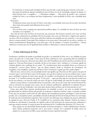 O cristianismo se interessa pela santidade de Deus antes de tudo, a qual emerge para o homem como amor. . .
Este ponto de partida da suprema santidade do amor de Deus, em vez de sua piedade, simpatia ou afeição, é a
linha divisória entre o evangelho e. . . o liberalismo teológico. . . Meu ponto de partida é que o primeiro
cuidado de Cristo e sua revelação não foram simplesmente o amor perdoador de Deus, mas a santidade desse
amor.
Novamente,
Se falássemos menos acerca do amor de Deus e mais sobre a sua santidade, mais acerca do seu juízo, deveríamos
dizer muito mais quando então falássemos do seu amor.42
E novamente,
Sem um Deus santo a expiação não apresentaria problema algum. É a santidade do amor de Deus que torna
necessária a cruz expiadora. . .43
Essa visão do santo amor de Deus nos livrará das suas caricaturas. Não devemos retratá-lo nem como um Deus
indulgente que compromete sua santidade a fim de nos poupar, nem como um Deus duro e vingativo que suprime o
seu amor a fim de nos destruir. Como, pois, pode Deus expressar sua santidade sem nos consumir, e o seu amor sem
tolerar os nossos pecados? Como pode Deus satisfazer ao seu santo amor? Como pode ele nos salvar e satisfazer a si
mesmo simultaneamente? Respondemos a esta altura que, a fim de satisfazer a si mesmo, ele sacrificou — deveras
substituiu-a si mesmo por nós. O significado desse sacrifício e substituição é o assunto do próximo capítulo.
6
A Auto-Substituição de Deus
Focalizamos o problema do perdão na gravidade do pecado e na majestade de Deus, isto é, nas realidades de quem
somos e de quem ele é. Como pode o santo amor de Deus confrontar-se com a pecaminosa falta de santidade do
homem? O que aconteceria se houvesse uma colisão entre eles? O problema não está fora de Deus; está dentro de seu
próprio ser. Visto que Deus jamais se contradiz, ele deve ser ele mesmo e deve "satisfazer-se" a si mesmo, agindo em
coerência absoluta com a perfeição do seu caráter. "É o reconhecimento desta necessidade divina, ou o fracasso em
reconhecê-la", escreveu James Denney, "que em última instância divide os intérpretes do Cristianismo em
evangélicos e não evangélicos, aqueles que são fiéis ao Novo Testamento e aqueles que não o podem digerir."1
Além do mais, como já vimos, essa necessidade interior não significa que Deus deve ser fiel a apenas uma parte de
si mesmo (quer à sua lei de honra, quer à lei da justiça), nem que deve exprimir um de seus atributos (quer o amor,
quer a santidade) a expensas de outro; antes, que deve ser completa e invariavelmente ele mesmo na plenitude de seu
ser moral. T. J. Crawford acentuou esse ponto: "É erro total. . . supor que Deus age em certa época de acordo com
um de seus atributos, e em outra de acordo com outro. Ele age em conformidade com todos eles em todos os tempos.
. . Quanto à justiça divina e à misericórdia divina em particular, o fim de sua (de Cristo) obra não foi harmonizá-las,
como se estivessem em oposição uma à outra, mas em conjunto manifestá-las e glorificá-las na redenção dos peca-
dores. É um caso de ação combinada, e não contra-ação, da parte desses atributos, que foi demonstrada na cruz."2
Como, pois, podia Deus expressar simultaneamente sua santidade no juízo e seu amor no perdão? Somente
providenciando um substituto divino pelo pecador, de modo que o substituto recebesse o juízo, e o pecador o perdão.
É claro que nós, pecadores, ainda temos de sofrer algumas das conseqüências pessoais, psicológicas e sociais de nossos
pecados, mas a conseqüência penal, a penalidade merecida da alienação de Deus foi levada por Outro em nosso lugar,
de modo que não necessitássemos suportá-la. Não encontrei uma afirmação mais cuidadosa da natureza substitutiva
da expiação do que a feita por Charles E. B. Cranfield em seu comentário sobre Romanos. Embora ela resuma a
conclusão em cuja direção se encaminha este capítulo, pode ser útil citá-la perto do começo para que conheçamos o
rumo que estamos tomando. A citação faz parte do comentário do Dr. Cranfield sobre Romanos 3:25. Escreve ele:
Deus, porque em sua misericórdia desejou perdoar aos homens pecadores, e, sendo verdadeiramente misericor-
dioso, desejou perdoá-los justamente, isto é, sem acoitar o pecado, teve o propósito de dirigir contra seu
próprio ser, na pessoa de seu Filho, o peso total dessa ira justa a qual eles mereciam.
62
 