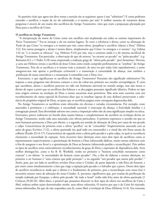 As questões vitais que agora nos deve tomar a atenção são as seguintes: quem é esse "substituto"? E como podemos
entender e justificar a noção de ter ele substituído a si mesmo por nós? A melhor maneira de tratarmos destas
perguntas é através de um exame dos sacrifícios do Antigo Testamento, visto que eram a preparação planejada por
Deus para o sacrifício de Cristo.
O sacrifício no Antigo Testamento
"A interpretação da morte de Cristo como um sacrifício está implantada em todos os ensinos importantes do
Novo Testamento."3
Faz-se menção a ele em muitos lugares. Às vezes a referência é direta, como na afirmação de
Paulo de que Cristo "se entregou a si mesmo por nós, como oferta (prosphora) e sacrifício (thysia) a Deus" (Efésios
5:2). Em outras passagens a alusão é menos direta, simplesmente que Cristo "se entregou a si mesmo" (e.g. Gálatas
1:4) ou "a si mesmo se ofereceu" (e.g. Hebreus 9:14) por nós, mas o contexto ainda é o do sistema sacrificial do
Antigo Testamento. Em particular, a observação de que ele morreu "no tocante ao pecado" ou "pelos pecados" (e.g.
Romanos 8:3, e 1 Pedro 3:18) toma emprestada a tradução grega de "oferta pelo pecado" (peri hamartias). Deveras,
a carta aos Hebreus retrata o sacrifício de Jesus Cristo como tendo cumprido perfeitamente as "sombras" do Antigo
Testamento. Pois ele se sacrificou a si mesmo (não a animais), de uma vez por todas (não repetidamente), e assim
assegurou-nos não apenas a purificação cerimonial e a restauração à comunidade da aliança, mas também a
purificação de nossa consciência e a restauração à comunhão com o Deus vivo.
Entretanto, o que significavam os sacrifícios do Antigo Testamento? Possuíam eles significado substitutivo? Na
resposta a essas perguntas não devemos cometer o erro de voltar-nos primeiro aos estudos antropológicos. É certo
que sacerdotes, altares e sacrifícios parecem ter sido um fenômeno universal no mundo antigo, mas não temos o
direito de supor a priori que os sacrifícios dos hebreus e os dos pagãos possuíam significado idêntico. Podem ter tipo
uma origem comum na revelação de Deus a nossos ancestrais mais primitivos. Mas seria mais coerente com um
reconhecimento do status especial da Escritura dizer que os israelitas (apesar de seus deslizes) preservaram a subs-
tância do propósito original de Deus, ao passo que os sacrifícios pagãos eram corrupções degeneradas dele.
No Antigo Testamento os sacrifícios eram oferecidos em diversas e variadas circunstâncias. Por exemplo, eram
associados à penitência e à celebração, à necessidade nacional, à renovação da aliança, à festividade familiar e à
consagração pessoal. Essa diversidade adverte-nos contra a imposição sobre eles de uma significação simples ou única.
Entretanto, parece realmente ter havido duas noções básicas e complementares do sacrifício na revelação divina no
Antigo Testamento, sendo cada uma associada com ofertas particulares. A primeira expressava o sentido em que os
seres humanos pertencem a Deus por direito, e a segunda seu sentido de alienação de Deus por causa do seu pecado
e culpa. Características da primeira eram a oferta "pacífica" ou de "comunhão" freqüentemente associada com as
ações de graça (Levítico 7:12), a oferta queimada (na qual tudo era consumido) e o ritual das três festas anuais da
colheita (Êxodo 23:14-17). Características da segunda eram a oferta pelo pecado e a pela culpa, na qual se reconhecia
claramente a necessidade de expiação. Seria incorreto fazer distinção entre esses dois tipos de sacrifícios como se
representassem respectivamente a aproximação do homem a Deus (oferecendo dádivas, muito menos subornos com
o fim de assegurar o seu favor) e a aproximação de Deus ao homem (oferecendo perdão e reconciliação). Pois ambos
os tipos de sacrifício eram essencialmente reconhecimentos da graça de Deus e expressões de dependência dela. Seria
melhor distingui-los, como o fez B. B. Warfield, vendo no primeiro o "homem concebido meramente como
criatura" e no último "as necessidades do homem como pecador". Ou, a fim de elaborar a mesma distinção, no
primeiro o ser humano é "uma criatura que pede proteção", e no segundo "um pecador que anseia pelo perdão".4
Assim, pois, por um lado os sacrifícios revelam Deus como o Criador, de quem depende a vida física do homem, e
por outro como simultaneamente o Juiz que exige a expiação pelo pecado e o Salvador que a prove. Destes dois tipos
de sacrifício reconhecia-se ainda que o último é o fundamento do primeiro, pois a reconciliação com nosso Juiz é
necessária mesmo antes da adoração do nosso Criador. E, portanto, significativo que, por ocasião da purificação do
templo realizada por Ezequias, a oferta pelo pecado "de todo o Israel" tenha sido feita antes da oferta queimada (2
Crônicas 29:20-24). Além disso, é possível que possamos discernir os dois tipos de oferta nos sacrifícios de Caim e
Abel, embora ambos sejam denominados minha, uma oferta voluntária. O motivo por que o de Caim foi rejeitado,
somos informados, foi que ele não respondeu com fé, como Abel, à revelação de Deus (Hebreus 11:4). Em contraste
63
 