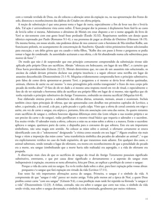 com a vontade revelada de Deus, ou ele colocou a adoração antes da expiação ou, na sua apresentação dos frutos do
solo, distorceu o reconhecimento das dádivas do Criador em oferta própria.
A noção de substituição é que uma pessoa toma o lugar de outra, especialmente a fim de levar sua dor e livrá-la
dela. Tal ação é universalmente vista como nobre. É bom poupar dor às pessoas; é duplamente bom fazê-lo ao custo
de levá-la sobre si mesma. Admiramos o altruísmo de Moisés em estar disposto a ter o nome apagado do livro de
Yavé se tão-somente com esse gesto Israel fosse perdoado (Êxodo 32:32). Respeitamos também um desejo quase
idêntico expressado por Paulo (Romanos 9:1-4), e sua promessa de pagar as dívidas de Onésimo (Filemom 18-19).
Da mesma forma, em nosso século, não podemos deixar de nos comover com o heroísmo de Ma-ximilian Kolbe, um
franciscano polonês, no acampamento de concentração de Auschwitz. Quando vários prisioneiros foram selecionados
para execução, e um deles gritou que era casado e tinha filhos, "Kolbe deu um passo à frente e perguntou se podia
tomar o lugar do condenado. As autoridades aceitaram a sua oferta, e ele foi abandonado numa cela subterrânea para
morrer de fome".5
De modo que não é de surpreender que esse princípio comumente compreendido da substituição tivesse sido
aplicado pelo próprio Deus aos sacrifícios. Abraão "ofereceu em holocausto, em lugar de seu filho", o carneiro que
Deus havia providenciado (Gênesis 22:13). Moisés determinou que, no caso de um assassínio não solucionado, os
anciãos da cidade deviam primeiro declarar sua própria inocência e a seguir oferecer uma novilha em lugar do
assassino desconhecido (Deuteronômio 21:1-9). Miquéias evidentemente compreendia bem o princípio substitutivo,
pois falou de como devia apresentar-se perante Yavé, e perguntou a si mesmo se devia levar ofertas queimadas,
animais, ribeiros de azeite ou até mesmo "o meu primogênito pela minha transgressão? o fruto do meu corpo pelo
pecado da minha alma?" O fato de ele ter dado a si mesmo uma resposta moral em vez de ritual, e especialmente o
fato de ele ter rejeitado a horrorosa idéia de sacrificar seu próprio filho em lugar de si mesmo, não significa que ele
tenha rejeitado o princípio substitutivo do Antigo Testamento, embutido no sistema sacrificial (Miquéias 6:6-8).
Esse elaborado sistema provia a subsistência das ofertas diárias, semanais, mensais, anuais e ocasionais. Incluía
também cinco tipos principais de ofertas, que são apresentadas com detalhes nos primeiros capítulos de Levítico, a
saber, a queimada, a de cereal, a de paz, a pelo pecado e a pela culpa. Visto que a oferta de cereal consistia em trigo e
azeite, em vez de carne e sangue, era atípica e, portanto, feita em associação com uma das outras. As quatro restantes
eram sacrifícios de sangue e, embora houvesse algumas diferenças entre elas (com relação a sua ocasião própria e ao
uso preciso da carne e do sangue), todas partilhavam o mesmo ritual básico que requeria o adorador e o sacerdote.
Era muito vivido. O adorador trazia a oferta, colocava a mão ou as mãos sobre a oferta e a matava. Então o sacerdote
aplicava o sangue, queimava parte da carne, e dispunha para o consumo do que sobrava. Este era um importante
simbolismo, não uma magia sem sentido. Ao colocar as mãos sobre o animal, o ofertante certamente se estava
identificando com ele e "solenemente" designando "a vítima como estando em seu lugar".6
Alguns eruditos vão mais
longe e vêem a imposição das mãos como "uma transferência simbólica dos pecados do adorador ao animal",7
o que
era explicitamente verídico no caso do bode expiatório, de que trataremos mais adiante. Em qualquer dos casos, o
animal substituto, tendo tomado o lugar do ofertante, era morto em reconhecimento de que a penalidade do pecado
era a morte, seu sangue (simbolizando que a morte havia sido realizada) era aspergido, e a vida do ofertante era
poupada.
A observação mais clara de que os sacrifícios de sangue do ritual do Antigo Testamento possuíam significado
substitutivo, entretanto, e que por causa desse significado o derramamento e a aspersão do sangue eram
indispensáveis à expiação, encontra-se nesta afirmativa, feita por Deus, ao explicar a proibição de comer o sangue:
Porque a vida da carne está no sangue. Eu vo-lo tenho dado sobre o altar, para fazer expiação pelas vossas almas:
porquanto é o sangue que fará expiação em virtude da vida (Levítico 17:11).
Esse texto faz três importantes afirmações acerca do sangue. Primeira, o sangue é o símbolo da vida. A
compreensão de que "sangue é vida" parece ser muito antiga. Volta pelo menos até a época de Noé, a quem Deus
proibiu comer carne "com seu sangue" (Gênesis 9:4), e essa proibição mais tarde foi repetida na fórmula "o sangue é
a vida" (Deuteronômio 12:23). A ênfase, contudo, não era sobre o sangue que corre nas veias, o símbolo da vida
sendo vivida, mas sobre o sangue derramado, o símbolo da vida terminada, geralmente por meios violentos.
64
 