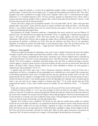 Segunda, o sangue faz expiação, e o motivo de seu significado expiador é dado na repetição da palavra "vida". É
somente porque "a vida da carne está no sangue" que "é o sangue que fará expiação em virtude da vida". Uma vida é
poupada; outra vida é sacrificada no seu lugar. O que torna a expiação "sobre o altar" é o derramamento do sangue
substitutivo. T. J. Crawford expressou-o bem: "O texto, portanto, segundo sua importância clara e óbvia, ensina a
natureza viçaria do ritual do sacrifício. Dava-se vida por vida, a vida da vítima pela vida do ofertante", deveras, "a vida
da vítima inocente pela vida do ofertante pecador".8
Terceira, Deus deu o sangue com esse propósito expiador. "Eu vo-lo tenho dado", diz ele, "sobre o altar para fazer
expiação pelas vossas almas". Assim, devemos pensar no sistema sacrificial como dado por Deus, e não feito pelo
homem, e nos sacrifícios individuais não como um recurso humano para aplacar a Deus, mas como um meio de
expiação providenciado pelo próprio Deus.
Essa perspectiva do Antigo Testamento ajuda-nos a compreender dois textos cruciais da carta aos Hebreus. O
primeiro é que "sem derramamento de sangue não há remissão" (9:22), e o segundo que "é impossível que sangue de
touros e de bodes remova pecados" (10:4). Não haver perdão sem sangue significa não haver expiação sem
substituição. Tinha de haver vida por vida ou sangue por sangue. Mas os sacrifícios de sangue do Antigo Testamento
não passavam de sombras; a substância era Cristo. Para que um substituto seja eficaz, deve ser um equivalente
adequado. O sacrifício de animais não podia expiar os seres humanos porque "mais vale um homem do que uma
ovelha" (Mateus 12:12). Somente o "precioso. . . sangue de Cristo" tinha valor suficiente (1 Pedro 1:19).
A Páscoa e o "tirar o pecado"
Voltamo-nos agora do princípio da substituição, como visto no que o Antigo Testamento diz acerca do sacrifício
de sangue em geral, a dois exemplos particulares desse sacrifício, a saber, a Páscoa e o conceito do "tirar o pecado".
Começar com a Páscoa é apropriado por duas razões. A primeira é que a Páscoa original marcou o princípio da
vida nacional de Israel. "Este mês vos será o principal dos meses", Deus lhes havia dito, "será o primeiro mês do ano"
(Êxodo 12:2). Devia inaugurar o calendário anual deles porque nesse mês Deus os redimira do longo e opressivo
cativeiro egípcio, e porque o êxodo os levara à renovação da aliança de Deus com eles no monte Sinai. Mas antes do
êxodo e da aliança vinha a Páscoa. Deviam celebrar esse dia "como solenidade ao Senhor: nas vossas gerações o
celebrareis por estatuto perpétuo" (12:14, 17).
A segunda razão para iniciar aqui é que o Novo Testamento claramente identifica a morte de Cristo com o
cumprimento da Páscoa, e a emergência de sua comunidade nova e redimida com o novo êxodo. Não é somente por
ter João Batista apresentado a Jesus como "o Cordeiro de Deus, que tira o pecado do mundo!" (João 1:29, 36),9
nem
apenas pelo fato de que, segundo a cronologia do fim, Jesus estava pendurado na cruz no momento preciso em que o
cordeiro da Páscoa era morto,10
nem também porque no livro do Apocalipse ele é adorado como o Cordeiro que foi
morto e que, por meio do seu sangue, comprou os homens para Deus.11
É, de modo especial, pelo que Paulo
categoricamente declara: "Cristo, nosso Cordeiro pascal, foi imolado. Por isso celebramos a festa. . ." (1 Coríntios
5:7, 8).
O que, pois, aconteceu na primeira Páscoa? E o que isso nos diz acerca de Cristo, nosso cordeiro pascal?
A história da Páscoa (Êxodo 11—13) é uma auto-revelação do Deus de Israel em três papéis. Primeiro, Yavé
revelou-se como Juiz. O cenário foi a ameaça da praga final. Moisés devia advertir a Faraó nos termos mais solenes de
que à meia-noite o próprio Yavé passaria através do Egito e feriria todo primogênito. Não haveria discriminação entre
os seres humanos e os animais, nem entre as diferentes classes sociais. Todo primogênito masculino morreria. Haveria
apenas um meio de escape, determinado e provido pelo próprio Deus.
Segundo, Yavé revelou-se como o Redentor. No dia dez do mês cada casa israelita devia escolher um cordeiro
(macho de um ano de idade, sem defeito), e no crepúsculo da tarde do dia quatorze matá-lo. Então deviam tomar do
sangue do cordeiro, molhar nele um ramo de hissopo e aspergi-lo na verga e em ambas as ombreiras da porta da
frente. Não deviam sair de casa toda aquela noite. Tendo derramado e aspergido o sangue, deviam refugiar-se sob ele.
Pois Yavé, que já havia anunciado a intenção de "passar pelo" Egito em juízo, agora acrescentava sua promessa de
"passar por cima" de cada casa marcada com o sangue, a fim de protegê-la da destruição por ele ameaçada.
65
 