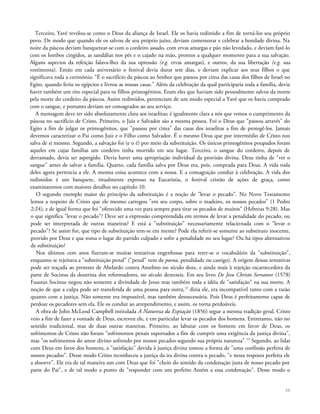 Terceiro, Yavé revelou-se como o Deus da aliança de Israel. Ele os havia redimido a fim de torná-los seu próprio
povo. De modo que quando ele os salvou de seu próprio juízo, deviam comemorar e celebrar a bondade divina. Na
noite da páscoa deviam banquetear-se com o cordeiro assado, com ervas amargas e pão não levedado, e deviam fazê-lo
com os lombos cingidos, as sandálias nos pés e o cajado na mão, prontos a qualquer momento para a sua salvação.
Alguns aspectos da refeição falava-lhes da sua opressão (e.g. ervas amargas), e outros, da sua libertação (e.g. sua
vestimenta). Então em cada aniversário o festival devia durar sete dias, e deviam explicar aos seus filhos o que
significava toda a cerimônia: "É o sacrifício da páscoa ao Senhor que passou por cima das casas dos filhos de Israel no
Egito, quando feriu os egípcios e livrou as nossas casas." Além da celebração da qual participaria toda a família, devia
haver também um rito especial para os filhos primogênitos. Eram eles que haviam sido pessoalmente salvos da morte
pela morte do cordeiro da páscoa. Assim redimidos, pertenciam de um modo especial a Yavé que os havia comprado
com o sangue, e portanto deviam ser consagrados ao seu serviço.
A mensagem deve ter sido absolutamente clara aos israelitas; é igualmente clara a nós que vemos o cumprimento da
páscoa no sacrifício de Cristo. Primeiro, o Juiz e Salvador são a mesma pessoa. Foi o Deus que "passou através" do
Egito a fim de julgar os primogênitos, que "passou por cima" das casas dos israelitas a fim de protegê-los. Jamais
devemos caracterizar o Pai como Juiz e o Filho como Salvador. É o mesmo Deus que por intermédio de Cristo nos
salva de si mesmo. Segundo, a salvação foi (e o é) por meio da substituição. Os únicos primogênitos poupados foram
aqueles em cujas famílias um cordeiro tinha morrido em seu lugar. Terceiro, o sangue do cordeiro, depois de
derramado, devia ser aspergido. Devia haver uma apropriação individual da provisão divina. Deus tinha de "ver o
sangue" antes de salvar a família. Quarto, cada família salva por Deus era, pois, comprada para Deus. A vida toda
deles agora pertencia a ele. A mesma coisa acontece com a nossa. E a consagração conduz à celebração. A vida dos
redimidos é um banquete, ritualmente expresso na Eucaristia, o festival cristão de ações de graça, como
examinaremos com maiores detalhes no capítulo 10.
O segundo exemplo maior do princípio da substituição é a noção de "levar o pecado". No Novo Testamento
lemos a respeito de Cristo que ele mesmo carregou "em seu corpo, sobre o madeiro, os nossos pecados" (1 Pedro
2:24), e de igual forma que foi "oferecido uma vez para sempre para tirar os pecados de muitos" (Hebreus 9:28). Mas
o que significa "levar o pecado"? Deve ser a expressão compreendida em termos de levar a penalidade do pecado, ou
pode ser interpretada de outras maneiras? E está a "substituição" necessariamente relacionada com o "levar o
pecado"? Se assim for, que tipo de substituição tem-se em mente? Pode ela referir-se somente ao substituto inocente,
provido por Deus e que toma o lugar do partido culpado e sofre a penalidade no seu lugar? Ou há tipos alternativos
de substituição?
Nos últimos cem anos fizeram-se muitas tentativas engenhosas para reter-se o vocabulário da "substituição",
enquanto se rejeitava a "substituição penal" ("penal" vem de poena, penalidade ou castigo). A origem dessas tentativas
pode ser traçada ao protesto de Abelardo contra Anselmo no século doze, e ainda mais à rejeição escarnecedora da
parte de Socinus da doutrina dos reformadores, no século dezesseis. Em seu livro De Jesu Christo Servatore (1578)
Faustus Socinus negou não somente a divindade de Jesus mas também toda a idéia de "satisfação" na sua morte. A
noção de que a culpa pode ser transferida de uma pessoa para outra,12
dizia ele, era incompatível tanto com a razão
quanto com a justiça. Não somente era impossível, mas também desnecessária. Pois Deus é perfeitamente capaz de
perdoar os pecadores sem ela. Ele os conduz ao arrependimento, e assim, os torna perdoáveis.
A obra de John McLeod Campbell intitulada A Natureza da Expiação (1856) segue a mesma tradição geral. Cristo
veio a fim de fazer a vontade de Deus, escreveu ele, e em particular levar os pecados dos homens. Entretanto, não no
sentido tradicional, mas de duas outras maneiras. Primeiro, ao labutar com os homens em favor de Deus, os
sofrimentos de Cristo não foram "sofrimentos penais suportados a fim de cumprir uma exigência da justiça divina",
mas "os sofrimentos do amor divino sofrendo por nossos pecados segundo sua própria natureza".13
Segundo, ao lidar
com Deus em favor dos homens, a "satisfação" devida à justiça divina tomou a forma de "uma confissão perfeita de
nossos pecados". Desse modo Cristo reconheceu a justiça da ira divina contra o pecado, "e nessa resposta perfeita ele
a absorve". Ele era de tal maneira um com Deus que foi "cheio do sentido da condenação justa de nosso pecado por
parte do Pai", e de tal modo a ponto de "responder com um perfeito Amém a essa condenação". Desse modo o
66
 