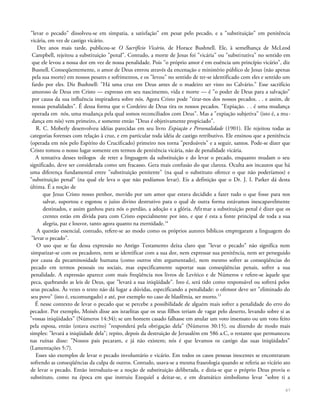 "levar o pecado" dissolveu-se em simpatia, a satisfação" em pesar pelo pecado, e a "substituição" em penitência
vicária, em vez de castigo vicário.
Dez anos mais tarde, publicou-se O Sacrifício Vicário, de Horace Bushnell. Ele, à semelhança de McLeod
Campbell, rejeitou a substituição "penal". Contudo, a morte de Jesus foi "vicária" ou "substitutiva" no sentido em
que ele levou a nossa dor em vez de nossa penalidade. Pois "o próprio amor é em essência um princípio vicário", diz
Busnell. Conseqüentemente, o amor de Deus entrou através da encenação e ministério público de Jesus (não apenas
pela sua morte) em nossos pesares e sofrimentos, e os "levou" no sentido de ter-se identificado com eles e sentido um
fardo por eles. Diz Bushnell: "Há uma cruz em Deus antes de o madeiro ser visto no Calvário." Esse sacrifício
amoroso de Deus em Cristo — expresso em seu nascimento, vida e morte — é "o poder de Deus para a salvação"
por causa da sua influência inspiradora sobre nós. Agora Cristo pode "tirar-nos dos nossos pecados. . . e assim, de
nossas penalidades". É dessa forma que o Cordeiro de Deus tira os nossos pecados. "Expiação. . . é uma mudança
operada em nós, uma mudança pela qual somos reconciliados com Deus". Mas a "expiação subjetiva" (isto é, a mu-
dança em nós) vem primeiro, e somente então "Deus é objetivamente propiciado".
R. C. Moberly desenvolveu idéias parecidas em seu livro Expiação e Personalidade (1901). Ele rejeitou todas as
categorias forenses com relação à cruz, e em particular toda idéia de castigo retributivo. Ele ensinou que a penitência
(operada em nós pelo Espírito do Crucificado) primeiro nos torna "perdoáveis" e a seguir, santos. Pode-se dizer que
Cristo tomou o nosso lugar somente em termos de penitência vicária, não de penalidade vicária.
A tentativa desses teólogos de reter a linguagem da substituição e do levar o pecado, enquanto mudam o seu
significado, deve ser considerada como um fracasso. Gera mais confusão do que clareza. Oculta aos incautos que há
uma diferença fundamental entre "substituição penitente" (na qual o substituto oferece o que não poderíamos) e
"substituição penal" (na qual ele leva o que não podíamos levar). Eis a definição que o Dr. J. I. Parker dá desta
última. É a noção de
que Jesus Cristo nosso penhor, movido por um amor que estava decidido a fazer tudo o que fosse para nos
salvar, suportou e esgotou o juízo divino destrutivo para o qual de outra forma estávamos inescapavelmente
destinados, e assim ganhou para nós o perdão, a adoção e a glória. Afirmar a substituição penal é dizer que os
crentes estão em dívida para com Cristo especialmente por isto, e que é esta a fonte principal de toda a sua
alegria, paz e louvor, tanto agora quanto na eternidade.14
A questão essencial, contudo, refere-se ao modo como os próprios autores bíblicos empregaram a linguagem do
"levar o pecado".
O uso que se faz dessa expressão no Antigo Testamento deixa claro que "levar o pecado" não significa nem
simpatizar-se com os pecadores, nem se identificar com a sua dor, nem expressar sua penitência, nem ser perseguido
por causa da pecaminosidade humana (como outros têm argumentado), nem mesmo sofrer as conseqüências do
pecado em termos pessoais ou sociais, mas especificamente suportar suas conseqüências penais, sofrer a sua
penalidade. A expressão aparece com mais freqüência nos livros de Levítico e de Números e refere-se àquele que
peca, quebrando as leis de Deus, que "levará a sua iniqüidade". Isto é, será tido como responsável ou sofrerá pelos
seus pecados. Às vezes o texto não dá lugar a dúvidas, especificando a penalidade: o ofensor deve ser "eliminado do
seu povo" {isto é, excomungado) e até, por exemplo no caso de blasfêmia, ser morto.15
É nesse contexto de levar o pecado que se percebe a possibilidade de alguém mais sofrer a penalidade do erro do
pecador. Por exemplo, Moisés disse aos israelitas que os seus filhos teriam de vagar pelo deserto, levando sobre si as
"vossas iniqüidades" (Números 14:34); se um homem casado falhasse em anular um voto insensato ou um voto feito
pela esposa, então (estava escrito) "responderá pela obrigação dela" (Números 30:15), ou dizendo de modo mais
simples: "levará a iniqüidade dela"; repito, depois da destruição de Jerusalém em 586 a.C, o restante que permaneceu
nas ruínas disse: "Nossos pais pecaram, e já não existem; nós é que levamos os castigo das suas iniqüidades"
(Lamentações 5:7).
Esses são exemplos de levar o pecado involuntário e vicário. Em todos os casos pessoas inocentes se encontraram
sofrendo as conseqüências da culpa de outros. Contudo, usava-se a mesma fraseologia quando se referia ao vicário ato
de levar o pecado. Então introduziu-se a noção de substituição deliberada, e dizia-se que o próprio Deus provia o
substituto, como na época em que instruiu Ezequiel a deitar-se, e em dramático simbolismo levar "sobre ti a
67
 