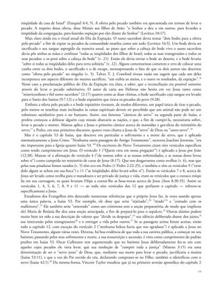 iniqüidade da casa de Israel" (Ezequiel 4:4, 5). A oferta pelo pecado também era apresentada em termos de levar o
pecado. A respeito dessa oferta, disse Moisés aos filhos de Arão: "o Senhor a deu a vós outros, para levardes a
iniqüidade da congregação, para fazerdes expiação por eles diante do Senhor" (Levítico 10:17).
Mais claro ainda era o ritual anual do Dia da Expiação. O sumo sacerdote devia tomar "dois bodes para a oferta
pelo pecado" a fim de expiar os pecados da comunidade israelita como um todo (Levítico 16:5). Um bode devia ser
sacrificado e seu sangue aspergido da maneira usual, ao passo que sobre a cabeça do bode vivo o sumo sacerdote
devia pôr ambas as mãos e confessar "todas as iniqüidades dos filhos de Israel, todas as suas transgressões e todos os
seus pecados: e os porá sobre a cabeça do bode" (v. 21). Então ele devia enviar o bode ao deserto, e o bode levaria
"sobre si todas as iniqüidades deles para terra solitária" (v. 22). Alguns comentaristas cometem o erro de colocar uma
cunha entre os dois bodes, o sacrificado e o de escape, menosprezando o fato de que os dois juntos são descritos
como "oferta pelo pecado" no singular (v. 5). Talvez T. J. Crawford tivesse razão em sugerir que cada um deles
incorporava um aspecto diferente do mesmo sacrifício, "um exibia os meios, e o outro os resultados, da expiação".16
Nesse caso a proclamação pública do Dia da Expiação era clara, a saber, que a reconciliação era possível somente
através do levar o pecado substitutivo. O autor da carta aos Hebreus não hesita em ver Jesus tanto como
"misericordioso e fiel sumo sacerdote" (2:17) quanto como as duas vítimas, o bode sacrificado cujo sangue era levado
para o Santo dos Santos (9:7,12) e o bode expiatório que tirava os pecados do povo (9:28).
Embora a oferta pelo pecado e o bode expiatório tivessem, de modos diferentes, um papel único de tirar o pecado,
pelo menos os israelitas mais inclinados às coisas espirituais devem ter percebido que um animal não pode ser um
substituto satisfatório para o ser humano. Assim, nos famosos "cânticos do servo" na segunda parte de Isaías, o
profeta começou a delinear alguém cuja missão abarcaria as nações, e que, a fim de cumpri-la, necessitaria sofrer,
levar o pecado e morrer. Mateus aplica a Jesus o primeiro cântico acerca da mansidão e gentileza do ministério do
servo,17
e Pedro, em seus primeiros discursos, quatro vezes chama a Jesus de "servo" de Deus ou "santo servo".18
Mas é o capítulo 53 de Isaías, que descreve em particular o sofrimento e a morte do servo, que é aplicado
sistematicamente a Jesus Cristo. "Nenhuma outra passagem do Antigo Testamento", escreveu Joachim Jeremias, "era
tão importante para a Igreja quanto Isaías 53."19
Os escritores do Novo Testamento citam oito versículos específicos
como tendo cumprimento em Jesus. O versículo 1 ("Quem creu em nossa pregação?") é aplicado a Jesus por João
(12:38). Mateus vê a afirmação do versículo 4 ("ele tomou sobre si as nossas enfermidades, e as nossas dores levou
sobre si") como cumprida no ministério de curas de Jesus (8:17). Que nos desgarramos como ovelhas (v. 6), mas que
pelas suas pisaduras fomos sarados (v. 5) têm eco em Pedro (1 Pedro 2:22-25), e também o têm os versículos 9 ("nem
dolo algum se achou em sua boca") e 11 ("as iniqüidades deles levará sobre si"). Então os versículos 7 e 8, acerca de
Jesus ser levado como ovelha para o matadouro e ser privado de justiça e vida, eram os versículos que o eunuco etíope
lia em sua carruagem, os quais levaram Filipe a contar-lhe as boas-novas acerca de Jesus (Atos 8:30-35). Assim os
versículos 1, 4, 5, 6, 7, 8, 9 e 11 — ao todo oito versículos dos 12 que perfazem o capítulo — referem-se
especificamente a Jesus.
Estudiosos dos Evangelhos têm detectado numerosas referências que o próprio Jesus faz, às vezes usando apenas
uma única palavra, a Isaías 53. Por exemplo, ele disse que seria "rejeitado",20
"tirado"21
e "contado com os
malfeitores".22
Ele também seria "enterrado" como um criminoso sem a unção preparatória, de modo que (explicou
ele) Maria de Betânia lhe deu uma unção antecipada, a fim de prepará-lo para o sepulcro.23
Outras alusões podem
muito bem ter sido a sua descrição do valente que "divide os despojos",24
seu silêncio deliberado diante dos juizes,25
sua intercessão pelos transgressores26
e o entregar a vida pelos outros.27
Se as passagens acima forem aceitas, então
todo o capítulo 12, com exceção do versículo 2 ("nenhuma beleza havia que nos agradasse") é aplicado a Jesus no
Novo Testamento, alguns várias vezes. Deveras, há boa evidência de que toda a sua carreira pública, a começar no seu
batismo, passando pelos seus sofrimentos e morte, a sua ressurreição e ascensão, é vista como cumprimento do padrão
predito em Isaías 53. Oscar Cullmann tem argumentado que no batismo Jesus deliberadamente fez-se um com
aqueles cujos pecados ele viera levar, que sua resolução de "cumprir toda a justiça" (Mateus 3:15) era uma
determinação de ser o "servo justo" de Deus, que, mediante sua morte para levar o pecado, justificaria a muitos
(Isaías 53:11), e que a voz do Pai ouvida do céu, declarando comprazer-se no Filho, também o identificou com o
servo (Isaías 42:1).28
Da mesma forma, Vincent Taylor ressaltou que já no primeiro sermão apostólico do capítulo 2
68
 