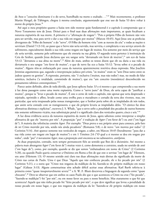 de Atos o "conceito dominante é o do servo, humilhado na morte e exaltado. . ."29
Mais recentemente, o professor
Martin Hengel, de Tübingen, chegou à mesma conclusão, argumentando que esse uso de Isaías 53 deve voltar à
mente do próprio Jesus.30
Até aqui o meu propósito quanto a Isaías tem sido mostrar quão fundamental é o capítulo à compreensão que o
Novo Testamento tem de Jesus. Deixei para o final suas duas afirmações mais importantes, as quais focalizam a
natureza expiatória de sua morte. A primeira é a "afirmação de resgate": "Pois o próprio Filho do homem não veio
para ser servido, mas para servir e dar a sua vida em resgate por muitos" (Marcos 10:45). Aqui Jesus une as profecias
divergentes do "Filho do homem" e do "servo". O Filho do homem viria "com as nuvens do céu" e todas as nações o
serviriam (Daniel 7:13-14), ao passo que o Servo não seria servido, mas serviria, e completaria o seu serviço através do
sofrimento, especialmente dando a sua vida como resgate em lugar de muitos. Era somente por meio do serviço que
ele seria servido, somente pelo sofrimento que ele entraria na sua glória. O segundo texto pertence à instituição da
Ceia do Senhor, quando Jesus declarou que seu sangue seria "derramado em favor de muitos",31
um eco de Isaías
53:12: "derramou a sua alma na morte".32
Além do mais, ambos os textos dizem que ele ou daria a sua vida ou
derramaria o seu sangue "em favor de muitos", o que de novo faz eco a Isaías 53:12: "levou sobre si o pecado de
muitos". Alguns têm-se embaraçado por causa da natureza aparentemente restritiva dessa expressão. Mas Joachim
Jeremias argumentou que, segundo a interpretação judaica pré-cristã, "os muitos" eram os "sem Deus tanto entre os
judeus quanto os gentios". A expressão, portanto, não "é exclusiva ('muitos, mas não todos') mas, no modo de falar
semítico, inclusiva ('a totalidade, consistindo de muitos'), que era "um conceito (messiânico) desconhecido no
pensamento rabínico contemporâneo."33
Parece assim definido, além de toda dúvida, que Jesus aplicou Isaías 53 a si mesmo e que compreendia a sua morte
à luz dessa passagem como uma morte expiatória. Como o "servo justo" de Deus, ele seria capaz de "justificar a
muitos", porque ia "levar o pecado de muitos". É este o cerne de todo o capítulo, não apenas que seria desprezado e
rejeitado, oprimido e aflito, levado como uma ovelha para o matadouro e cortado da terra dos viventes, mas, em
particular, que seria trespassado pelas nossas transgressões, que o Senhor poria sobre ele as iniqüidades de nós todos,
que assim seria contado com os transgressores, e que ele próprio levaria as iniqüidades deles. "O cântico faz doze
afirmativas distintas e explícitas", escreveu J. S. Whale, "que o servo sofre a penalidade dos pecados de outros homens:
não somente sofrimento vicário, mas substituição penal é o significado claro dos versículos quatro, cinco e seis."34
A luz dessa evidência acerca da natureza expiatória da morte de Jesus, agora sabemos como interpretar a simples
afirmativa de que ele "morreu por nós". A preposição "por" é tradução de hyper ("em favor de") ou anti ("em lugar
de"). A maioria das referências contém hyper. Por exemplo: "Deus prova o seu próprio amor para conosco, pelo fato
de ter Cristo morrido por nós, sendo nós ainda pecadores" (Romanos 5:8), e de novo: "um morreu por todos" (2
Coríntios 5:14). Anti aparece somente nos versículos de resgate, a saber, em Marcos 10:45 (literalmente: "para dar a
sua vida como um resgate em lugar de muitos") e em 1 Timóteo 2:6 ("O qual a si mesmo se deu em resgate por
todos", onde "por" é novamente hyper, mas a preposição anti encontra-se no substantivo, antilytron.
As duas preposições, contudo, nem sempre permanecem fiéis ao sentido que lhes dá o dicionário. Até mesmo a
palavra mais abrangente hyper ("em favor de") muitas vezes é, como demonstra o contexto, usada no sentido de anti
("em lugar de"), como, por exemplo, quando se diz que somos "embaixadores em nome de Cristo" (2 Coríntios
5:20), ou quando Paulo queria conservar a Onésimo em Roma a fim de que este o servisse "em lugar de" Filemom,
seu amo (Filemom 13). O mesmo sentido está claro nas duas afirmações mais diretas do significado da morte de
Cristo nas cartas de Paulo. Uma é que Deus "Aquele que não conheceu pecado, ele o fez pecado por nós" (2
Coríntios 5:21), e a outra que "Cristo nos resgatou da maldição da lei, fazendo-se ele próprio maldição em nosso
lugar" (Gálatas 3:13). Alguns comentaristas têm achado difícil aceitar essas afirmativas. Karl Barth referiu-se à
primeira como "quase insuportavelmente severa"35
e A. W. F. Blunt descreveu a linguagem da segunda como "quase
chocante".36
Deve-se observar que em ambos os casos Paulo diz que o que aconteceu a Cristo na cruz ("fez pecado",
"fazendo-se maldição") foi "por nós", ou em nosso favor ou para o nosso benefício. Mas exatamente o que foi que
aconteceu? Aquele que não tinha pecado foi "feito pecado por nós", o que deve significar que levou a penalidade de
nosso pecado em nosso lugar, e que nos resgatou da maldição da lei "fazendo-se ele próprio maldição em nosso
69
 