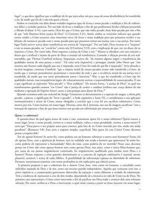 lugar", o que deve significar que a maldição da lei que jazia sobre nós por causa da nossa desobediência foi transferida
a ele, de modo que foi ele e não nós quem a levou.
Ambos os versículos vão além dessas verdades negativas (que ele levou o nosso pecado e maldição a fim de redimir-
nos deles) a verdades positivas. Por um lado ele levou a maldição a fim de que pudéssemos herdar a bênção prometida
a Abraão (Gálatas 3:14), e por outro, Deus fez que o Cristo, que não tinha pecado, fosse feito pecado por nós a fim
de que "nele fôssemos feitos justiça de Deus" (2 Coríntios 5:21). Assim, ambos os versículos indicam que quando
somos unidos a Cristo acontece uma misteriosa troca: ele levou a nossa maldição para que possamos receber a sua
bênção; ele tornou-se pecado com o nosso pecado para que possamos tornar-nos justiça com a sua justiça. Em outro
lugar Paulo escreve acerca dessa transferência em termos de "imputação". Por um lado, Deus recusou-se a "imputar"
a nós os nossos pecados, ou "contá-los" contra nós (2 Coríntios 5:19), com a implicação de que, em vez disso, ele os
imputou a Cristo. Por outro lado, Deus imputou a justiça de Cristo a nós.37
Muitos se ofendem com esse conceito e
dizem que é artificial e injusto da parte de Deus o arranjar tal transferência. Contudo, a objeção provém de um mal-
entendido, que Thomas Crawford esclarece. Imputação, escreve ele, "de maneira alguma sugere a transferência das
qualidades morais de uma pessoa a outra". Tal coisa seria impossível, e prossegue citando John Owen que "nós
mesmos não fizemos nada daquilo que nos é imputado, nem Cristo fez nada do que lhe é imputado". Seria absurdo e
incrível imaginar, continua Crawford, "que a torpeza moral de nossos pecados tivesse sido transferida a Cristo, de
modo que o tornasse pessoalmente pecaminoso e merecedor do mal; e que a excelência moral da sua justiça nos é
transferida, de modo que nos torne pessoalmente justos e louváveis." Não, o que foi transferido a Cristo não foi
qualidades morais, mas conseqüências legais: ele voluntariamente aceitou a responsabilidade de nossos pecados. É isso
o que significam as expressões "feito pecado" e "feito maldição". Da mesma forma, "a justiça de Deus" na qual nos
transformamos quando estamos "em Cristo" não é justiça de caráter e conduta (embora essa cresça dentro de nós
mediante a operação do Espírito Santo), antes, é uma posição justa diante de Deus.38
Quando revisamos todo esse material do Antigo Testamento (o derramamento e a aspersão de sangue, a oferta pelo
pecado, a páscoa, a significação do "levar o pecado", o bode expiatório e Isaías 53), e consideramos a sua aplicação
neotestamentária à morte de Cristo, somos obrigados a concluir que a cruz foi um sacrifício substitutivo. Cristo
morreu por nós. Cristo morreu em nosso lugar. Deveras, como diz J. Jeremias, esse uso de imagens sacrificiais "tem a
intenção de expressar o fato de que Jesus morreu sem pecado em substituição por nossos pecados."39
Quem é o substituto?
A questão-chave da qual agora temos de tratar é esta: exatamente quem foi o nosso substituto? Quem tomou o
nosso lugar, levou o nosso pecado, tornou-se a nossa maldição, sofreu a nossa penalidade, morreu a nossa morte? É
certo que "Deus prova o seu próprio amor para conosco, pelo fato de ter Cristo morrido por nós, sendo nós ainda
pecadores" (Romanos 5:8). Essa seria a resposta simples, superficial. Mas quem foi esse Cristo? Como devemos
pensar a respeito dele?
Foi ele apenas homem? Se assim for, como poderia um ser humano substituir a outros seres humanos? Então, foi
ele apenas Deus, com a aparência de homem, mas na realidade não sendo o homem que aparentava? Se assim for,
como poderia ele representar a humanidade? Além do mais, como poderia ele ter morrido? Nesse caso, devemos
pensar em Cristo não como apenas homem nem como apenas Deus, mas antes, como o único Deus-homem que,
por causa da sua pessoa singularmente constituída, foi singularmente qualificado para mediar entre Deus e o
homem? Nossas respostas a estas questões determinarão se o conceito de expiação substitutiva é racional, moral,
plausível, aceitável, e acima de tudo, bíblico. A possibilidade de substituição repousa na identidade do substituto.
Portanto, necessitamos examinar com maior profundeza as três explicações que esbocei acima.
A primeira proposta é que o substituto foi o homem Cristo Jesus, visto como ser humano, e concebido como
indivíduo separado de Deus e de nós, como um terceiro partido independente. Aqueles que começam com esse a
priori expõem-se a compreensões gravemente distorcidas da expiação e assim difamam a verdade da substituição.
Têm a tendência de representar a cruz de dois modos, dependendo de a iniciativa ter sido de Cristo ou de Deus. No
primeiro caso representam a Cristo como intervindo a fim de pacificar um Deus irado e arrancar dele uma relutante
salvação. No outro, atribui-se a Deus a intervenção, o qual então começa a punir ao Jesus inocente em nosso lugar,
70
 
