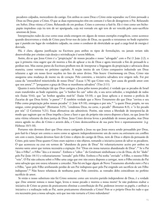 pecadores culpados, merecedores do castigo. Em ambos os casos Deus e Cristo estão separados: ou Cristo persuade a
Deus ou Deus pune a Cristo. O que as duas representações têm em comum é o fato de denegrirem o Pai. Relutando
em Sofrer, Deus vitima a Cristo. Relutando ele em perdoar, Cristo o convence a fazê-lo. Ele é visto como um bicho-
papão impiedoso cuja ira tem de ser apaziguada, cuja má vontade em agir tem de ser vencida pelo auto-sacrífício
amoroso de Jesus.
Interpretações rudes da cruz como essas ainda emergem em alguns de nossos exemplos evangélicos, como acontece
quando descrevemos a vinda de Cristo para livrar-nos do juízo de Deus, ou quando o retratamos no bode expiatório
que é punido em lugar do verdadeiro culpado, ou como o condutor de eletricidade ao qual a carga letal de energia é
desviada.
Há, é claro, alguma justificação na Escritura para ambos os tipos de formulações, ou jamais teriam sido
desenvolvidas por cristãos cujo desejo e reivindicação é serem bíblicos.
Assim, diz-se que Jesus Cristo é a "propiciação" de nossos pecados e nosso "advogado" com o Pai (1 João 2:2), o
que à primeira vista sugere que ele morreu a fim de aplacar a ira de Deus e agora intercede a fim de persuadi-lo a
perdoar-nos. Mas outras partes da Escritura proíbem-nos de interpretar a linguagem da propiciação e advocacia dessa
maneira, como veremos no próximo capítulo. A noção inteira de um Cristo compassivo induzindo um Deus
relutante a agir em nosso favor soçobra no fato do amor divino. Não houve Umstimmung em Deus, Cristo não
assegurou uma mudança de mente ou de coração. Pelo contrário, a iniciativa salvadora teve origem nele. Foi por
causa da "entraxihável misericórdia de nosso Deus" (Lucas 1:78) que Cristo veio, "por causa do grande amor com
que nos amou",40
"porquanto a graça de Deus se manifestou salvadora" (Tito 2:11).
Quanto à outra formulação (de que Deus castigou a Jesus pelos nossos pecados), é verdade que os pecados de Israel
eram transferidos ao bode expiatório, que "o Senhor fez cair" sobre ele, o seu servo sofredor, a iniqüidade de todos
nós (Isaías 53:6), que "ao Senhor agradou moê-lo" (Isaías 53:10), e que Jesus aplicou a si mesmo a profecia de
Zacarias de que Deus feriria "o pastor".41
É também verdade que o Novo Testamento diz que Deus "enviou o seu
Filho como propiciação pelos nossos pecados" (1 João 4:9-10), entregou-o por nós,42
"a quem Deus propôs, no seu
sangue, como propiciação" (Romanos 3:25), "condenou Deus, na carne, o pecado" (Romanos 8:3), e "o fez pecado
por nós" (2 Coríntios 5:21). Essas afirmativas são admiráveis. Porém, não temos a liberdade de interpretá-las de
modo que sugiram que ou Deus impeliu a Jesus a fazer o que ele próprio não estava disposto a fazer, ou que Jesus foi
uma vítima relutante da dura justiça de Deus. Jesus Cristo deveras levou a penalidade de nossos pecados, mas Deus
estava agindo na obra de Cristo e através dela, e Cristo desincumbia-se de sua parte livre e espontaneamente (e.g.
Hebreus 10:5-10).
Portanto não devemos dizer que Deus estava castigando a Jesus ou que Jesus estava sendo persuadido por Deus,
pois fazê-lo é lançar um contra o outro como se agissem independentemente um do outro ou estivessem em conflito
um com o outro. Jamais devemos fazer de Cristo o objeto do castigo de Deus, nem de Deus o objeto da persuasão de
Cristo, pois tanto Deus quanto Cristo eram sujeitos e não objetos, tomando a iniciativa juntos de salvar os pecadores.
O que aconteceu na cruz em termos de "abandono da parte de Deus" foi voluntariamente aceito por ambos no
mesmo santo amor que tornou necessária a expiação. Foi "Deus em nossa natureza abandonado de Deus".43
Se o Pai
"deu o Filho", o Filho "deu a si mesmo". Embora o "cálice " do Getsêmani simbolizasse a ira de Deus, ele foi "dado"
pelo Pai (João 18:11) e voluntariamente "tomado" pelo Filho. Embora o Pai tenha "enviado" o Filho, o mesmo Filho
"veio". O Pai não colocou sobre o Filho uma carga que este não estava disposto a carregar, nem o Filho extraiu do Pai
uma salvação que este estava relutante a conceder. Não há em lugar algum do Novo Testamento discórdia entre o Pai e
o Filho, "quer pelo Filho arrebatando perdão de um Pai indisposto quer pelo Pai exigindo um sacrifício de um Filho
indisposto".44
Não houve relutância de nenhuma parte. Pelo contrário, as vontades deles coincidiram no perfeito
sacrifício de amor.
Se então o nosso substituto não foi Cristo somente como um terceiro partido independente de Deus, é a verdade
que Deus somente tomou o nosso lugar, levou o nosso pecado e morreu a nossa morte? Se não podemos exaltar a
iniciativa de Cristo ao ponto de praticamente eliminar a contribuição do Pai, podemos inverter os papéis, e atribuir a
iniciativa e a realização toda ao Pai, assim praticamente eliminando a Cristo? Pois se o próprio Deus fez tudo o que
era necessário para a nossa salvação, será que isso não tornaria a Cristo redundante?
71
 