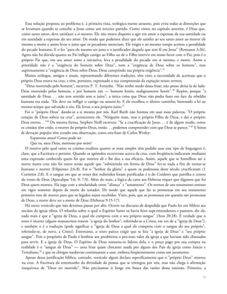 Essa solução proposta ao problema é, à primeira vista, teologica-mente atraente, pois evita todas as distorções que
se levantam quando se concebe a Jesus como um terceiro partido. Como vimos no capítulo anterior, é Deus que,
como santo amor, deve satisfazer a si mesmo. Ele não estava disposto a agir em amor a expensas da sua santidade ou
em santidade a expensas do seu amor. De modo que podemos dizer que ele satisfez ao seu santo amor ao morrer ele
mesmo a morte e assim levar o juízo que os pecadores mereciam. Ele exigiu e ao mesmo tempo aceitou a penalidade
do pecado humano, E o fez "para ele mesmo ser justo e o justificador daquele que tem fé em Jesus" (Romanos 3:26).
Agora não há dúvida quanto ao Pai infligir castigo ao Filho ou de o Filho intervir em nosso favor com o Pai, pois é o
próprio Pai que, em seu amor toma a iniciativa, leva a penalidade do pecado em si mesmo, e morre. Assim a
prioridade não é a "exigência do homem sobre Deus", nem a "exigência de Deus sobre os homens", mas
supremamente a "exigência de Deus sobre Deus, Deus cumprindo sua própria exigência".45
Muitos teólogos, antigos e atuais, representando diferentes tradições, têm visto a necessidade de acentuar que o
próprio Deus estava na cruz, e têm, portanto, expressado a sua compreensão da expiação nesses termos.
"Deus morrendo pelo homem", escreveu P. T. Forsythe. "Não tenho medo dessa frase; não posso deixá-la de lado.
Deus morrendo pelos homens, e por homens tais — homens hostis, malignamente hostis".46
Repito, porque "a
santidade de Deus. . . não tem sentido sem o juízo", a única coisa que Deus não podia fazer em face da rebeldia
humana era nada. "Ele deve ou infligir o castigo ou assumi-lo. E ele escolheu o último caminho, honrando a lei ao
mesmo tempo que salvando o réu. Ele levou o seu próprio juízo.47
Foi o "próprio Deus" dando-se a si mesmo por nós. Karl Barth não hesitou em usar essas palavras. "O próprio
coração de Deus sofreu na cruz", acrescentou ele. "Ninguém mais, mas o próprio Filho de Deus, e daí o próprio
Deus eterno. . "48
Da mesma forma, Stephen Neill escreveu: "Se a crucificação de Jesus. . . é de algum modo, como
os cristãos têm crido, o morrer do próprio Deus, então. . . podemos compreender com que Deus se parece."49
E hinos
de devoção popular têm ecoado essa observação, como esta frase de Carlos Wesley:
Espantoso amor! Como pode ser
Que tu, meu Deus, morresse por mim?
O motivo pelo qual tanto os cristãos eruditos quanto os mais simples têm podido usar esse tipo de linguagem é,
claro, que a Escritura o permite. Quando os apóstolos escreveram acerca da cruz, com freqüência indicaram mediante
uma expressão conhecida quem foi que morreu ali e lhe deu a sua eficácia. Assim, aquele que se humilhou até à
morte numa cruz não foi outro senão aquele que "subsistindo em forma de Deus" fez-se nada a fim de tornar-se
humano e morrer (Filipenses 2:6-8). Foi o "Senhor da glória" a quem os poderosos deste século crucificaram (1
Coríntios 2:8). E o sangue em que as vestes dos redimidos foram purificadas é o do Cordeiro que partilha o centro
do trono de Deus (Apocalipse 5:6, 9; 7:9). Além do mais, a lógica da carta aos Hebreus requer que digamos que foi
Deus quem morreu. Ela joga com a similaridade entre "aliança" e "testamento". Os termos de um testamento entram
em vigor somente depois da morte do testador. De modo que aquele que faz as promessas em seu testamento
primeiro tem de morrer para que os legados sejam recebidos. Visto, pois, que as promessas em questão são promessas
de Deus, a morte deve ser a morte de Deus (Hebreus 9:15-17).
Há outro versículo que não devemos passar por alto. Ocorre no discurso de despedida que Paulo fez em Mileto aos
anciãos da igreja efésia. O rebanho sobre o qual o Espírito Santo os havia feito superintendentes e pastores, diz ele,
nada mais é que a "igreja de Deus, a qual ele comprou com o seu próprio sangue" (Atos 20:28). É verdade que o
texto é incerto (alguns manuscritos trazem "a igreja do Senhor", referindo-se a Cristo, em vez de a "igreja de Deus"),
e também o é a tradução (pode significar a "igreja de Deus a qual ele comprou com o sangue do seu próprio",
referindo-se, de novo, a Cristo). Entretanto, o texto parece exigir que se leia "a igreja de Deus" e "seu próprio
sangue". Pois o propósito de Paulo é lembrar aos presbíteros o precioso valor da igreja a que haviam sido chamados
para servir. E a igreja de Deus. O Espírito de Deus nomeou-os líderes dela, e o preço pago por sua compra na
realidade é o "sangue de Deus" — uma frase quase chocante usada por alguns dos Pais da igreja como Inácio e
Tertuliano,50
e que os clérigos medievais continuaram a usar, embora freqüentemente como um juramento.
Apesar dessa justificação bíblica, contudo, versículo algum declara especificamente que o "próprio Deus" morreu
na cruz. A Escritura dá testemunho da divindade da pessoa que se entregou por nós, mas não chega à afirmação
inequívoca de "Deus ter morrido". Não precisamos ir longe em busca das razões dessa omissão. Primeiro, a
72
 