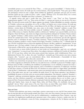 imortalidade pertence ao ser essencial de Deus ("Deus. . . o único que possui imortalidade", 1 Timóteo 6:16), e,
portanto, não pode morrer. De modo que ele se tornou homem, a fim de poder fazê-lo: "Visto, pois, que os filhos
têm participação comum de carne e sangue, destes também ele, igualmente, participou, para que, por sua morte,
destruísse aquele que tem o poder da morte, a saber, o diabo" (Hebreus 2:14). Da mesma forma, ele se tornou
homem a fim de ser o "Mediador entre Deus e os homens" (1 Timóteo 2:5).
O segundo motivo pelo qual é errado dizer que "Deus morreu" é que "Deus" no Novo Testamento
freqüentemente significa "o Pai" (e.g. "Deus enviou seu Filho"), e a pessoa que morreu na cruz não foi o Pai mas o
Filho. No início do terceiro século A.D. alguns negaram essa posição, Tinham dificuldade em entender a doutrina
da Trindade e achavam que não podiam crer no Pai, no Filho e no Espírito sem se tornar triteístas. De modo que
começaram a enfatizar a unidade de Deus, e então falaram do Pai, do Filho e do Espírito não como três "pessoas"
distintas e eternas dentro da Divindade, mas, antes, como os três modos "temporais" mediante os quais Deus
sucessivamente se revelou. Daí terem recebido o nome de "modalistas". O Pai tornou-se o Filho, ensinavam eles, e
então o Filho tornou-se o Espírito. Recebiam também a referência de "sabelianos" por causa de Sabélio, um dos seus
dirigentes. Outro foi Praxeas, cujo ensino nos chegou através da poderosa refutação de Tertuliano. Praxeas ensinava
(ou, segundo Tertuliano, o diabo ensinava através dele) "que o próprio Pai desceu à virgem, nasceu dela, sofreu,
deveras foi o próprio Jesus Cristo". Visto que Praxeas também se opunha aos montanistas, que têm sido vagamente
descritos como os carismáticos da época, Tertuliano continuou: "Praxeas prestou um serviço duplo ao diabo em
Roma; ele expulsou a profecia e trouxe a heresia; ele fez fugir o Paracleto, e crucificou o Pai".53
A absurda noção de
que o Pai fora crucificado levou os críticos dos seguidores de Praxeas a dar-lhes o apelido de "patripassianos" (os que
ensinavam que o Pai havia sofrido). Contra esse ensino Tertuliano instava: "Estejamos contentes com dizer que
Cristo morreu, o Filho do Pai; e que isto seja suficiente, porque as Escrituras nos disseram tanto."52
Um desvio mais ou menos similar levantou-se no sexto século em Constantinopla, o qual veio a ser conhecido
como "teopasitismo" (a crença de que Deus sofreu). Seus adeptos rejeitaram a definição do Concilio de Calcedônia
(A.D. 451) de que Jesus, embora uma única pessoa, possuía duas naturezas, sendo verdadeiramente Deus e ver-
dadeiramente homem. Em vez disso, eles eram "monofisitas", ensinando que Cristo possuía uma única natureza
composta (fisis, "natureza"), que era essencialmente divina. Assim desvalorizando a humanidade de Jesus,
naturalmente acentuavam que Deus sofreu nele e através dele.
Embora essas controvérsias nos pareçam muito remotas no século vinte, precisamos tomá-las como advertências.
Uma ênfase exagerada aos sofrimentos de Deus na cruz pode levar-nos a confundir as pessoas da Trindade e negar a
distinção eterna do Filho, à semelhança dos modalistas ou patripassianos, ou em confundir as naturezas de Cristo, e
negar que ele foi uma única pessoa em duas naturezas, como os monofisitas ou teopascitas. É verdade que, visto Jesus
ter sido Deus e homem, o Concilio de Éfeso (A.D. 431) declarou ser correto referir-se à virgem Maria como tkeotokos
("mãe de Deus''), Similarmente, e pela mesma razão, parece-nos permissível referir-se ao sofrimento de Deus na cruz.
Pois se Deus pôde nascer, por que é que também não podia morrer? O valor dessas expressões é que eliminam a
possibilidade de pensar-se em Jesus como um terceiro partido independente. Não obstante, as palavras "theotokos" e
"teopascita", ainda que tecnicamente legítimas, induzem ao erro porque acentuam a deidade da pessoa que nasceu e
morreu, sem fazer referência comparável à sua humanidade. Seria mais prudente dizer-se, em vez disso, o que os
autores do Novo Testamento disseram, fielmente ecoado pelo Credo dos Apóstolos, a saber, que aquele que "foi con-
cebido pelo Espírito Santo, nasceu da virgem Maria, sofreu sob Pôncio Pilatos, foi crucificado, morreu e foi
sepultado" não era "Deus", muito menos o Pai, mas "Jesus Cristo, seu único Filho, nosso Senhor". Os apóstolos
esclareciam essa afirmativa ainda mais, enfatizando a obediência voluntária do Filho ao Pai.53
Deus em Cristo
Portanto nosso substituto, que tomou o nosso lugar e morreu a nossa morte na cruz, não foi Cristo somente (visto
que tal coisa faria dele um terceiro partido atirado entre Deus e nós), nem Deus somente (visto que tal coisa minaria
a encarnação histórica), mas Deus em Cristo, que foi verdadeiramente e completamente Deus e homem, e que, por
causa disso, foi singularmente qualificado para representar tanto a Deus quanto o homem e mediar entre eles. Se
falarmos somente do sofrimento e morte de Cristo, menosprezamos a iniciativa do Pai. Se falarmos somente do
73
 