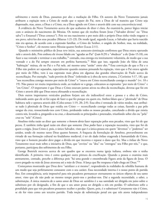 sofrimento e morte de Deus, passamos por alto a mediação do Filho. Os autores do Novo Testamento jamais
atribuem a expiação nem a Cristo de modo que o separe do Pai, nem a Deus de tal maneira que Cristo seja
dispensado, mas, antes, a Deus e a Cristo, ou a Deus agindo em Cristo e através dele com sua concorrência total.
A evidência do Novo Testamento acerca do que acabamos de dizer é clara. Ao examiná-la, parece lógico iniciar
com o anúncio do nascimento do Messias. Os nomes que ele recebeu foram Jesus ("Salvador divino" ou "Deus
salva") e Emanuel ("Deus conosco"). Pois no seu nascimento e por meio dele o próprio Deus tinha vindo resgatar o
seu povo, salvá-los dos seus pecados (Mateus 1:21-23). De modo igual, segundo Lucas, o Salvador que havia nascido
não era apenas, de acordo com a expressão familiar, o Cristo do Senhor, o ungido do Senhor, mas, na realidade,
"Cristo o Senhor", ele mesmo tanto Messias quanto Senhor (Lucas 2:11).
Quando o ministério público de Jesus teve início, sua autocons-cientização confirmou que Deus estava operando
nele e através dele, Pois embora ele tivesse falado em "agradar ao Pai" (João 8:29) e "obedecer" a ele (João 15:10), em
fazer a sua vontade e terminar o seu trabalho,54
contudo, essa entrega era inteiramente voluntária, de modo que a sua
vontade e a do Pai sempre estavam em perfeita harmonia.55
Mais que isso, segundo João ele falou de uma
"habitação" mútua, ele no Pai e o Pai nele, até mesmo uma "união" entre eles.56
Essa convicção de que o Pai e o
Filho não podem ser separados, especialmente quando estamos pensando ha expiação, visto que o Pai estava agindo
por meio do Filho, vem à sua expressão mais plena em algumas das grandes observações de Paulo acerca da
reconciliação. Por exemplo, "tudo provém de Deus" (referindo-se à obra da nova criatura, 2 Coríntios 5:17, 18), que
"nos reconciliou consigo mesmo por meio de Cristo" e "estava em Cristo reconciliando consigo o mundo" (vv. 18 e
19). Não parece ter muita importância onde, ao traduzir-se o grego, colocamos as expressões "por meio de Cristo" e
"em Cristo". O importante é que Deus e Cristo estavam juntos ativos na obra da reconciliação, deveras que foi em
Cristo e através dele que Deus estava efetuando a reconciliação.
Dois outros importantes versículos paulinos forjam um elo indissolúvel entre a pessoa e a obra de Cristo,
indicando assim que ele só foi capaz de fazer o que fez porque era quem era. Ambos falam que a "plenitude" de Deus
habitava nele e operava através dele (Colos-senses 1:19, 20; 2:9). Essa obra é retratada de vários modos, mas atribui-
se tudo à plenitude de Deus que residia em Cristo — reconciliando consigo todas as coisas, fazendo a paz pelo
sangue da cruz, ressuscitando-nos com Cristo, perdoando todos os nossos pecados, cancelando a dívida que existia
contra nós, levando-a, pregando-a na cruz, e desarmando os principados e potestades, triunfando sobre eles ou "pela"
cruz ou "nele" (Cristo).
Anselmo tinha razão ao dizer que somente o homem devia fazer reparação pelos seus pecados, visto que foi ele que
pecou. E também tinha igual razão em dizer que somente Deus podia fazer a reparação necessária, visto que foi ele
quem a exigiu. Jesus Cristo é, pois, o único Salvador, visto que é a única pessoa em quem "devemos" e "podemos" ser
unidos, sendo ele mesmo tanto Deus quanto homem. A fraqueza da formulação de Anselmo, provavelmente em
virtude de sua formação cultural no feudalismo medieval, é ter ele dado ênfase exagerada à humanidade de Cristo,
visto que o homem pecador deve pagar a dívida em que incorreu e reparar o dano que fez. Mas a ênfase do Novo
Testamento recai mais sobre a iniciativa de Deus, que "enviou" ou "deu" ou "entregou" seu Filho por nós,57
e que,
portanto, participou dos sofrimentos do seu Filho.
George Buttrick escreveu acerca de um quadro que se encontra numa igreja italiana, embora não o tenha
identificado. A primeira vista é como qualquer outra pintura da crucificação. Quando a pessoa o examina mais
atentamente, contudo, percebe a diferença pois "há uma grande e ensombreada Figura atrás da figura de Jesus. O
cravo pregado na mão de Jesus atravessa até a mão de Deus. A lança que lhe trespassa o lado chega até Deus."58
Começamos mostrando que Deus deve "satisfazer a si mesmo", respondendo às realidades da rebeldia humana de
um modo que seja perfeitamente consoante com o seu caráter. Essa necessidade interna é o nosso ponto de partida
fixo. Em conseqüência, seria impossível para nós pecadores permanecer eternamente os únicos objetos de seu santo
amor, visto que ele não pode ao mesmo tempo punir-nos e perdoar-nos. Daí a segunda necessidade, a saber, a
substituição. A única maneira de o santo amor de Deus ser satisfeito é a sua santidade ser dirigida em juízo sobre o
substituto por ele designado, a fim de que o seu amor possa ser dirigido a nós em perdão. O substituto sofre a
penalidade para que nós pecadores possamos receber o perdão. Quem, pois, é o substituto? Certamente não é Cristo,
se ele for visto como um terceiro partido. Toda noção de substituição penal em que três atores independentes
74
 