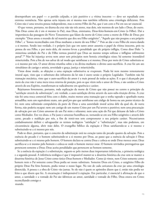 desempenham um papel — o partido culpado, o juiz punitivo e a vítima inocente — deve ser repudiada com
extrema veemência. Não apenas seria injusta em si mesma mas também refletiria uma cristologia deficiente. Pois
Cristo não é uma terceira pessoa independente, mas o eterno Filho do Pai, que é um com o Pai em seu ser essencial.
O que vemos, portanto, no drama da cruz não são três atores, mas dois, nós mesmos de um lado e Deus, do outro.
Não Deus como ele é em si mesmo (o Pai), mas Deus, entretanto, Deus-feito-homem-em-Cristo (o Filho). Daí a
importância das passagens do Novo Testamento que falam da morte de Cristo como a morte do Filho de Deus; por
exemplo: "Deus amou o mundo de tal maneira que deu seu Filho unigênito", "Aquele que não poupou a seu próprio
Filho", e "fomos reconciliados com Deus mediante a morte do seu Filho".59
Pois ao dar o seu Filho ele estava dando
a si mesmo. Sendo isso verdade, é o próprio Juiz que em santo amor assumiu o papel da vítima inocente, pois na
pessoa do seu Filho, e por meio dela, ele mesmo levou a penalidade que ele próprio infligiu. Como disse Dale: "a
misteriosa unidade do Pai e do Filho tornou possível que Deus ao mesmo tempo sofresse e infligisse sofrimento
penal".60
Não há injustiça severa nem amor sem princípios nem heresia cristológica nisso; há somente insondável
misericórdia. Pois a fim de nos salvar de tal modo que satisfizesse a si mesmo, Deus por meio de Cristo substituiu-se
a si mesmo por nós. O amor divino triunfou sobre a ira divina mediante o divino auto-sacrifício. A cruz foi um ato
simultâneo de castigo e anistia, severidade e graça, justiça e misericórdia.
Vistas desse modo, as objeções a uma expiação substitutiva se evaporam. Nada há nem mesmo remotamente
imoral aqui, visto que o substituto dos infratores da lei não é outro senão o próprio Legislador. Também não há
transação mecânica, visto que o auto-sacrifício do amor é a mais pessoal de todas as ações. E o que é alcançado por
meio da cruz não é uma mera troca externa de posição, pois os que vêem nela o amor de Deus, e são unidos a Cristo
através do seu Espírito, transformam-se radicalmente em aparência e caráter.
Rejeitamos fortemente, portanto, toda explicação da morte de Cristo que não possui no centro o princípio da
"satisfação através da substituição", em verdade, a auto-satisfação divina através da auto-subs-tituição divina. A cruz
não foi uma troca comercial feita com o diabo, muito menos uma transação que o tenha tapeado e apanhado numa
armadilha; nem um equivalente exato, um quid pro quo que satisfizesse um código de honra ou um ponto técnico da
lei; nem uma submissão compulsória da parte de Deus a uma autoridade moral acima dele da qual ele, de outra
forma, não poderia escapar; nem um castigo de um manso Cristo por um Pai severo e punitivo; nem uma procuração
de salvação por um Cristo amoroso de um Pai mim e relutante; nem uma ação do Pai que deixasse de lado a Cristo
como Mediador. Em vez disso, o Pai justo e amoroso humilhou-se, tornando-se em seu Filho unigênito e através dele
carne, pecado e maldição por nós, a fim de remir-nos sem comprometer o seu próprio caráter. Necessitamos
cuidadosamente definir e salvaguardar os termos teológicos "satisfação" e "substituição", mas não podemos, em
circunstância alguma, abrir mão deles. O evangelho bíblico da expiação é Deus satisfazendo-se a si mesmo e
substituindo-se a si mesmo por nós.
Pode-se dizer, portanto, que o conceito da substituição está no coração tanto do pecado quanto da salvação. Pois a
essência do pecado é o homem substituindo-se a si mesmo por Deus, ao passo que a essência da salvação é Deus
substituindo-se a si mesmo pelo homem. O homem declara-se contra Deus e coloca-se onde Deus merece estar; Deus
sacrifica-se a si mesmo pelo homem e coloca-se onde o homem merece estar. O homem reivindica prerrogativas que
pertencem somente a Deus; Deus aceita penalidades que pertencem ao homem somente.
Se a essência da expiação é a substituição, seguem-se pelo menos duas importantes inferências, a primeira teológica
e a segunda pessoal. A inferência teológica é que é impossível manter-se a doutrina histórica da cruz sem se manter a
doutrina histórica de Jesus Cristo como único Deus-homem e Mediador. Como já vimos, nem Cristo somente como
homem nem o Pai somente como Deus podia ser nosso substituto. Somente Deus em Cristo, o unigênito Filho do
próprio Deus Pai feito homem, podia tomar o nosso lugar. Na raiz de cada caricatura da cruz jaz uma cristologia
distorcida. A pessoa e a obra de Cristo vão juntas. Se ele não é quem os apóstolos dizem que é, então não podia ter
feito o que dizem que fez. A encarnação é indispensável à expiação. Em particular, é essencial à afirmação de que o
amor, a santidade e a vontade do Pai são idênticos ao amor, santidade e vontade do Filho. Deus estava em Cristo
reconciliando consigo o
mundo.
75
 