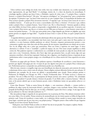 Talvez nenhum outro teólogo do século vinte tenha visto essa verdade mais claramente, ou a tenha expressado
mais vigorosamente, do que Karl Barth.61
A cristologia, insistia ele, é a chave da doutrina da reconciliação. E
cristologia significa confessar que Jesus Cristo, o Mediador, repetiu ele várias vezes, é "o próprio Deus, o próprio
homem, e o próprio Deus-homem". Há, pois, "três aspectos cristológicos" ou "três perspectivas" para a compreensão
da expiação. O primeiro é que "em Jesus Cristo temos de ver com o próprio Deus. A reconciliação do homem com
Deus acontece quando o próprio Deus ativamente intervém". O segundo é que "em Jesus Cristo temos de ver com o
verdadeiro homem. . . É assim que ele se torna o reconciliador entre Deus e o homem". O terceiro é que, embora
sendo o próprio Deus e o próprio homem, "Jesus Cristo é um. Ele é o Deus-homem". Somente quando se afirma
esse relato bíblico de Jesus Cristo, pode-se compreender a singularidade de seu sacrifício expia-dor. A iniciativa está
"com o próprio Deus eterno, que deu-se a si mesmo em seu Filho para ser homem, e, como homem, tomar sobre si
mesmo esta paixão humana. . . É o Juiz que nesta paixão toma o lugar daqueles que deviam ser julgados, que nesta
paixão permite ser julgado em lugar deles". "A paixão de Jesus Cristo é o juízo de Deus, na qual o próprio Juiz foi
julgado".
A segunda inferência é pessoal. A doutrina da substituição afirma não apenas um fato (Deus em Cristo substituiu-
se por nós), mas também a sua necessidade (não havia outro meio pelo qual o santo amor de Deus pudesse ser
satisfeito e os seres humanos rebeldes pudessem ser salvos). Portanto, enquanto permanecemos perante a cruz,
começamos a ganhar uma visão clara tanto de Deus quanto de nós mesmos, especialmente em relação um ao outro.
Em vez de infligir sobre nós o juízo que merecíamos, Deus em Cristo o suportou em nosso lugar. A única
alternativa é o inferno. É este o "escândalo", a pedra de tropeço, da cruz. Pois nosso coração orgulhoso se rebela
contra ela. Não podemos suportar o conhecimento ou a seriedade do nosso pecado ou culpa da nossa dívida total
para com a cruz. Certamente, dizemos, deve haver algo mais que possamos fazer, ou pelo menos algo com que
possamos contribuir, a fim de fazer reparação? Ainda que não o digamos, com freqüência damos a impressão de que
preferiríamos sofrer o nosso próprio castigo a ter a humilhação de ver a Deus através de Cristo suportá-lo em nosso
lugar.
Insistimos em pagar pelo que fizemos. Não podemos suportar a humilhação de reconhecer a nossa bancarrota e
permitir que alguém mais pague por nós. A noção de que esse alguém mais possa ser o próprio Deus é demais para
nós. Preferiríamos perecer a arrepender-nos, preferiríamos perder-nos a humilhar-nos.
Além do mais, somente o evangelho exige uma auto-humilhação tão abjeta da nossa parte, pois somente ele ensina
a substituição divina como o único meio de salvação. Outras religiões ensinam diferentes formas de auto-salvação. O
hinduísmo, por exemplo, faz da recusa em admitir a pecaminosidade uma virtude. Numa preleção perante o
Parlamento de Religiões em Chicago em 1893, o Swami Vivekananda disse: "O hindu recusa-se a chamar-vos
pecadores. Vós sois os filhos de Deus; os participantes de bênção imortal, seres santos e perfeitos. Vós, divindades
sobre a terra, pecadores? E pecado chamar o homem de pecador. É um libelo sobre a natureza humana." Além do
mais, se for preciso admitir que os seres humanos pecam, então o hinduísmo insiste em que podem salvar-se a si
mesmos.62
Como disse Brunner: "Todas as outras formas de religião — sem mencionar a filosofia — tentam resolver o
problema da culpa à parte da intervenção divinal, e, portanto, chegam a uma conclusão barata. Nelas o homem é
poupado da humilhação final de saber que, em vez dele, o Mediador é quem deve levar o castigo. A esse jugo ele não
precisa submeter-se. Ele não é deixado totalmente nu."63
Mas não podemos fugir à vergonha de nos apresentarmos nus na presença de Deus. Não adianta tentarmos cobrir-
nos como Adão e Eva no jardim. Nossas tentativas de autojustificação são tão inúteis quanto as folhas de figueira do
primeiro casal. Temos de reconhecer a nossa nudez, ver o substituto divino usando os nossos trapos imundos em
nosso lugar, e permitir que ele nos vista com a sua própria justiça.64
Ninguém jamais o disse melhor do que Augustus
Toplady em seu hino imortal "Rocha Eterna":
Nada posso, meu Senhor! Nada eu tenho a te ofertar! Sou tão só um pecador Teu amparo a suplicar. Rocha
eterna, mostra, assim, Tua graça e amor por mim!
76
 