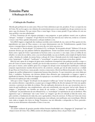 Terceira Parte
A Realização da Cruz
7
A Salvação dos Pecadores
Movido pela perfeição do seu santo amor, Deus em Cristo substituiu-se por nós, pecadores. É esse o coração da cruz
de Cristo. Ele nos leva agora a nos voltarmos do acontecimento para as suas conseqüências, do que aconteceu na cruz
para o que ela alcançou. Por que tomou Deus o nosso lugar e levou o nosso pecado? O que realizou ele com seu
auto-sacrifício e sua auto-substituição?
O Novo Testamento dá três respostas principais a essas perguntas, as quais podemos resumir com as palavras
"salvação", "revelação" e "conquista". O que Deus fez em Cristo por meio da cruz é salvar-nos, revelar-se a si mesmo
e vencer o mal. Neste capítulo enfocaremos a salvação mediante a cruz.
Seria difícil exagerar a magnitude das mudanças ocorridas como resultado da cruz, tanto em Deus quanto em nós,
especialmente nos tratos de Deus conosco e em nosso relacionamento com ele. Verdadeiramente, quando Cristo
morreu e ressurgiu dentre os mortos, raiou um novo dia, teve início uma nova era.
Esse novo dia é o "dia da salvação" (2 Coríntios 6:12), e as bênçãos "de tão grande salvação" (Hebreus 2:3) são tão
ricamente diversas que não podemos defini-las adequadamente. Seriam necessários muitos quadros para retratá-las.
Assim como a igreja de Cristo é apresentada na Escritura como a sua noiva e o seu corpo, como as ovelhas do seu
rebanho e os ramos da sua videira, como a sua nova humanidade, sua casa ou família, como templo do Espírito Santo
e pilar e fortaleza da verdade, da mesma forma a salvação de Cristo é ilustrada através da vivida imagem de termos
como "propiciação", "redenção", "justificação" e "reconciliação", os quais se constituem o tema deste capítulo.
Além do mais, apesar de as imagens da igreja serem visualmente incompatíveis (não podemos perceber o corpo e a
noiva de Cristo ao mesmo tempo), contudo, por trás de todas encontra-se a verdade de que Deus está chamando um
povo para si mesmo, assim também apesar de as imagens da salvação serem incompatíveis (justificação e redenção
conjuram respectivamente mundos diversos da lei e do comércio), contudo, por trás de todas encontra-se a verdade
de que Deus em Cristo levou o nosso pecado e morreu a nossa morte a fim de nos libertar do pecado e da morte. Tais
imagens são auxílios indispensáveis à compreensão humana dessa doutrina. E o que transmitem, por serem dadas por
Deus, é verdadeiro. Entretanto, não devemos deduzir dessa afirmativa que compreender as imagens é esgotar o
significado da doutrina. Pois além das imagens da expiação jaz o seu mistério, as profundas maravilhas que, penso eu,
haveremos de explorar por toda a eternidade.
Acho que o termo "imagens" da salvação (ou da expiação) é melhor que "teorias" da salvação. Pois teorias em geral
são conceitos abstratos e especulativos, ao passo que as imagens bíblicas da obra da expiação de Cristo são quadros
concretos, e pertencem aos dados da revelação. Não são explicações alternativas da cruz, que nos provêem uma va-
riação da qual escolhermos, mas complementares, cada uma contribuindo com uma parte vital ao todo. Quanto às
imagens, a "propiciação" nos introduz aos rituais de um sacrário, a "redenção" às transações do mercado, a
"justificação" aos procedimentos de um tribunal de lei, e a "reconciliação" às experiências de casa ou familiares. Meu
argumento é que a "substituição" não é uma "teoria" ou "imagem" que deva ser colocada ao lado das outras, mas,
pelo contrário, o fundamento de todas elas, sem o qual perdem a força de convencer. Se Deus em Cristo não tivesse
morrido em nosso lugar, não poderia haver propiciação, nem redenção, nem justificação, nem reconciliação. Além do
mais, todas as imagens têm início no Antigo Testamento, mas são elaboradas e enriquecidas no Novo, particular-
mente ao serem diretamente relacionadas a Cristo e à sua cruz.
Propiciação
Os cristãos ocidentais de gerações passadas tinham bastante familiaridade com a linguagem da "propiciação" em
relação à morte de Cristo. Pois a Bíblia contém três afirmações explícitas, feitas a ela por Paulo e João:
77
 
