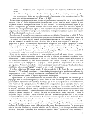 Paulo: ". . . Cristo Jesus; a quem Deus propôs, no seu sangue, como propiciação, mediante a fé" (Romanos
3:24-25).
João: "Temos Advogado junto ao Pai, Jesus Cristo, o justo; e ele é a propiciação pelos nossos pecados...
Nisto consiste o amor, não em que nós tenhamos amado a Deus, mas que ele nos amou, e enviou o seu Filho
como propiciação pelos nossos pecados" (1 João 2:1-2; 4:10).
Embora nossos antepassados conhecessem bem esse tipo de linguagem, não quer dizer que se sentiam à vontade
em usá-la. "Propiciar" alguém significa apaziguar ou pacificar a sua ira. Será, pois, que Deus se enraivece? Se assim
for, podem ofertas ou rituais pacificar a sua ira? Ele aceita subornos? Tais conceitos parecem mais pagãos do que
cristãos. É compreensível que animistas primitivos considerassem essencial aplacar a ira dos deuses, espíritos ou
ancestrais, mas são noções como essas dignas do Deus dos cristãos? Será que não devíamos crescer e ultrapassá-las?
Em particular, devemos realmente crer que Jesus, mediante a sua morte, propiciou a ira do Pai, indu-zindo-o a abrir
mão dela, e olhar para nós com favor em vez de ira?
Conceitos rudes de ira, sacrifício e propiciação devem, deveras, ser rejeitados. Não têm lugar na religião do Antigo
Testamento, muito menos na do Novo. Isso não quer dizer, porém, que não há conceito bíblico dessas coisas. O que
a Escritura nos revela é uma doutrina pura (da qual foram expurgadas todas as vulgaridades pagãs) da santa ira de
Deus, seu auto-sacrifício amoroso em Cristo e a sua iniciativa de desviar a sua própria ira. É óbvio que "ira" e
"propiciação" (o aplacar a ira) andam juntos. Quando a ira é expurgada de idéias indignas, a propiciação é também
purgada. O oposto também é verdadeiro. São aqueles que não podem aceitar nenhum conceito da ira de Deus que
repudiam todo o conceito de propiciação. Por exemplo, eis o que diz o professor A. T. Hanson: "Se você pensar na
ira como uma atitude de Deus, não poderá evitar uma teoria de propiciação. Mas o Novo Testamento jamais fala da
propiciação da ira, porque não a concebe como uma atitude de Deus."1
E esse mal-estar para com as doutrinas da ira e da propiciação que tem levado alguns teólogos a reexaminar o
vocabulário bíblico. Têm-se concentrado num grupo particular de palavras o qual tem sido traduzido por termos
"propiciatórios", a saber o substantivo hilasmos (1 João 2:2; 4:10), o adjetivo hilasterios (Romanos 3:25, onde pode ter
sido usado como substantivo) e o verbo hilaskomai (Hebreus 2:17; também Lucas 18:13 na passiva, que, talvez
devesse ser traduzido por "ser propiciado — ou propício — a mim, pecador"). A pergunta crucial é se o objeto da
ação expiatória é Deus ou o homem. Se for o primeiro, então a palavra correta é "propiciação" (pacificação de Deus);
se o último, a palavra correta é "expiação" (ocupando-se com o pecado e com a culpa).
O teólogo britânico que liderou essa tentativa de reinterpretação foi C. H. Dodd.2
Eis o seu comentário de
Romanos 3:25: "O significado transmitido. . . é o da expiação, não o da propiciação. A maioria dos tradutores e dos
comentaristas está errada".3
Ele expressa opinião similar com relação a 1 João 2:2, a saber, que a expressão traduzida
por "expiação por nossos pecados" é "ilegítima, aqui como em outros lugares".4
O argumento de C. H. Dodd, desenvolvido com sua costumeira erudição, era lingüístico. Ele reconhecia que no
grego pagão (tanto o clássico como o popular) o sentido normal do verbo hilaskonai era "propiciar" ou "aplacar" uma
pessoa ofendida, especialmente uma divindade. Mas negou que era esse o seu significado no judaísmo helenístico,
como evidenciado pela Septuaginta, ou no Novo Testamento. Ele argumentou que na Septuaginta kipper (o verbo
hebraico para "expiar") às vezes era traduzido por outras palavras gregas que não hüaskomai, que significa "purificar"
ou "perdoar"; que quando hilaskomai pode ser traduzido por kipper o significado é expiação ou remoção da impureza.
Eis como ele resume o assunto: ''o judaísmo helenístico, como representado pela Septuaginta, não vê o 'cultus' como
um meio de pacificar o desprazer da Divindade, mas como um meio de livrar o homem do pecado."5
Deveras, na
antigüidade, em geral cria-se que "a realização de rituais prescritos. . . tinha o valor, por assim dizer, de um poderoso
desinfetante".6
Portanto, conclui ele, as ocorrências de hilaskomai no grupo de palavras do Novo Testamento deviam
ser interpretadas da mesma maneira. Por meio da sua cruz Jesus Cristo expiou o pecado; ele não propiciou a Deus.
A reconstrução do professor Dodd, embora aceita por muitos de seus contemporâneos e sucessores, foi submetida a
rigorosa crítica por outros, em particular pelo Dr. Leon Morris7
e pelo Dr. Roger Nicole.8
Ambos mostraram que as
conclusões de Dodd Repousavam ou em evidência incompleta ou em deduções questionáveis. Por exemplo, a sua
avaliação do grupo hilaskomai no judaísmo helenístico não faz referência (1) aos livros dos macabeus, embora
pertençam à Septuaginta e contenham várias passagens que tratam da "ira do Todo-poderoso" sendo desviada ou (2)
78
 