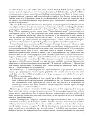 aos escritos de Josefo, e de Filão, embora neles, como demonstra Friedrich Büchsel, prevaleça o significado de
"aplacar".9
Quanto à compreensão do Novo Testamento dessas palavras, F. Büchsel ressalta o que C. H. Dodd passa
por cima, que tanto na primeira carta de Clemente (final do primeiro século) como no "Pastor de Hermas" (começo
do segundo) hilaskomai é claramente usada com referência à propiciação de Deus. Portanto, para que a teoria de
Dodd seja correta acerca da Septuaginta e do uso do Novo Testamento, ele teria de manter que "formam um tipo de
ilha lingüística com poucos precedentes em tempos anteriores, pouca confirmação dos contemporâneos, e nenhum
seguidor em anos posteriores!"10
Mas temos de declarar que a tese dele é incorreta. Até no próprio cânon do Antigo Testamento há vários exemplos
em que kipper e hilaskomai são usadas com referência à propiciação da ira dos homens (como Jacó pacificando a Esaú
com presentes e o sábio apaziguando a ira do rei11
) ou de Deus (como Arão e Finéias que desviaram dos israelitas a ira
divina12
). Mesmo nas passagens em que a tradução natural é "fazer expiação pelo pecado", o contexto muitas vezes
contém menção explícita à ira de Deus, o que implica que o pecado humano pode ser expiado somente pelo desvio
dessa ira.13
Esses exemplos, ressalta Roger Nicole, são coerentes com o "uso predominante no grego clássico e no
coiné, em Josefo e Filão, nos escritores patrísticos e nos macabeus".14
A conclusão de Leon Morris com relação ao
Antigo Testamento é que, embora hilaskomai seja "uma palavra complexa", contudo, "o desvio da ira de Deus parece
representar um substrato teimoso de significado do qual todos os usos podem ser naturalmente explicados".15
O mesmo é verdade quanto às ocorrências no Novo Testamento. A descrição de Jesus como o hilasmos em relação
aos nossos pecados (1 João 2:2; 4:10) podia ser compreendida como significando simplesmente que ele os tenha
levado ou os tenha cancelado. Mas também afirma-se que ele é nosso "Advogado junto ao Pai" (2:1), o que implica o
desprazer daquele perante quem ele apela a nessa causa. Quanto à passagem de Romanos 3, o contexto é
determinativo. Quer tradu-zamos hilasterion no versículo 25 por "o lugar da propiciação" (isto é, propiciatório, como
em Hebreus 9:5), quer por "o meio da propiciação (isto é, um sacrifício propiciatório), o Jesus que é assim descrito é
designado por Deus como o remédio para a culpa universal humana sob a sua ira, ira que, para demonstrar, Paulo
necessitou de dois capítulos e meio. Como Leon Morris justamente comenta: "A ira tem ocupado um lugar tão
importante no principal argumento levantado nesta seção que somos justificados em procurar alguma expressão
indicativa de seu cancelamento no processo que traz a salvação".16
É verdade que em Hebreus 2:17 hilaskomai é um
verbo transitivo, tendo por objeto "os pecados do povo". Poderia, portanto, ser traduzido por "expiar" ou "fazer
expiação". Contudo, esse significado não é indubitável.
Se concedermos que C. H. Dodd tenha perdido o seu argumento lingüístico, ou que, pelo menos, não "provou" o
seu caso, e que o grupo de palavras hilaskomai significa "propiciação" e não "expiação", resta-nos ainda como retratar
a ira de Deus e o seu desvio. É fácil caricaturá-las de tal modo que as despeçamos como ridículas. Foi isso o que fez
William Neil na seguinte passagem:
É digno de nota que a escola teológica de "fogo e enxofre" que se deleita em idéias como as que dizem que
Cristo foi feito um sacrifício a fim de apaziguar um Deus irado, ou que a cruz foi uma transação legal na qual
uma vítima inocente é forçada a pagar a pena dos crimes de outro, uma propiciação de um Deus severo não
encontra apoio em Paulo. Estas noções entraram na teologia cristã por meio da mente legalista dos clérigos
medievais; não são o cristianismo bíblico.17
Mas é claro que isso não é nem o Cristianismo da Bíblia em geral, nem o de Paulo em particular. E de duvidar que
alguém jamais tenha crido em construção tão grosseira como essa. Pois são noções pagãs da propiciação, recobertas
somente por uma capa cristã muito fina. Se quisermos desenvolver uma doutrina da propiciação verdadeiramente
bíblica, necessitaremos distingui-la das idéias pagãs em três pontos cruciais, relacionados ao motivo da necessidade da
propiciação, quem a fez e o que ela é.
Primeiro, o motivo pelo qual a propiciação é necessária é que o pecado suscita a ira de Deus. Isso não quer dizer
(como temem os animistas) que ele é capaz de explodir à mais trivial provocação, muito menos que ele perde as
estribeiras por nenhum motivo aparente. Pois nada há de caprichoso ou arbitrário no santo Deus. Nem jamais ele é
irascível, malicioso, rancoroso ou vingativo. A ira dele não é misteriosa nem irracional. Jamais é imprevisível, mas
sempre previsível por ser provocada pelo mal e pelo mal somente. A ira de Deus, como examinamos com mais
detalhes no capítulo 4, é o seu antagonismo firme, constante, contínuo e descomprometido para com o pecado em
79
 