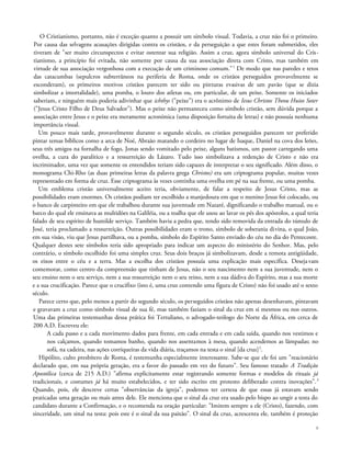 O Cristianismo, portanto, não é exceção quanto a possuir um símbolo visual. Todavia, a cruz não foi o primeiro.
Por causa das selvagens acusações dirigidas contra os cristãos, e da perseguição a que estes foram submetidos, eles
tiveram de "ser muito circunspectos e evitar ostentar sua religião. Assim a cruz, agora símbolo universal do Cris-
tianismo, a princípio foi evitada, não somente por causa da sua associação direta com Cristo, mas também em
virtude de sua associação vergonhosa com a execução de um criminoso comum."1
De modo que nas paredes e tetos
das catacumbas (sepulcros subterrâneos na periferia de Roma, onde os cristãos perseguidos provavelmente se
esconderam), os primeiros motivos cristãos parecem ter sido ou pinturas evasivas de um pavão (que se dizia
simbolizar a imortalidade), uma pomba, o louro dos atletas ou, em particular, de um peixe. Somente os iniciados
saberiam, e ninguém mais poderia adivinhar que ichthys ("peixe") era o acrônimo de Iesus Christos Theou Huios Soter
("Jesus Cristo Filho de Deus Salvador"). Mas o peixe não permaneceu como símbolo cristão, sem dúvida porque a
associação entre Jesus e o peixe era meramente acronímica (uma disposição fortuita de letras) e não possuía nenhuma
importância visual.
Um pouco mais tarde, provavelmente durante o segundo século, os cristãos perseguidos parecem ter preferido
pintar temas bíblicos como a arca de Noé, Abraão matando o cordeiro no lugar de Isaque, Daniel na cova dos leões,
seus três amigos na fornalha de fogo, Jonas sendo vomitado pelo peixe, alguns batismos, um pastor carregando uma
ovelha, a cura do paralítico e a ressurreição de Lázaro. Tudo isso simbolizava a redenção de Cristo e não era
incriminador, uma vez que somente os entendidos teriam sido capazes de interpretar o seu significado. Além disso, o
monograma Chi-Rho (as duas primeiras letras da palavra grega Christos) era um criptograma popular, muitas vezes
representado em forma de cruz. Esse criptograma às vezes continha uma ovelha em pé na sua frente, ou uma pomba.
Um emblema cristão universalmente aceito teria, obviamente, de falar a respeito de Jesus Cristo, mas as
possibilidades eram enormes. Os cristãos podiam ter escolhido a manjedoura em que o menino Jesus foi colocado, ou
o banco de carpinteiro em que ele trabalhou durante sua juventude em Nazaré, dignificando o trabalho manual, ou o
barco do qual ele ensinava as multidões na Galiléia, ou a toalha que ele usou ao lavar os pés dos apóstolos, a qual teria
falado de seu espírito de humilde serviço. Também havia a pedra que, tendo sido removida da entrada do túmulo de
José, teria proclamado a ressurreição. Outras possibilidades eram o trono, símbolo de soberania divina, o qual João,
em sua visão, viu que Jesus partilhava, ou a pomba, símbolo do Espírito Santo enviado do céu no dia do Pentecoste.
Qualquer destes sete símbolos teria sido apropriado para indicar um aspecto do ministério do Senhor. Mas, pelo
contrário, o símbolo escolhido foi uma simples cruz. Seus dois braços já simbolizavam, desde a remota antigüidade,
os eixos entre o céu e a terra. Mas a escolha dos cristãos possuía uma explicação mais específica. Desejavam
comemorar, como centro da compreensão que tinham de Jesus, não o seu nascimento nem a sua juventude, nem o
seu ensino nem o seu serviço, nem a sua ressurreição nem o seu reino, nem a sua dádiva do Espírito, mas a sua morte
e a sua crucificação. Parece que o crucifixo (isto é, uma cruz contendo uma figura de Cristo) não foi usado até o sexto
século.
Parece certo que, pelo menos a partir do segundo século, os perseguidos cristãos não apenas desenhavam, pintavam
e gravavam a cruz como símbolo visual de sua fé, mas também faziam o sinal da cruz em si mesmos ou nos outros.
Uma das primeiras testemunhas dessa prática foi Tertuliano, o advogado-teólogo do Norte da África, em cerca de
200 A.D. Escreveu ele:
A cada passo e a cada movimento dados para frente, em cada entrada e em cada saída, quando nos vestimos e
nos calçamos, quando tomamos banho, quando nos assentamos à mesa, quando acendemos as lâmpadas; no
sofá, na cadeira, nas ações corriqueiras da vida diária, traçamos na testa o sinal [da cruz]2
.
Hipólito, culto presbítero de Roma, é testemunha especialmente interessante. Sabe-se que ele foi um "reacionário
declarado que, em sua própria geração, era a favor do passado em vez do futuro". Seu famoso tratado A Tradição
Apostólica (cerca de 215 A.D.) "afirma explicitamente estar registrando somente formas e modelos de rituais já
tradicionais, e costumes já há muito estabelecidos, e ter sido escrito em protesto deliberado contra inovações".3
Quando, pois, ele descreve certas "observâncias da igreja", podemos ter certeza de que essas já estavam sendo
praticadas uma geração ou mais antes dele. Ele menciona que o sinal da cruz era usado pelo bispo ao ungir a testa do
candidato durante a Confirmação, e o recomenda na oração particular: "Imitem sempre a ele (Cristo), fazendo, com
sinceridade, um sinal na testa: pois este é o sinal da sua paixão". O sinal da cruz, acrescenta ele, também é proteção
8
 