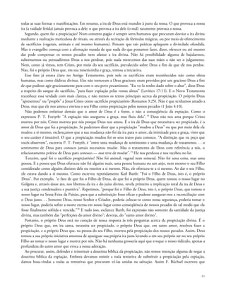 todas as suas formas e manifestações. Em resumo, a ira de Deus está mundos à parte da nossa. O que provoca a nossa
ira (a vaidade ferida) jamais provoca a dele; o que provoca a ira dele (o mal) raramente provoca a nossa.
Segundo, quem faz a propiciação? Num contexto pagão é sempre seres humanos que procuram desviar a ira divina
mediante a realização meticulosa de rituais, ou através da recitação de fórmulas mágicas, ou por meio de oferecimento
de sacrifícios (vegetais, animais e até mesmo humanos). Pensam que tais práticas aplaquem a divindade ofendida.
Mas o evangelho começa com a afirmação ousada de que nada do que possamos fazer, dizer, oferecer ou até mesmo
dar pode compensar os nossos pecados nem afastar a ira divina. Não há possibilidade alguma de bajularmos,
subornarmos ou persuadirmos Deus a nos perdoar, pois nada merecemos das suas mãos a não ser o julgamento.
Nem, como já vimos, tem Cristo, por meio do seu sacrifício, prevalecido sobre Deus a fim de que ele nos perdoe.
Não, foi o próprio Deus que, em sua misericórdia e graça, tomou a iniciativa.
Esse fato já estava claro no Antigo Testamento, pois nele os sacrifícios eram reconhecidos não como obras
humanas, mas como dádivas divinas. Eles não tornavam a Deus gracioso; eram providos por um gracioso Deus a fim
de que pudesse agir graciosamente para com o seu povo pecaminoso. "Eu vo-lo tenho dado sobre o altar", disse Deus
a respeito do sangue do sacrifício, "para fazer expiação pelas vossas almas" (Levítico 17:11). E o Novo Testamento
reconhece essa verdade com mais clareza, e não menos os textos principais acerca da propiciação. O próprio Deus
"apresentou" ou "propôs" a Jesus Cristo como sacrifício propiciatório (Romanos 3:25). Não é que tenhamos amado a
Deus, mas que ele nos amou e enviou o seu Filho como propiciação pelos nossos pecados (1 João 4:10).
Não podemos enfatizar demais que o amor de Deus é a fonte, e não a conseqüência da expiação. Como o
expressou P. T. Forsyth: "A expiação não assegurou a graça, mas fluiu dela".18
Deus não nos ama porque Cristo
morreu por nós; Cristo morreu por nós porque Deus nos amou. É a ira de Deus que necessitava ser propiciada, é o
amor de Deus que fez a propiciação. Se pudermos dizer que a propiciação "mudou a Deus" ou que por meio dela ele
mudou a si mesmo, esclareçamos que a sua mudança não foi da ira para o amor, da inimizade para a graça, visto que
o seu caráter é imutável. O que a propiciação mudou foi os seus tratos para conosco. "A distinção que eu peço que
vocês observem", escreveu P. T. Forsyth, é "entre uma mudança de sentimento e uma mudança de tratamento. . . o
sentimento de Deus para conosco jamais necessitou mudar. Mas o tratamento de Deus com referência a nós, o
relacionamento prático de Deus para conosco — esse teve de mudar".19
Ele nos perdoou e nos recebeu no lar.
Terceiro, qual foi o sacrifício propiciatório? Não foi animal, vegetal nem mineral. Não foi uma coisa, mas uma
pessoa. E a pessoa que Deus ofereceu não foi alguém mais, uma pessoa humana ou um anjo, nem mesmo o seu Filho
considerado como alguém distinto dele ou exterior a si mesmo. Não, ele ofereceu-se a si mesmo. Ao dar o seu Filho,
ele estava dando a si mesmo. Como escreveu repetidamente Karl Barth: "Foi o Filho de Deus, isto é, o próprio
Deus". Por exemplo, "o fato de que foi o Filho de Deus, de que foi o próprio Deus, quem tomou o nosso lugar no
Gólgota e, através desse ato, nos libertou da ira e do juízo divino, revela primeiro a implicação total da ira de Deus e
a sua justiça condenadora e punitiva". Repetimos, "porque foi o Filho de Deus, isto é, o próprio Deus, que tomou o
nosso lugar na Sexta-Feira da Paixão, para que a substituição fosse eficaz e pudesse assegurar-nos a reconciliação com
o Deus justo. . . Somente Deus, nosso Senhor e Criador, poderia colocar-se como nossa segurança, poderia tomar o
nosso lugar, poderia sofrer a morte eterna em nosso lugar como conseqüência de nossos pecados de tal modo que ela
fosse finalmente sofrida e vencida."20
E tudo isso, esclarece Barth, foi expressão não somente da santidade da justiça
divina, mas também das "perfeições do amor divino"; deveras, do "santo amor divino".
Portanto, o próprio Deus está no coração de nossa resposta às três perguntas acerca da propiciação divina. É o
próprio Deus que, em ira santa, necessita ser propiciado, o próprio Deus que, em santo amor, resolveu fazer a
propiciação, e o próprio Deus que, na pessoa do seu Filho, morreu pela propiciação dos nossos pecados. Assim, Deus
tomou a sua própria iniciativa amorosa de apaziguar sua própria ira justa levando-a em seu próprio ser no seu próprio
Filho ao tomar o nosso lugar e morrer por nós. Não há nenhuma grosseria aqui que evoque o nosso ridículo, apenas a
profundeza do santo amor que evoca a nossa adoração.
Ao procurar, assim, defender e reinstituir a doutrina bíblica da propiciação, não temos intenção alguma de negar a
doutrina bíblica da expiação. Embora devamos resistir a toda tentativa de substituir a propiciação pela expiação,
damos boas-vindas a todas as tentativas que procuram vê-las unidas na salvação. Assim F. Büchsel escreveu que
80
 