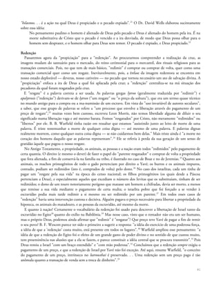 "hilasmos. . . é a ação na qual Deus é propiciado e o pecado expiado".21
O Dr. David Wells elaborou sucintamente
sobre essa idéia:
No pensamento paulino o homem é alienado de Deus pelo pecado e Deus é alienado do homem pela ira. É na
morte substitutiva de Cristo que o pecado é vencido e a ira desviada, de modo que Deus possa olhar para o
homem sem desprazer, e o homem olhar para Deus sem temor. O pecado é expiado, e Deus propiciado.22
Redenção
Passaremos agora da "propiciação" para a "redenção". Ao procurarmos compreender a realização da cruz, as
imagens mudam do santuário para o mercado, do reino cerimonial para o mercantil, dos rituais religiosos para as
transações comerciais. Pois, no que tem de mais básico, "redimir" é comprar ou comprar de volta, quer como uma
transação comercial quer como um resgate. Inevitavelmente, pois, a ênfase da imagem redentora se encontra em
nosso estado deplorável — deveras, nosso cativeiro — no pecado que tornou necessário um ato de salvação divina. A
"propiciação" enfoca a ira de Deus a qual foi aplacada pela cruz; a "redenção" centraliza-se na má situação dos
pecadores da qual foram resgatados pela cruz.
E "resgate" é a palavra correta a ser usada. As palavras gregas lytroo (geralmente traduzida por "redimir'') e
apolytrosis ("redenção") derivam-se de lytron ("um resgate" ou "o preço da soltura"), que era um termo quase técnico
no mundo antigo para a compra ou a ma-numissão de um escravo. Em vista do "uso invariável de autores seculares",
a saber, que esse grupo de palavras se refere a "um processo que envolve a liberação através do pagamento de um
preço de resgate",23
muitas vezes bem custoso, escreveu Leon Morris, não temos liberdade alguma de diluir o seu
significado numa liberação vaga e até mesmo barata. Fomos "resgatados" por Cristo, não meramente "redimidos" ou
"libertos" por ele. B. B. Warfield tinha razão em ressaltar que estamos "assistindo junto ao leito de morte de uma
palavra. É triste testemunhar a morte de qualquer coisa digna — até mesmo de uma palavra. E palavras dignas
realmente morrem, como qualquer outra coisa digna — se não cuidarmos bem delas." Mais triste ainda é "a morte no
coração dos homens daquilo que as palavras representam".24
Ele se referia à perda da sua geração de um senso de
gratidão àquele que pagou o nosso resgate.
No Antigo Testamento, a propriedade, os animais, as pessoas e a nação eram todos "redimidos" pelo pagamento de
certa quantia. O direito (e mesmo o dever) de fazer o papel do "parente resgatador" e comprar de volta a propriedade
que fora alienada, a fim de conservá-la na família ou tribo, é ilustrado no caso de Boaz e no de Jeremias.25
Quanto aos
animais, os machos primogênitos de todo o gado pertenciam por direito a Yavé; os burros e os animais impuros,
contudo, podiam ser redimidos (isto é, comprados de volta) pelo dono.26
No caso dos israelitas, cada um tinha de
pagar um "resgate pela sua vida" na época do censo nacional; os filhos primogênitos (os quais desde a Páscoa
pertenciam a Deus), e especialmente aqueles que excediam o número dos Ievitas que os substituíam, tinham de ser
redimidos; o dono de um touro notoriamente perigoso que matasse um homem a chifradas, devia ser morto, a menos
que remisse a sua vida mediante o pagamento de certa multa; o israelita pobre que foi forçado a se vender à
escravidão podia mais tarde redimir a si mesmo ou ser redimido por um parente.27
Em todos esses casos de
"redenção" havia uma intervenção custosa e decisiva. Alguém pagava o preço necessário para libertar a propriedade da
hipoteca, os animais do matadouro, e as pessoas da escravidão, até mesmo da morte.
E quanto à nação? Certamente o vocabulário da redenção foi usado para descrever a libertação de Israel tanto da
escravidão no Egito28
quanto do exílio na Babilônia.29
Mas nesse caso, visto que o remador não era um ser humano,
mas o próprio Deus, podemos ainda afirmar que "redimir" é "resgatar"? Que preço teve Yavé de pagar a fim de remir
o seu povo? B. F. Wescott parece ter sido o primeiro a sugerir a resposta: "a idéia do exercício de uma poderosa força,
a idéia de que a 'redenção' custa muito, está presente em todos os lugares".30
Warfield ampliou esse pensamento: "a
idéia de que a redenção do Egito foi o efeito de um grande gasto de poder divino e no sentido de que custou muito,
tem proeminência nas alusões que a ela se fazem, e parece constituir a idéia central que se procura transmitir".31
Pois
Deus remiu a Israel "com um braço estendido" e "com mão poderosa".32
Concluímos que a redenção sempre exigiu o
pagamento de um preço, e que a redenção de Israel por Yavé não foi exceção. Até aqui, resume Warfield, "o conceito
do pagamento de um preço, intrínseco no lutrousthai é preservado. . . Uma redenção sem um preço pago é tão
anômala quanto a transação de venda sem a troca de dinheiro".33
81
 