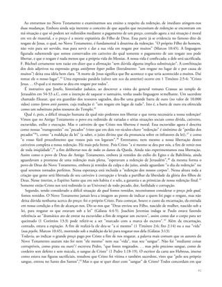 Ao entrarmos no Novo Testamento e examinarmos seu ensino a respeito da redenção, de imediato atingem-nos
duas mudanças. Embora ainda seja inerente o conceito de que aqueles que necessitam de redenção se encontram em
má situação e que só podem ser redimidos mediante o pagamento de um preço, contudo agora a má situação é moral
em vez de material, e o preço é a morte expiatória do Filho de Deus. Essa parte já se evidencia no famoso dito de
resgate de Jesus, o qual, no Novo Testamento, é fundamental à doutrina da redenção: "O próprio Filho do homem,
não veio para ser servido, mas para servir e dar a sua vida em resgate por muitos" (Marcos 10:45). A linguagem
figurada subentende que somos conservados em cativeiro do qual somente o pagamento de um resgate nos pode
libertar, e que o resgate é nada menos que a própria vida do Messias. A nossa vida é confiscada; a dele será sacrificada.
F. Büchsel certamente tem razão em dizer que a afirmação "sem dúvida alguma implica substituição". A combinação
dos dois adjetivos na expressão grega antilytron hyper pollon (literalmente: "um resgate no lugar de e por causa de
muitos") deixa essa idéia bem clara. "A morte de Jesus significa que lhe acontece o que teria acontecido a muitos. Daí
tomar ele o nosso lugar".34
Uma expressão paralela (talvez um eco da anterior) ocorre em 1 Timóteo 2:5-6: "Cristo
Jesus. . . O qual a si mesmo se deu em resgate por todos".
É instrutivo que Josefo, historiador judaico, ao descrever a visita do general romano Crassus ao templo de
Jerusalém em 54-53 a.C, com a intenção de saquear o santuário, tenha usado linguagem semelhante. Um sacerdote
chamado Eleazar, que era guardião dos tesouros sagrados, deu-lhe uma grande barra de ouro (no valor de 10.000
sidos) como lytron anii panton, cuja tradução é: "um resgate em lugar de tudo". Isto é, a barra de ouro era oferecida
como um substituto pelos tesouros do Templo.35
Qual é, pois, a difícil situação humana da qual não podemos nos libertar e que torna necessária a nossa redenção?
Vimos que no Antigo Testamento o povo era redimido de variadas e sérias situações sociais como dívida, cativeiro,
escravidão, exílio e execução. Mas o cativeiro de que Cristo nos libertou é moral. Essa escravidão agora é descrita
como nossas "transgressões" ou "pecados" (visto que em dois ver-sículos-chave "redenção" é sinônimo de "perdão dos
pecados"36
), como "a maldição da lei" (a saber, o juízo divino que ela pronuncia sobre os infratores da lei),37
e como
"o vosso fútil procedimento que vossos pais vos legaram".38
Entretanto, nem mesmo a nossa libertação destes
cativeiros completa a nossa redenção. Há mais pela frente. Pois Cristo "a si mesmo se deu por nós, a fim de remir-nos
de toda iniqüidade",39
a fim delibertar-nos de todos os danos da Queda. Ainda não experimentamos essa libertação.
Assim como o povo de Deus do Antigo Testamento, embora já remidos do exílio do Egito e da Babilônia, ainda
aguardavam a promessa de uma redenção mais plena, "esperavam a redenção de Jerusalém",40
da mesma forma o
povo de Deus do Novo Testamento, embora já remidos da culpa e do juízo, ainda aguardam "o dia da redenção" no
qual seremos tornados perfeitos. Nessa esperança está incluída a "redenção dos nossos corpos". Nessa altura toda a
criação que geme será libertada de seu cativeiro à corrupção e levada a partilhar da liberdade da glória dos filhos de
Deus. Nesse ínterim, o Espírito Santo que em nós habita é o selo, a garantia e as primícias de nossa redenção final. 41
Somente então Cristo nos terá redimido (e ao Universo) de todo pecado, dor, futilidade e corrupção.
Segundo, tendo considerado a difícil situação da qual fomos remidos, necessitamos considerar o preço pelo qual,
fomos remidos. O Novo Testamento jamais leva a imagem ao ponto de indicar a quem foi pago o resgate, mas não
deixa dúvida nenhuma acerca do preço: foi o próprio Cristo. Para começar, houve o custo da encarnação, da entrada
em nossa condição a fim de alcançar-nos. Diz-se-nos que "Deus enviou seu Filho, nascido de mulher, nascido sob a
lei, para resgatar os que estavam sob a lei" (Gálatas 4:4-5). Joachim Jeremias indaga se Paulo estava fazendo
referência ao "dramático ato de entrar na escravidão a fim de resgatar um escravo", assim como dar o corpo para ser
queimado (1 Coríntios 13:3) pode referir-se a ser "marcado com a marca do escravo".42
Além da encarnação,
contudo, estava a expiação. A fim de realizá-la ele deu-se "a si mesmo" (1 Timóteo 2:6; fito 2:14) ou a sua "vida"
(sua psyche, Marcos 10:45), morrendo sob a maldição da lei para resgatar-nos dela (Gálatas 3:13).
Todavia, ao indicar o grande preço pago por Cristo a fim de nos resgatar, a palavra mais comum que os autores do
Novo Testamento usaram não foi nem "ele mesmo" nem sua "vida", mas seu "sangue". Não foi "mediante coisas
corruptíveis, como prata ou ouro"/ escreveu Pedro, "que fostes resgatados. . . mas pelo precioso sangue, como de
cordeiro sem defeito e sem mácula, o sangue de Cristo" (1 Pedro 1:18-19). O escritor da carta aos Hebreus, imerso
como estava nas figuras sacrificiais, ressaltou que Cristo foi vítima e também sacerdote, visto que "pelo seu próprio
sangue, entrou no Santo dos Santos",43
Mas o que se quer dizer com "sangue" de Cristo? Todos concordam em que
82
 