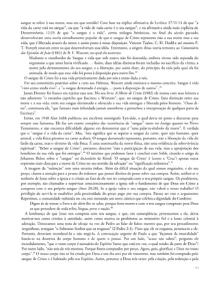 sangue se refere à sua morte, mas em que sentido? Com base na tríplice afirmativa de Levítico 17:11-14 de que "a
vida da carne está no sangue", ou que "a vida de toda carne é o seu sangue", e na afirmativa ainda mais explícita de
Deuteronômio 12:23 de que "o sangue é a vida", certos teólogos britânicos, no final do século passado,
desenvolveram uma teoria estranhamente popular de que o sangue de Cristo representa não a sua morte mas a sua
vida, que é liberada através da morte e assim posto à nossa disposição. Vincent Taylor, C. H. Dodd e até mesmo P.
T. Forsyth estavam entre os que desenvolveram essa idéia. Entretanto, a origem dessa teoria remonta ao Comentário
das Epístolas de João (1883) de B. F. Wescott, no qual ele escreveu:
Mediante o transbordar do Sangue a vida que nele estava não foi destruída, embora tivesse sido separada do
organismo a que antes havia vivificado. . . Assim, duas idéias distintas foram incluídas no sacrifício da vítima, a
morte pelo derramamento do seu sangue, e a liberação, por assim dizer, do princípio da vida pelo qual ela foi
animada, de modo que esta vida foi posta à disposição para outro fim.44
O sangue de Cristo foi a sua vida primeiramente dada por nós e então dada a nós.
Em seu comentário posterior sobre a carta aos Hebreus, Wescott ainda ensinava o mesmo conceito. Sangue é vida
"visto como ainda vivo", e "o sangue derramado é energia. . . posta à disposição de outros" .45
James Denney foi franco em rejeitar essa tese. No seu livro A Morte de Cristo (1902) ele instou com seus leitores a
não adotarem "o estranho capricho que fascinou a Westcott", que, no sangue de Cristo, fazia distinção entre sua
morte e a sua vida, entre seu sangue derramado e oferecido e sua vida entregue e liberada pelos homens. "Ouso di-
zer", continuou ele, "que fantasia mais infundada jamais assombrou e perturbou a interpretação de qualquer parte da
Escritura".
Então, em 1948 Alan Stibb publicou seu excelente monógrafo Tyn-dale, o qual devia ter posto a descansar para
sempre esse fantasma. Ele faz um exame completo das ocorrências de "sangue" tanto no Antigo quanto no Novo
Testamento, e não encontra dificuldade alguma em demonstrar que é "uma palavra-símbolo da morte". E verdade
que o "sangue é a vida da carne". Mas, "isto significa que se separar o sangue da carne, quer seja humano, quer
animal, a vida física presente na carne acabará. O sangue derramado representa, portanto, não a liberação da vida do
fardo da carne, mas o término da vida física. É uma testemunha da morte física, não uma evidência da sobrevivência
espiritual". "Beber o sangue de Cristo", portanto, descreve "não a participação de sua vida, mas a apropriação dos
benefícios da sua vida que foi entregue".46
O máximo que podemos fazer é concluir com Stibb, citando o artigo de
Johannes Behm sobre o "sangue" no dicionário de Kittel: 'O sangue de Cristo' é (como a 'Cruz') apenas outra
expressão mais clara para a morte de Cristo no seu sentido da salvação" ou "significação redentora".47
A imagem da "redenção" tem uma terceira ênfase. Além da difícil situação da qual somos resgatados, e do seu
preço, chama a atenção para a pessoa do redentor que possui direitos de posse sobre sua compra. Assim, atribui-se o
senhorio de Jesus sobre a igreja e o cristão ao fato de ele nos ter comprado com o seu próprio sangue. Os presbíteros,
por exemplo, são chamados a supervisar conscienciosamente a igreja sob o fundamento de que Deus em Cristo a
comprou com o seu próprio sangue (Atos 20:28). Se a igreja valeu o seu sangue, não valerá o nosso trabalho? O
privilégio de servi-la se estabelece pela preciosidade do preço pago por sua compra. Parece ser esse o argumento.
Repetimos, a comunidade redimida no céu está entoando um novo cântico que celebra a dignidade do Cordeiro:
Digno és de tomar o livro e de abrir-lhe os selos, porque foste morto e com o teu sangue compraste para Deus
os que procedem de toda tribo, língua, povo e nação.48
A lembrança de que Jesus nos comprou com seu sangue, e que, em conseqüência, pertencemos a ele, devia
motivar-nos como cristãos à santidade, assim como motiva os presbíteros ao ministério fiel e a hoste celestial à
adoração. Detectamos uma nota de ultraje na voz de Pedro ao falar de falsos mestres que, por seu procedimento
vergonhoso, renegam "o Soberano Senhor que os resgatou" (2 Pedro 2:1). Visto que ele os resgatou, pertencem a ele.
Portanto, deveriam reconhecê-lo e não negá-lo. A convocação urgente de Paulo a que "fujamos da imoralidade"
baseia-se na doutrina do corpo humano e de quem o possui. Por um lado, "acaso não sabeis", pergunta ele
incredulamente, "que o vosso corpo é santuário do Espírito Santo que está em voz, o qual tendes da parte de Deus"?
Por outro lado, "não sois de vós mesmos. Porque fostes comprados por preço. Agora, pois, glorificai a Deus no vosso
corpo".49
O nosso corpo não só foi criado por Deus e um dia será por ele ressurreto, mas também foi comprado pelo
sangue de Cristo e é habitado pelo seu Espírito. Assim, pertence a Deus três vezes: pela criação, pela redenção e pela
83
 