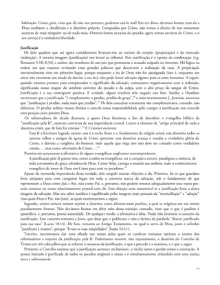 habitação. Como, pois, visto que ele não nos pertence, podemos usá-lo mal? Em vez disso, devemos honrar com ele a
Deus mediante a obediência e o domínio próprio. Comprados por Cristo, não temos o direito de nos tornarmos
escravos de mais ninguém ou de nada mais. Outrora fomos escravos do pecado; agora somos escravos de Cristo, e o
seu serviço é a verdadeira liberdade.
Justificação
Os dois quadros que até agora consideramos levaram-nos ao recinto do templo (propiciação) e do mercado
(redenção). A terceira imagem (justificação) nos levará ao tribunal. Pois justificação é o oposto de condenação (e.g.
Romanos 5:18; 8:34), e ambos são veredictos de um juiz que pronuncia o acusado culpado ou inocente. Há lógica na
ordem em que estamos revisando estas grandes palavras que descrevem a realização da cruz. A propiciação
inevitavelmente vem em primeiro lugar, porque enquanto a ira de Deus não for apaziguada (isto é, enquanto seu
amor não encontrar um modo de desviar a sua ira), não pode haver salvação alguma para os seres humanos. A seguir,
quando estamos prontos para compreender o significado da salvação, começamos negativamente com a redenção,
significando nosso resgate do sombrio cativeiro do pecado e da culpa, com o alto preço do sangue de Cristo.
Justificação é a sua contraparte positiva. E verdade, alguns eruditos têm negado esse fato. Sanday e Headlam
escreveram que a justificação "é simplesmente o perdão, perdão de graça",50
e mais recentemente J. Jeremias asseverou
que "justificação é perdão, nada mais que perdão".51
Os dois conceitos certamente são complementares, contudo, não
idênticos. O perdão redime nossas dívidas e cancela nossa responsabilidade pelo castigo; a justificação nos concede
uma posição justa perante Deus.
Os reformadores do século dezesseis, a quem Deus iluminou a fim de descobrir o evangelho bíblico da
"justificação pela fé", estavam convictos de sua importância central. Lutero a chamou de "artigo principal de toda a
doutrina cristã, que de fato faz cristãos".52
E Cranmer escreveu:
Esta fé a Escritura Sagrada ensina: esta é a rocha firme e o fundamento da religião cristã: esta doutrina todos os
autores velhos e antigos da igreja de Cristo aprovam: esta doutrina avança e ressalta a verdadeira glória de
Cristo, e derrota a vanglória do homem: todo aquele que nega isto não deve ser contado como verdadeiro
cristão. . . mas como adversário de Cristo. . .53
Permita-me acrescentar a afirmativa de alguns evangélicos anglicanos contemporâneos:
A justificação pela fé parece-nos, como a todos os evangélicos, ser o coração e centro, paradigma e essência, de
toda a economia da graça salvadora de Deus. Como Atlas, carrega o mundo aos ombros, todo o conhecimento
evangélico do amor de Deus em Cristo para com os pecadores.54
Apesar da tremenda importância dessa verdade, têm surgido muitas objeções a ela. Primeiro, há os que guardam
forte antipatia para com categorias legais em toda a conversa acerca da salvação, sob o fundamento de que
representam a Deus como Juiz e Rei, não como Pai, e, portanto, não podem retratar adequadamente seus tratos pes-
soais conosco ou nosso relacionamento pessoal com ele. Essa objeção seria sustentável se a justificação fosse a única
imagem da salvação. Mas seu sabor jurídico é equilibrado pelas imagens mais pessoais da "reconciliação" e "adoção"
(nas quais Deus é Pai, não Juiz), as quais examinaremos a seguir.
Segundo, outros críticos tentam rejeitar a doutrina como idiossincrasia paulina, a qual se originou em sua mente
peculiarmente forense. Não devíamos hesitar em abrir mão dessa rejeição, contudo, visto que o que é paulino é
apostólico, e, portanto, possui autoridade. De qualquer modo, a afirmativa é falsa. Paulo não inventou o conceito da
justificação. Esse conceito remonta a Jesus, que disse que o publicano e não o fariseu da parábola "desceu justificado
para sua casa" (Lucas 18:14). De fato, remonta ao Antigo Testamento, no qual o servo de Deus, justo e sofredor
"justificará a muitos", porque "levará as suas iniqüidades" (Isaías 53:11).
Terceiro, necessitamos dar uma olhada nas razões pelas quais os católicos romanos rejeitam o ensino dos
reformadores a respeito da justificação pela fé. Poderíamos resumir, não injustamente, a doutrina do Concilio de
Trento em três cabeçalhos que se referem à natureza da justificação, o que a precede e a ocasiona, e o que a segue.
Primeiro, o Concilio ensinou que a justificação acontece no batismo , e inclui tanto o perdão como a renovação. A
pessoa batizada é purificada de todos os pecados originais e atuais e é simultaneamente infundida com uma justiça
nova e sobrenatural.
84
 
