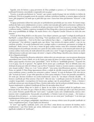 Segundo, antes do batismo a graça preveniente de Deus predispõe as pessoas a se "converterem à sua própria
justificação livremente, concordando e cooperando com essa graça".
Terceiro, os pecados pós-batismais (se "mortais", que causam a perda da graça) não são incluídos no âmbito da
justificação. Têm de ser purgados através de contrição, confissão e penitência (também, se restarem alguns na hora da
morte, pelo purgatório), de modo que se pode dizer que essas e outras boas obras pós-batismais "merecem" a vida
eterna.55
As igrejas protestantes tinham boa razão para ser profundamente perturbadas por esse ensino. Ao mesmo tempo,
nenhum dos lados ouvia cuidadosamente ao outro, e ambos eram marcados pelo espírito acrimonioso e polêmico de
sua época. Hoje a questão básica, o caminho da salvação, permanece crucial. Muito se encontra em jogo. Entretanto,
o ambiente mudou. Também o espantoso monógrafo de Hans Küng sobre a doutrina da justificação de Karl Barth56
abriu novas possibilidades de diálogo. Da mesma forma o fez o Segundo Concilio Vaticano no início dos anos
sessentas.57
O livro de Hans Küng divide-se em duas partes. Com relação à primeira, que expõe "a teologia da justificação de
Karl Barth", o próprio Barth escreveu a Hans Küng: "Você reproduziu total e acuradamente as minhas visões como
eu próprio as compreendo. . . Você me fez dizer o que realmente faço e digo e. . . o significado do que digo é o que
você apresentou". Com referência à segunda parte, que oferece "uma tentativa de resposta católica", e que em sua
conclusão reivindica "um acordo fundamental entre a teologia católica e a protestante, precisamente na teologia da
justificação", Barth escreveu: "Se for esse o ensino da igreja católica romana, então devo certamente admitir que
minha perspectiva da justificação concorda com o ponto de vista católico romano, se tão somente pelo motivo de que
o ensino católico estaria então, de modo admirável, de acordo com o meu!" A seguir ele pergunta como esse acordo
"pôde permanecer oculto por tanto tempo e de tantos", e inquire se Hans Küng o descobriu antes, durante ou depois
de ler a Dogmática da Igreja!
Hans Küng certamente faz afirmativas admiráveis, embora talvez seja uma pena que a sua tese procure demonstrar
concordância entre Trento e Barth, em vez de Lutero, por quem ele parece ter menos simpatia. No capítulo 27 ele
define a graça segundo a Escritura como "graciosidade", "favor" de Deus ou "amabilidade generosa". "A questão não
é eu ter graça, mas ele ser gracioso". No capítulo 28 ele escreve que a justificação "deve ser definida como uma
declaração de justiça por ordem do tribunal, e que no Novo Testamento "jamais se encontra ausente a associação com
uma situação jurídica". Outra vez, é um "evento judicial", "uma justiça maravilhosamente graciosa e salvadora".
Então, no capítulo 31 Hans Küng vigorosamente afirma a verdade da sola fides (somente pela fé), e diz que Lutero
estava totalmente correto e ortodoxo em acrescentar a palavra "somente" ao texto de Romanos 3:28, visto não ter
sido "invenção de Lutero", já que tinha aparecido em várias outras traduções e Trento não pretendia contradizê-lo.
De modo que "devemos reconhecer um acordo fundamental", escreve ele, "em relação à fórmula sola fides. . . O
homem é justificado por Deus somente à base da fé". Além do mais, "a justificação através da 'fé somente' fala da
completa incapacidade e incompetência do homem para qualquer tipo de autojustificação". "Assim, o homem é
justificado somente por meio da graça de Deus; o homem nada realiza; não há nenhuma atividade humana. Antes, o
homem simplesmente se submete à justificação de Deus; ele não realiza obras; ele crê".
Todavia, o professor Küng não se detém aí. Apesar da sua ênfase na natureza judicial da justificação como
declaração divina, ele insiste em que a Palavra de Deus é sempre eficaz, de modo que tudo o que Deus pronuncia
vem a existir. Portanto, quando Deus diz "você é justo", "o pecador é justo, real e verdadeiramente, externa e inter-
namente, total e completamente. Seus pecados são perdoados, e o homem é justo em seu coração. . . Em resumo, a
declaração divina de justiça é. . .ao mesmo tempo o no mesmo ato um tornar justo". Justificação é "o ato único que
simultaneamente declara justo e torna justo".
Porém há aqui uma perigosa ambigüidade, especialmente na sentença retórica acerca do pecador justificado ser
"total e completamente justo". O que implica essa afirmativa?
Se "justo" aqui significa "perdoado, aceito, certo com Deus", então deveras nos tornamos de imediata, total e
completamente o que Deus declara que somos; desfrutamos a situação justa a qual ele nos conferiu. Esse é o
significado verdadeiro de "justificação".
85
 