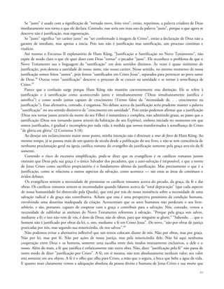 Se "justo" é usado com a significação de "tornado novo, feito vivo", então, repetimos, a palavra criadora de Deus
imediatamente nos torna o que ele declara. Contudo, esse seria um mau uso da palavra "justo", porque o que agora se
descreve não é justificação, mas regeneração.
Se "justo" significa "ter caráter justo" ou "ser conformado à imagem de Cristo", então a declaração de Deus não a
garante de imediato, mas apenas a inicia. Pois isso não é justificação mas santificação, um processo contínuo e
vitalício.
Até mesmo o Excursus II explanatório de Hans Küng, "Justificação e Santificação no Novo Testamento", não
expõe de modo claro o que ele quer dizer com Deus "tornar" o pecador "justo". Ele reconhece o problema de que o
Novo Testamento usa a linguagem da "santificação" em dois sentidos distintos. Às vezes é quase sinônimo de
justificação, pois denota a santidade de nosso status, não nosso caráter. Nesse sentido, no mesmo momento de nossa
justificação somos feitos "santos", pois fomos "santificados em Cristo Jesus", separados para pertencer ao povo santo
de Deus.58
Outras vezes "santificação" descreve o processo de se crescer na santidade e se tornar à semelhança de
Cristo.59
Parece que a confusão surge porque Hans Küng não mantém coerentemente essa distinção. Ele se refere à
justificação e à santificação como acontecendo junta e simultaneamente ("Deus simultaneamente justifica e
santifica") e como sendo juntas capazes de crescimento (Trento falou da "necessidade de. . . crescimento na
justificação"). Essa afirmativa, contudo, é enganosa. No debate acerca da justificação seria prudente manter a palavra
"santificação" no seu sentido distintivo de "crescimento em santidade". Pois então podemos afirmar que a justificação
(Deus nos tornar justos através da morte do seu Filho) é instantânea e completa, não admitindo graus, ao passo que a
santificação (Deus nos tornando justos através da habitação do seu Espírito), embora iniciada no momento em que
somos justificados, é gradual e incompleta por toda vida, à medida que somos transformados à semelhança de Cristo
"de glória em glória" (2 Coríntios 3:18).
Ao desejar um esclarecimento maior nesse ponto, minha intenção não é diminuir a tour de force de Hans Küng. Ao
mesmo tempo, já se passou mais de um quarto de século desde a publicação do seu livro, e não se tem consciência de
nenhuma proclamação geral na igreja católica romana do evangelho da justificação somente pela graça através da fé
somente.
Correndo o risco de excessiva simplificação, pode-se dizer que os evangélicos e os católicos romanos juntos
ensinam que Deus pela sua graça é o único Salvador dos pecadores, que a auto-salvação é impossível, e que a morte
de Jesus Cristo como sacrifício propiciatório é o fundamento último da justificação. Mas precisamente o que é a
justificação, como se relaciona a outros aspectos da salvação, como acontece — são estas as áreas de contínuos e
ávidos debates.
Os evangélicos sentem a necessidade de pressionar os católicos romanos acerca do pecado, da graça, da fé e das
obras. Os católicos romanos sentem-se incomodados quando falamos acerca da "total depravação" (que cada aspecto
de nossa humanidade foi distorcido pela Queda), que está por trás de nossa insistência sobre a necessidade de uma
salvação radical e de graça não contributiva. Acham que essa é uma perspectiva pessimista da condição humana,
envolvendo uma doutrina inadequada da criação. Acrescentam que os seres humanos não perderam o seu livre-
arbítrio, e são, portanto, capazes de cooperar com a graça e contribuir para a salvação. Nós, contudo, vemos a
necessidade de sublinhar as antíteses do Novo Testamento referentes à salvação. "Porque pela graça sois salvos,
mediante a fé; e isto não vem de vós, é dom de Deus; não de obras, para que ninguém se glorie." "Sabendo. . . que o
homem não é justificado por obras da lei, e, sim, mediante a fé em Cristo Jesus". De novo, "não por obras de justiça
praticadas por nós, mas segundo sua misericórdia, ele nos salvou".60
Não podemos evitar a alternativa inflexível que tais textos colocam diante de nós. Não por obras, mas por graça.
Não por lei, mas por fé. Não por ações de nossa justiça, mas pela misericórdia dele. Não há aqui nenhuma
cooperação entre Deus e os homens, somente uma escolha entre dois modos mutuamente exclusivos, o dele e o
nosso. Além do mais, a fé que justifica é enfaticamente não outra obra. Não, dizer "justificação pela fé" não passa de
outro modo de dizer "justificação por Cristo". A fé, em si mesma, não tem absolutamente nenhum valor; seu valor
está somente em seu objeto. A fé é o olho que olha para Cristo, a mão que o segura, a boca que bebe a água da vida.
E quanto mais claramente vemos a adequação absoluta da pessoa divina e humana de Jesus Cristo e sua morte que
86
 