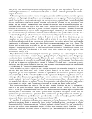tira o pecado, tanto mais incongruente parece que alguém pudesse supor que temos algo a oferecer. É por isso que a
justificação pela fé somente — e citamos de novo a Cranmer — "avança a verdadeira glória de Cristo e desfaz a
vangloria do homem".
Se desejarmos pressionar os católicos romanos nesses pontos, contudo, também necessitamos responder às pressões
que fazem a nós. A principal delas poderia ser uma série de perguntas como as seguintes: "Vocês ainda insistem que
quando Deus justifica os pecadores ele os pronuncia mas não os torna justos? que a justificação é uma declaração legal,
não uma transformação moral? que a justiça é 'imputada' a nós, mas não 'infundida' em nós, nem mesmo 'trans-
mitida' a nós? que vestimos a justiça de Cristo como um casaco, o que oculta nossa pecaminosidade contínua? que a
justificação, embora mude nossa situação, deixa nosso caráter e conduta intactos? que cada cristão justificado, como
ensinaram os reformadores, é simul justus et peccator (ao mesmo tempo uma pessoa justa e pecadora)? Se assim for,
não é a justificação uma ficção legal, até mesmo um gigantesco engano, uma transação falsa externa a nós mesmos, a
qual nos deixa sem renovação interna? Não estão vocês reivindicando ser mudados quando, de fato, não o são? Não é
a sua doutrina da 'justificação pela fé somente' uma licença finamente disfarçada para continuarem pecando?"
Essas são perguntas penetrantes. De um modo ou de outro, já ouvi a todas. E não há dúvida de que nós,
evangélicos, em nosso zelo por enfatizar a liberdade total da salvação, às vezes temos sido incautos em nossa
fraseologia, e dado a impressão de que boas obras não são importantes. Mas então, o apóstolo Paulo também podia,
evidentemente, ter sido incauto, visto que seus críticos lhe atiraram a mesma acusação, o que o levou a clamar: "Que
diremos, pois? permaneceremos no pecado, para que seja a graça mais abundante?'"' (Romanos 6:1). Sua resposta
indignada à sua própria pergunta retórica foi lembrar a seus leitores o batismo deles. Não sabiam que, quando foram
batizados em Cristo Jesus, foram batizados na sua morte? Tendo, assim, morrido com ele para o pecado, como
poderiam viver nele? (vv. 2-3).
O que Paulo estava fazendo com essa resposta era mostrar que a justificação não é a única imagem da salvação.
Seria inteiramente errôneo fazer a equação "salvação é igual a justificação". "Salvação" é uma palavra abrangente que
possui muitas facetas exemplificadas por quadros diferentes, dos quais a justificação é apenas um. Redenção, como
vimos, é outra faceta e dá testemunho de nossa liberdade radical do pecado e também da culpa. Outra é a recriação,
de modo que "se alguém está em Cristo, é nova criatura" (2 Coríntios 5:17). Ainda outra é a regeneração ou o novo
nascimento, que é obra interior do Espírito Santo, que então permanece como uma presença graciosa, transformando
o crente à imagem de Cristo, que é o processo da santificação.
Todos os quadros vão juntos. A regeneração não é um aspecto da justificação, mas ambas são aspectos da salvação,
nem uma delas pode ocorrer sem a outra. De fato, a grande afirmação "ele nos salvou" é dividida em seus
componentes, que são "o lavar regenerador e renovador do Espírito Santo" por um lado e ser "justificados por graça"
por outro (Tito 3:5-7). A obra justificadora do Filho e a obra regene-radora do Espírito não podem ser separadas. É
por isso que as boas obras do amor seguem a justificação e o novo nascimento, como evidência necessária deles. Pois a
salvação, que jamais é "por obras", é sempre "para obras". Lutero costumava exemplificar a ordem correta dos eventos
com uma referência à árvore e ao seu fruto: "A árvore deve vir primeiro, então o fruto. Pois não é a maçã que faz a
árvore, mas a árvore que faz a maçã. De modo que primeiro a fé faz a pessoa, que, depois, produz as obras."61
Uma vez que mantenhamos que a obra do Filho por nós e a obra do Espírito em nós, isto é, a justificação e a
regeneração, são gêmeas inseparáveis, é seguro prosseguirmos insistindo em que a justificação é uma declaração
externa e legal de que o pecador foi tornado justo com Deus, perdoado e reinstituído. O uso popular da palavra torna
claro esse ponto. Como ressaltou Leon Morris: "quando falamos de justificar uma opinião ou uma ação, não
queremos dizer que a mudamos ou a aprovamos. Antes, queremos dizer que lhe garantimos um veredicto, que a
vindicamos".62
Similarmente, quando Lucas disse que todo mundo, ao ouvir o ensino de Jesus, justificava a Deus, o
que ele queria dizer era que reconheciam que Deus estava certo (Lucas 7:29).
O vocabulário da justificação e condenação ocorre regularmente no Antigo Testamento. Moisés instruiu os juizes
israelitas de que deviam decidir os casos que lhe fossem levados, "justificando ao justo e condenando ao culpado"
(Deuteronômio 25:1). Todo mundo sabia que Yavé jamais justificaria o ímpio (Êxodo 23:7), e que "o que justifica o
perverso e que condena o justo, abomináveis são para o Senhor, tanto um como o outro" (Provérbios 17:15). O
profeta Isaías pronunciou um terrível ai contra os magistrados que "por suborno justificam o perverso, e ao justo
87
 