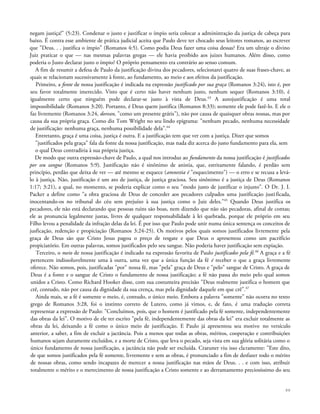 negam justiça!" (5:23). Condenar o justo e justificar o ímpio seria colocar a administração da justiça de cabeça para
baixo. É contra esse ambiente de prática judicial aceita que Paulo deve ter chocado seus leitores romanos, ao escrever
que "Deus. . . justifica o ímpio" (Romanos 4:5). Como podia Deus fazer uma coisa dessas? Era um ultraje o divino
Juiz praticar o que — nas mesmas palavras gregas — ele havia proibido aos juizes humanos. Além disso, como
poderia o Justo declarar justo o ímpio? O próprio pensamento era contrário ao senso comum.
A fim de resumir a defesa de Paulo da justificação divina dos pecadores, selecionarei quatro de suas frases-chave, as
quais se relacionam sucessivamente à fonte, ao fundamento, ao meio e aos efeitos da justificação.
Primeiro, a fonte de nossa justificação é indicada na expressão justificado por sua graça (Romanos 3:24), isto é, por
seu favor totalmente imerecido. Visto que é certo não haver nenhum justo, nenhum sequer (Romanos 3:10), é
igualmente certo que ninguém pode declarar-se justo à vista de Deus.63
A autojustificação é uma total
impossibilidade (Romanos 3:20). Portanto, é Deus quem justifica (Romanos 8:33); somente ele pode fazê-lo. E ele o
faz livremente (Romanos 3:24, dorean, "como um presente grátis"), não por causa de quaisquer obras nossas, mas por
causa da sua própria graça. Como diz Tom Wright no seu lindo epigrama: "nenhum pecado, nenhuma necessidade
de justificação: nenhuma graça, nenhuma possibilidade dela".64
Entretanto, graça é uma coisa, justiça é outra. E a justificação tem que ver com a justiça. Dizer que somos
"justificados pela graça" fala da fonte da nossa justificação, mas nada diz acerca do justo fundamento para ela, sem
o qual Deus contradiria à sua própria justiça.
De modo que outra expressão-chave de Paulo, a qual nos introduz ao fundamento da nossa justificação é justificados
por seu sangue (Romanos 5:9). Justificação não é sinônimo de anistia, que, estritamente falando, é perdão sem
princípio, perdão que deixa de ver — até mesmo se esquece (amnestia é "esquecimento") — o erro e se recusa a levá-
lo à justiça. Não, justificação é um ato de justiça, de justiça graciosa. Seu sinônimo é a justiça de Deus (Romanos
1:17; 3:21), a qual, no momento, se poderia explicar como o seu "modo justo de justificar o injusto". O Dr. J. I.
Packer a define como "a obra graciosa de Deus de conceder aos pecadores culpados uma justificação justificada,
inocentando-os no tribunal do céu sem prejuízo à sua justiça como o Juiz deles."65
Quando Deus justifica os
pecadores, ele não está declarando que pessoas ruins são boas, nem dizendo que não são pecadoras, afinal de contas;
ele as pronuncia legalmente justas, livres de qualquer responsabilidade à lei quebrada, porque ele próprio em seu
Filho levou a penalidade da infração delas da lei. É por isso que Paulo pode unir numa única sentença os conceitos de
jusficação, redenção e propiciação (Romanos 3:24-25). Os motivos pelos quais somos justificados livremente pela
graça de Deus são que Cristo Jesus pagou o preço de resgate e que Deus o apresentou como um pacrifício
propiciatório. Em outras palavras, somos justificados pelo seu sangue. Não poderia haver justificação sem expiação.
Terceiro, o meio de nossa justificação é indicado na expressão favorita de Paulo justificados pela fé.66
A graça e a fé
pertencem indissoluvelmente uma à outra, uma vez que a única função da fé é receber o que a graça livremente
oferece. Não somos, pois, justificadas "por" nossa fé, mas "pela" graça de Deus e "pelo" sangue de Cristo. A graça de
Deus é a fonte e o sangue de Cristo o fundamento de nossa justificação; a fé não passa do meio pelo qual somos
unidos a Cristo. Como Richard Hooker disse, com sua costumeira precisão "Deus realmente justifica o homem que
crê, contudo, não por causa da dignidade da sua crença, mas pela dignidade daquele em que crê".67
Ainda mais, se a fé é somente o meio, é, contudo, o único meio. Embora a palavra "somente" não ocorra no texto
grego de Romanos 3:28, foi o instinto correto de Lutero, como já vimos, e, de fato, é uma tradução correta
representar a expressão de Paulo: "Concluímos, pois, que o homem é justificado pela fé somente, independentemente
das obras da lei". O motivo de ele ter escrito "pela fé, independentemente das obras da lei" era excluir totalmente as
obras da lei, deixando a fé como o único meio de justificação. E Paulo já apresentou seu motivo no versículo
anterior, a saber, a fim de excluir a jactância. Pois a menos que todas as obras, méritos, cooperação e contribuições
humanos sejam duramente excluídos, e a morte de Cristo, que leva o pecado, seja vista em sua glória solitária como o
único fundamento de nossa justificação, a jactância não pode ser excluída. Craruner viu isso claramente: "Este dito,
de que somos justificados pela fé somente, livremente e sem as obras, é pronunciado a fim de desfazer todo o mérito
de nossas obras, como sendo incapazes de merecer a nossa justificação nas mãos de Deus. . . e com isso, atribuir
totalmente o mérito e o merecimento de nossa justificação a Cristo somente e ao derramamento preciosíssimo do seu
88
 