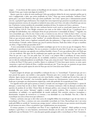 sangue. . . E esta forma de falar usamos na humilhação de nós mesmos a Deus, e para dar toda a glória ao nosso
Salvador Cristo, que é muito mais digno de recebê-la".68
Quarto, quais são os efeitos de nossa justificação? Acho que podemos deduzi-los de outra expressão paulina que às
vezes é negligenciada, a saber, que somos justificados em Cristo.69
Dizer que somos justificados "mediante Cristo"
aponta para a sua morte histórica; dizer que somos justificados "em Cristo" aponta para o relacionamento pessoal
com ele, o qual pela fé agora desfrutamos. Esse simples fato torna impossível que pensemos na justificação como uma
transação puramente externa; ela não pode ser isolada de nossa união com Cristo e de todos os benefícios que esta nos
traz. O primeiro é sermos membros da comunidade messiânica de Jesus. Se estamos em Cristo e, portanto,
dentes (espirituais) de Abraão. Além do mais, nenhuma barreira racial, social ou sexual pode separar-nos. É esse o
tema de Gálatas 3:26-29. Tom Wright certamente tem razão ao dar ênfase à idéia de que "a justificação não é
privilégio do individualista, mas a declaração divina de que pertencemos à comunidade da aliança".70
Segundo, essa
nova comunidade, que, a fim de criar, Cristo se deu a si mesmo na cruz, deve ser "ávida em fazer o bem", e os seus
membros devem-se devotar às boas obras.71
De modo que, em última instância, não há conflito entre Paulo e Tiago.
Pode ser que estivessem usando o verbo "justificar" em sentidos diferentes. Certamente estavam escrevendo contra
heresias diversas. Paulo contra o legalismo autojustifi-cador dos judaizantes, e Tiago contra a ortodoxia morta dos
inte-lectualistas. Contudo, ambos ensinam que uma fé autêntica funciona. Paulo dava ênfase à fé que se manifesta
em obras, e Tiago às obras que procedem da fé.72
A nova comunidade de Jesus é uma comunidade escatológica que já vive na nova era que ele inaugurou. Pois a
justificação é um evento escatológico. Ela traz ao presente o veredicto do juízo final. É por isso que a igreja é uma
comunidade de esperança, que aguarda com confiança humilde o futuro. É certo que podemos dizer com Paulo que
a lei nos condenou. Mas agora não há condenação para aqueles que estão em Cristo Jesus. Por que não? Porque
Deus fez por nós o que a lei não podia fazer. Ao enviar o seu próprio Filho à semelhança de nossa natureza
pecaminosa para ser a oferta pelo pecado, ele, na realidade, condenou o nosso pecado no Jesus humano. Somente
por ter sido ele condenado podemos ser justificados. O que, pois, temos de temer? "Quem intentará acusação contra
os eleitos de Deus? É Deus quem os justifica. Quem os condenará? É Cristo Jesus quem morreu, ou antes, quem
ressuscitou, o qual está à direita de Deus, e também intercede por nós." É por isso que, no momento em que somos
justificados, nada nos pode separar do amor de Deus que está em Cristo Jesus nosso Senhor.73
Reconciliação
A quarta imagem da salvação, que exemplifica a realização da cruz, é a "reconciliação". É provável que, por ser a
mais pessoal das quatro, seja também a mais popular. Deixamos para trás o recinto do templo, o mercado e os
tribunais. Agora estamos em nossa própria casa com nossa família e amigos. É verdade que há uma luta, a que até
podemos chamar de "inimizade", mas reconciliar significa restaurar um relacionamento, renovar uma amizade. De
modo que se pressupõe um relacionamento original que, tendo sido quebrado, foi recuperado por Cristo.
Um segundo motivo pelo qual as pessoas se sentem à vontade com essa imagem é que reconciliação é o oposto de
alienação, e muitos hoje em dia se dizem "alienados". Os marxistas continuam a falar da alienação econômica dos
operários do produto de seu labor. Outros falam de alienação política, uma sensação de impotência em mudar a
sociedade. Mas para muitos "alienação" engloba o estado de espírito moderno. Não se sentem à vontade no
materialismo, na nulidade e na superficialidade do mundo ocidental. Pelo contrário, sentem-se incompletos e
desorientados, incapazes de encontrar-se a si mesmos, a sua identidade ou a sua liberdade. Para eles, o falar da
reconciliação soa como as boas novas que realmente é.
Todavia, a primeira coisa que se deve dizer acerca do evangelho bíblico da reconciliação é que ele tem início na
reconciliação com Deus, e continua com uma comunidade reconciliada em Cristo. Reconciliação não é um termo
usado pela Bíblia no sentido de "encontrar paz consigo mesmo", embora ela insista em que somente através da perda
de nós mesmos em amor a Deus e ao próximo é que verdadeiramente nos encontramos.
O começo, portanto, é a reconciliação com Deus. É esse o significado de "expiação". Alude também ao evento
mediante o qual Deus e os seres humanos, anteriormente alienados um do outro, são tornados "um" de novo. É
significativo que em Romanos 5:9-11, uma das quatro grandes passagens sobre a reconciliação no Novo Testamento,
89
 