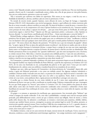 contra o mal: "Quando tentado, sempre reverentemente sela a tua testa dom o sinal da cruz. Pois este sinal da paixão,
quando o fizeres com fé, é mostrado e manifestado contra o diabo, não a fim de que possas ser visto pelos homens,
mas, por teu conhecimento, apresenta-o como um escudo."4
Não é necessário que tachemos este hábito de superstição. Pelo menos na sua origem, o sinal da cruz teve a
finalidade de identificar e, deveras, santificar cada ato como se pertencesse a Cristo.
Na metade do terceiro século, quando Cipriano, outro africano do norte, era bispo de Cartago, o imperador
Deciano (250-251 A.D.) desencadeou uma terrível perseguição, durante a qual milhares de cristãos morreram pelo
fato de se terem recusado a oferecer sacrifício ao nome dele. Na ânsia de fortalecer o moral do povo, e incentivá-los a
aceitar o martírio em vez de comprometer a fé cristã, Cipriano lembrava-os da cerimônia da cruz: "tomemos também
como proteção da nossa cabeça o capacete da salvação. . . para que nossa fronte possa ser fortificada, de modo que
conservemos seguro o sinal de Deus."5
Quanto aos fiéis que suportaram prisões e arriscaram a vida, Cipriano os
louvava, dizendo: "as vossas frontes, santificadas pelo selo de Deus. . . foram reservadas para a coroa do Senhor".6
Richard Hooker, teólogo anglicano e Mestre do Templo de Londres do século dezesseis, aplaudiu o fato de que os
primitivos Pais da Igreja, apesar do escárnio dos pagãos para com os sofrimentos de Cristo, "escolheram o sinal da
cruz (no batismo) antes que qualquer outro sinal externo, pelo qual o mundo pudesse facilmente sempre discernir o
que eram".7
Ele estava cônscio das objeções dos puritanos. "O sinal da cruz e que tais imitações do papado", diziam
eles, "as quais a igreja de Deus na época dos apóstolos jamais reconheceu", não deviam ser usados, pois não se devem
acrescentar invenções humanas às instituições divinas, e sempre houve o perigo do seu mau uso como superstição.
Assim como o rei Ezequias destruiu a serpente de bronze, da mesma forma o sinal da cruz deve ser abandonado. Mas
Hooker permaneceu firme na sua posição. Em "questões indiferentes", que não eram incompatíveis com a Escritura,
os cristãos estavam livres. Além disso, o sinal da cruz possuía uma utilidade positiva: é "para nós uma advertência. . .
para que nos gloriemos no serviço de Jesus Cristo, e não baixemos a cabeça como homens que dele têm vergonha,
embora o sinal da cruz nos traga opróbrio e ignomínia nas mãos deste mundo vil."8
Foi Constantino, o primeiro imperador a professar a fé cristã, quem acrescentou ímpeto ao uso do símbolo da cruz.
Pois (segundo Eusébio) nas vésperas da Batalha da Ponte Milviana, a qual lhe deu supremacia no Ocidente (321-313
A.D.), ele viu uma cruz iluminada no céu, acompanhada das palavras in hoc signo vinces ("vence por este sinal").
Imediatamente ele a adotou como seu emblema e mandou brasoná-la nos estandartes de seu exército.
Qualquer que seja a idéia que façamos de Constantino e do desenvolvimento da "cristandade" depois dele, pelo
menos a igreja tem fielmente preservado a cruz como seu símbolo central. Em algumas tradições eclesiásticas o
candidato a batismo ainda é marcado com esse sinal, e os parentes do cristão que, depois de morrer é enterrado e não
cremado, muito provavelmente mandarão erigir uma cruz sobre a sua sepultura. Assim, desde o nascimento do
cristão até a sua morte, como podíamos dizer, a igreja procura nos identificar e proteger com uma cruz.
A escolha que os cristãos fizeram da cruz como símbolo da sua fé é tanto mais surpreendente quando nos
lembramos do horror com que era tida a crucificação no mundo antigo. Podemos compreender por que a mensagem
da cruz que Paulo pregava era "loucura" para muitos (1 Coríntios 1:18, 23). Como poderia uma pessoa de mente
sadia adorar como deus um homem morto, justamente condenado como criminoso e submetido à forma mais
humilhante de execução? Essa combinação de morte, crime e vergonha colocava-o muito além do respeito, sem falar
da adoração.9
Os gregos e os romanos se apossaram da crucificação que, aparentemente, fora inventada pelos "bárbaros" que
viviam à margem do mundo conhecido. E ela, com toda a probabilidade, o método mais cruel de execução jamais
praticado, pois deliberadamente atrasa a morte até que a máxima tortura seja infligida. Antes de morrer, a vítima
podia sofrer durante dias. Ao adotarem a crucificação, os romanos a reservaram para assassinos, rebeldes, ladrões,
contanto que também fossem escravos, estrangeiros ou pessoas sem posição legal ou social. Os judeus, portanto, se
enraiveceram quando o general romano Varus crucificou 2.000 dos seus compatriotas em 4 a.C, e quando, durante o
cerco de Jerusalém, o general Tito crucificou tantos fugitivos da cidade que não se podia encontrar "espaço. . . para as
cruzes, nem cruzes para os corpos".10
Os cidadãos romanos, a não ser em casos extremos de traição, estavam isentos de crucificação. Cícero, num de seus
discursos, condenou-a como crudelissimum taeterrimumque supplicium, "um castigo muitíssimo cruel e repugnante".11
9
 