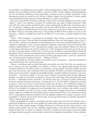 ser reconciliado e ser justificado são termos paralelos. "Sendo justificados pelo seu sangue" é balanceado por "quando
inimigos, fomos reconciliados com Deus mediante a morte do seu Filho". As duas condições, embora efetuadas pela
cruz, não são idênticas. Justificação é nossa posição legal na presença do Juiz no tribunal; reconciliação é nosso
relacionamento pessoal com nosso Pai no lar. De fato, o último é seqüela e fruto do primeiro. É somente quando
somos justificados pela fé que temos paz com Deus (Romanos 5:1), a qual é a reconciliação.
Dois outros termos do Novo Testamento confirmam a ênfase de que reconciliação significa paz com Deus, a saber
"adoção" e "acesso". Com referência ao primeiro, foi o próprio Jesus, que sempre se dirigiu intimamente a Deus
como "Aba, Pai", quem nos deu a permissão de fazer o mesmo, aproximando-nos dele como "nosso Pai que está no
céu". Os apóstolos o ampliaram. João, que atribui o fato de sermos filhos de Deus ao nosso nascimento de Deus,
expressa seu sentido de maravilha de que o Pai nos tivesse amado tanto ao ponto de nos chamar, e deveras fazer-nos
seus filhos.74
Paulo, por outro lado, prefere traçar a nossa condição de filhos de Deus à adoção em vez de ao novo
nascimento, e enfatiza os privilégios que temos em ser filhos em vez de escravos, e, portanto, herdeiros de Deus
também.75
"Acesso" a Deus (prosagoge) é outra bênção da reconciliação. Parece denotar a comunhão ativa com Deus,
especialmente em oração, a qual seus filhos reconciliados desfrutam. Duas vezes Paulo equipara "acesso a Deus" a
"paz com Deus", a primeira vez atribuindo-os à nossa justificação em vez de à nossa reconciliação (Romanos 5:1-2), e
a segunda vez explicando o "acesso" como uma experiência trinitariana, na qual temos acesso ao Pai através do Filho
mediante o Espírito (Efésios 2:17-18), e "pelo qual temos ousadia e acesso com confiança" (Efésios 3:12). Pedro usa
o verbo cognato, declarando que foi a fim de "conduzir-nos" a Deus (prosago) que Cristo morreu por nós de uma vez
por todas, o justo pelos injustos (1 Pedro 3:18). E o escritor da carta aos Hebreus toma emprestado do ritual do Dia
da Expiação a fim de transmitir a proximidade de Deus a qual Cristo tornou possível pelo seu sacrifício e sacerdócio.
"Tendo, pois, irmãos, intrepidez para entrar no Santo dos Santos, pelo sangue de Jesus", escreve ele, "aproximemo-
nos, com sincero coração, em plena certeza de fé. . ." (Hebreus 10:19-22).
Assim, reconciliação, paz com Deus, adoção em sua família e acesso à sua presença — todos dão testemunho do
mesmo relacionamento novo a que Deus nos trouxe.
Todavia, a reconciliação possui um plano horizontal como também um vertical. Pois Deus nos reconciliou uns
com os outros em sua nova comunidade, como também a si mesmo. Uma segunda grande passagem do Novo
Testamento (Efésios 2:11-22) enfoca esse fato, e, em particular, a cura da separação entre judeus e gentios, de modo
que às vezes não está claro a que reconciliação Paulo está-se referindo. Ele lembra a seus leitores cristãos gentios que
outrora estavam, por um lado, "separados da comunidade de Israel, e estranhos às alianças da promessa", e por outro,
"sem Cristo. . . e sem Deus no mundo" (v. 12). Sim, estavam "distantes" tanto de Deus quanto de Israel, duplamente
alienados; "mas agora em Cristo Jesus", prossegue ele, "vós, que antes estáveis longe, fostes aproximados pelo sangue
de Cristo" — aproximados de Deus e de Israel (v. 13). De fato, Cristo, que "é a nossa paz", quebrou a barreira que
existia entre essas duas metades da raça humana, e "de ambos fez um" (v. 14). Ele "aboliu" os regulamentos da lei que
os separava e "criou" em si mesmo "um novo homem, fazendo a paz" dos dois (v. 15). Conhecendo a amargura e o
desprezo mútuos que judeus e gentios sentiam uns pelos outros, essa reconciliação foi um milagre da graça e do poder
de Deus. O seu resultado foi o surgimento de uma humanidade única, nova e unificada, cujos membros através da
cruz foram reconciliados com Deus e uns com os outros. Anteriormente inimigos, tiveram morta a sua hostilidade
recíproca. Agora são co-cidadãos do reino de Deus, irmãos e irmãs na família de Deus (v. 19), membros do corpo de
Cristo e co-participantes da promessa messiânica (3:6). Essa igualdade completa entre os judeus e os gentios na nova
comunidade é o "mistério" que por séculos estivera oculto, mas que agora Deus revelava aos apóstolos, especialmente
a Paulo, o apóstolo dos gentios (3:4-6).
Mesmo essa igualdade não completa a reconciliação que Deus realizou através de Cristo. Em Colossenses, que é a
epístola irmã de Efésios por causa dos muitos paralelos que ambas contêm, Paulo acrescenta uma dimensão cósmica à
obra de Cristo. Quer a grande passagem cristológica (Colossenses 1:15-20) seja um hino cristão primitivo, como
acreditam muitos eruditos, quer seja uma composição original paulina, é uma afirmativa sublime da supremacia
absoluta de Jesus Cristo na criação e na redenção, do Universo e da igreja. Ao mesmo tempo, é aptamente dirigida
aos hereges colossenses que parece terem ensinado a existência de seres angelicais intermediários ("tronos, soberanias,
90
 