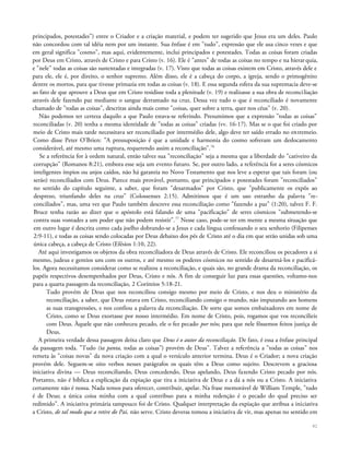 principados, potestades") entre o Criador e a criação material, e podem ter sugerido que Jesus era um deles. Paulo
não concordou com tal idéia nem por um instante. Sua ênfase é em "tudo", expressão que ele usa cinco vezes e que
em geral significa "cosmo", mas aqui, evidentemente, inclui principados e potestades. Todas as coisas foram criadas
por Deus em Cristo, através de Cristo e para Cristo (v. 16). Ele é "antes" de todas as coisas no tempo e na hierarquia,
e "nele" todas as coisas são sustentadas e integradas (v. 17). Visto que todas as coisas existem em Cristo, através dele e
para ele, ele é, por direito, o senhor supremo. Além disso, ele é a cabeça do corpo, a igreja, sendo o primogênito
dentre os mortos, para que tivesse primazia em todas as coisas (v. 18). E essa segunda esfera da sua supremacia deve-se
ao fato de que aprouve a Deus que em Cristo residisse toda a plenitude (v. 19) e realizasse a sua obra de reconciliação
através dele fazendo paz mediante o sangue derramado na cruz. Dessa vez tudo o que é reconciliado é novamente
chamado de "todas as coisas", descritas ainda mais como "coisas, quer sobre a terra, quer nos céus" (v. 20).
Não podemos ter certeza daquilo a que Paulo estava-se referindo. Presumimos que a expressão "todas as coisas"
reconciliadas (v. 20) tenha a mesma identidade de "todas as coisas" criadas (vv. 16-17). Mas se o que foi criado por
meio de Cristo mais tarde necessitava ser reconciliado por intermédio dele, algo deve ter saído errado no entremeio.
Como disse Peter O'Brien: "A pressuposição é que a unidade e harmonia do cosmo sofreram um deslocamento
considerável, até mesmo uma ruptura, requerendo assim a reconciliação".76
Se a referência for à ordem natural, então talvez sua "reconciliação" seja a mesma que a liberdade do "cativeiro da
corrupção" (Romanos 8:21), embora esse seja um evento futuro. Se, por outro lado, a referência for a seres cósmicos
inteligentes ímpios ou anjos caídos, não há garantia no Novo Testamento que nos leve a esperar que tais foram (ou
serão) reconciliados com Deus. Parece mais provável, portanto, que principados e potestades foram "reconciliados"
no sentido do capítulo seguinte, a saber, que foram "desarmados" por Cristo, que "publicamente os expôs ao
desprezo, triunfando deles na cruz" (Colossenses 2:15). Admitimos que é um uso estranho da palavra "re-
conciliados", mas, uma vez que Paulo também descreve essa reconciliação como "fazendo a paz" (1:20), talvez F. F.
Bruce tenha razão ao dizer que o apóstolo está falando de uma "pacificação" de seres cósmicos "submetendo-se
contra suas vontades a um poder que não podem resistir".77
Nesse caso, pode-se ter em mente a mesma situação que
em outro lugar é descrita como cada joelho dobrando-se a Jesus e cada língua confessando o seu senhorio (Filipenses
2:9-11), e todas as coisas sendo colocadas por Deus debaixo dos pés de Cristo até o dia em que serão unidas sob uma
única cabeça, a cabeça de Cristo (Efésios 1:10, 22).
Até aqui investigamos os objetos da obra reconciliadora de Deus através de Cristo. Ele reconciliou os pecadores a si
mesmo, judeus e gentios uns com os outros, e até mesmo os poderes cósmicos no sentido de desarmá-los e pacificá-
los. Agora necessitamos considerar como se realizou a reconciliação, e quais são, no grande drama da reconciliação, os
papéis respectivos desempenhados por Deus, Cristo e nós. A fim de conseguir luz para essas questões, voltamo-nos
para a quarta passagem da reconciliação, 2 Coríntios 5:18-21.
Tudo provém de Deus que nos reconciliou consigo mesmo por meio de Cristo, e nos deu o ministério da
reconciliação, a saber, que Deus estava em Cristo, reconciliando consigo o mundo, não imputando aos homens
as suas transgressões, e nos confiou a palavra da reconciliação. De sorte que somos embaixadores em nome de
Cristo, como se Deus exortasse por nosso intermédio. Em nome de Cristo, pois, rogamos que vos reconcilieis
com Deus. Àquele que não conheceu pecado, ele o fez pecado por nós; para que nele fôssemos feitos justiça de
Deus.
A primeira verdade dessa passagem deixa claro que Deus é o autor da reconciliação. De fato, é essa a ênfase principal
da passagem toda. "Tudo (ta panta, todas as coisas") provém de Deus". Talvez a referência a "todas as coisas" nos
remeta às "coisas novas" da nova criação com a qual o versículo anterior termina. Deus é o Criador; a nova criação
provém dele. Seguem-se oito verbos nesses parágrafos os quais têm a Deus como sujeito. Descrevem a graciosa
iniciativa divina — Deus reconciliando, Deus concedendo, Deus apelando, Deus fazendo Cristo pecado por nós.
Portanto, não é bíblica a explicação da expiação que tira a iniciativa de Deus e a dá a nós ou a Cristo. A iniciativa
certamente não é nossa. Nada temos para oferecer, contribuir, apelar. Na frase memorável de William Temple, "tudo
é de Deus; a única coisa minha com a qual contribuo para a minha redenção é o pecado do qual preciso ser
redimido". A iniciativa primária tampouco foi de Cristo. Qualquer interpretação da expiação que atribua a iniciativa
a Cristo, de tal modo que a retire do Pai, não serve. Cristo deveras tomou a iniciativa de vir, mas apenas no sentido em
91
 