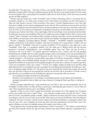 que podia dizer: "Eis aqui estou. . . Para fazer, ó Deus, a tua vontade" (Hebreus 10:7). A iniciativa do Filho foi em
submissão à iniciativa do Pai. Não houve relutância da parte do Pai. Não houve intervenção da parte de Cristo, como
um terceiro partido. Não, a reconciliação foi concebida e dada à luz no amor de Deus. "Deus tanto amou o mundo
que deu seu Filho unigênito".
Notamos aqui que sempre que o verbo "reconciliar" ocorre no Novo Testamento, Deus é o seu sujeito (ele nos
reconciliou consigo) ou, se o verbo estiver na passiva, nós o somos (fomos reconciliados com ele). Deus jamais é o
objeto do verbo. Jamais se diz que "Cristo reconciliou o Pai conosco". Formal e lingüisticamente é esse o fato. Mas
devemos ter cuidado em não construir teologicamente muito sobre ele. Pois se estivéssemos certos em dizer que Deus
propiciou a sua própria ira por intermédio de Cristo, certamente poderíamos dizer que ele se reconciliou conosco por
meio de Cristo. Se ele necessitava ser propiciado, ele igualmente necessitava ser reconciliado. Em outras palavras, é
erro pensar que a barreira entre Deus e nós, a qual exigiu a obra da reconciliação, estava inteiramente do nosso lado,
de modo que carecemos ser reconciliados e Deus não. É verdade que éramos inimigos de Deus, hostis a ele em nossos
corações.78
Mas a "inimizade" era de ambos os lados. A parede ou barreira entre Deus e nós era constituída tanto por
nossa rebeldia a ele quanto por sua ira sobre nós por causa de nossa rebeldia. Três argumentos apóiam essa contenção.
Primeiro, a linguagem. As próprias palavras "inimigo", "inimizade" e "hostilidade" implicam reciprocidade. Por
exemplo, em Romanos 11:28 a palavra "inimigos", visto estar em contraste com o tempo passivo "amados", deve ser
passiva. Também a "hostilidade" entre Jesus e os gentios de Efésios 2:14 foi recíproca, o que sugere que a outra
"hostilidade" (entre Deus e os pecadores) também o foi. De modo que F. Büchsel escreve que não devemos
interpretar a inimizade "unilateralmente", como hostilidade apenas "para com" Deus, mas que ela inclui o
"permanecer sob a ira de Deus".79
O segundo argumento relaciona-se com o contexto, tanto de cada passagem
individual quanto da Bíblia toda. Em todas as grandes passagens sobre a reconciliação, ou nas suas proximidades, faz-
se referência à ira de Deus. A mais admirável é Romanos 5, onde "salvos da ira" (v. 9) é imediatamente seguida de
"quando inimigos" (v. 10). Então há o contexto bíblico mais amplo. Leon Morris, em particular, o sublinha: "Há, na
perspectiva bíblica, uma hostilidade definida da parte de Deus para com tudo o que é ímpio. . . Assim, muito
separado dos detalhes de interpretação de determinadas passagens, há ensino forte e coerente no sentido de que Deus
é ativo em sua oposição a tudo o que é ímpio."80
Terceiro, há a teologia. A lógica de Paulo era de que Deus tinha
agido objetivamente na reconciliação antes que a mensagem de reconciliação fosse proclamada. De modo que a "paz"
que os evangelistas pregam (Efésios 2:17) não pode ser que nosso inimizade foi vencida (antes pregam para que ela
seja), mas que Deus se desviou da sua inimizade por causa da cruz de Cristo. Ele se reconciliou a si mesmo conosco;
agora devemos ser reconciliados com ele. Emil Brunner expressou-se com precisão sobre esse assunto:
A reconciliação pressupõe inimizade entre dois partidos.
Dizendo-o mais acuradamente: a reconciliação, a reconciliação genuína, um ato objetivo de reconciliação,
pressupõe inimizade de ambos os lados; isto é, que o homem é o inimigo de Deus e que Deus é o inimigo do
homem.81
Brunner prossegue explicando que a nossa inimizade para com Deus é vista em nossa inquietação, que vai da
frivolidade à renúncia aberta e ao ódio de Deus, ao passo que a inimizade dele para conosco é a sua ira. Além do
mais, "Deus está presente nessa ira, que é, na realidade, a ira dele".
Segundo, se Deus é o autor, Cristo é o agente da reconciliação. Os versículos 18 e 19 do capítulo 5 de 2 Coríntios
tornam essa verdade clara como o cristal. "Deus. . . nos reconciliou consigo mesmo por meio de Cristo" e "Deus
estava em Cristo, reconciliando consigo o mundo". Ambas as afirmativas nos dizem que Deus tomou a iniciativa da
reconciliação, e que ele o fez em Cristo e por meio dele. Nesse aspecto as sentenças são idênticas. Mas os beneficiários
mudam de "nós" para "o mundo", a fim de mostrar o alcance universal da reconciliação, e a preposição muda de "por
meio de" para "em", com o propósito de mostrar que Deus não estava operando por meio de Cristo como o seu
agente à distância, mas estava, na realidade, presente nele enquanto este realizava a obra.
Temos agora de notar os tempos passados, especialmente o aoristo ("reconciliou", v. 18). Ambos os verbos indicam
que Deus estava fazendo, deveras fez, algo em Cristo. Deixemos que James Denney apresente a importância desse
fato:
92
 