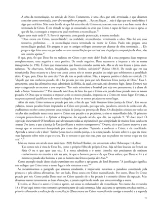 A obra da reconciliação, no sentido do Novo Testamento, é uma obra que está terminada, e que devemos
conceber como terminada, antes de o evangelho ser pregado. . . Reconciliação. . . não é algo que está sendo feito; é
algo que está feito. Não resta dúvida de que há uma obra de Cristo em processo, mas tem a sua base numa obra
terminada de Cristo. É em virtude de algo já consumado na cruz que Cristo é capaz de fazer a nós o apelo, o
que ele faz, e conseguir a resposta na qual recebemos a reconciliação.82
Alguns anos mais tarde P. T. Forsyth expressou, com grande penetração, a mesma verdade:
"Deus estava em Cristo, reconciliando", na realidade, reconciliando, terminando a obra. Não foi um caso
tentativo, preliminar. . . A reconciliação estava terminada na morte de Cristo. Paulo não pregava uma
reconciliação gradual. Ele pregava o que os antigos teólogos costumavam chamar de obra terminada. . . Ele
pregava algo feito uma vez por todas — uma reconciliação que está na base da própria composição da alma, não
um convite apenas.83
O que, pois, foi que Deus fez ou realizou em Cristo e por meio dele? Paulo dá a essa pergunta duas respostas
complementares, uma negativa e uma positiva. De modo negativo, Deus recusou-se a imputar a nós as nossas
transgressões (v. 19b). É claro que merecíamos que fossem contadas contra nós. Mas se ele nos levasse a juízo, mor-
reríamos. "Se observares, Senhor, iniqüidades, quem, Senhor, subsistirá?" (Salmo 130:3). De modo que em sua
misericórdia Deus recusou-se a levar em conta contra nós os nossos pecados ou exigir que sofrêssemos a penalidade
deles. O que, pois, Deus fez com eles? Pois ele não os pode tolerar. Não, a resposta positiva é dada no versículo 21:
"Àquele que não conheceu pecado, ele o fez pecado por nós; para que nele fôssemos feitos justiça de Deus." Essa é,
certamente, uma das afirmativas mais admiráveis da Bíblia, da qual, contudo, não devemos fugir. James Denney não
estava exagerando ao escrever a esse respeito: "Por mais misterioso e horrível que seja esse pensamento, é a chave de
todo o Novo Testamento".84
Por causa de nós Deus, de fato, fez que o Cristo sem pecado fosse pecado com os nossos
pecados. O Deus que se recusou a imputar a nós os nossos pecados, imputou-os a Cristo em nosso lugar. Deveras, a
sua pureza pessoal qualificou-o de maneira singular a levar os nossos pecados em nosso lugar.
Além do mais, Cristo tornou-se pecado por nós, a fim de que "nele fôssemos feitos justiça de Deus". Em outras
palavras, nossos pecados foram imputados ao Cristo sem pecado, para que nós, pecadores, através da união com ele,
pudéssemos receber como presente uma posição de justiça na presença de Deus. Os discípulos cristãos por todos os
séculos têm meditado nessa troca entre o Cristo sem pecado e os pecadores, e têm-se maravilhado dela. O primeiro
exemplo provavelmente é a Epístola a Diognetus, do segundo século, que diz, no capítulo 9: "Ó doce troca! Ó
operação inescrutável! O benefícios que ultrapassam todas as expectativas! que a impiedade de muitos fosse oculta em
apenas Um justo, e que a justiça de Um justificasse a muitos transgressores." Depois, eis o que Lutero escreveu a um
monge que se encontrava desesperado por causa dos pecados: "Aprenda a conhecer a Cristo, e ele crucificado.
Aprenda a cantar a ele e dizer: 'Senhor Jesus, tu és a minha justiça, e eu o teu pecado. Levaste sobre ti o que era meu;
mas depuseste sobre mim o que era teu. Tu te tornaste o que não eras, para que eu pudesse me tornar o que eu não
era.' ".85
Mais ou menos um século mais tarde (em 1585) Richard Hooker, em um sermão sobre Habacuque 1:4, disse:
Tais somos nós à vista de Deus Pai, como o próprio Filho do próprio Deus. Seja tal fato loucura ou frenesi ou
fúria O ou o que quer que seja. É a nossa sabedoria e o nosso consolo; não precisamos de nenhum
conhecimento no mundo a não ser este, de que o homem pecou e de que Deus sofreu; que Deus se fez a si
mesmo o pecado dos homens, e que os homens são feitos a justiça de Deus.86
Como exemplo tirado deste século permitam-me escolher o epi-grama de Emil Brunner: "A justificação significa
este milagre: que Cristo toma o nosso lugar e nós tomamos o seu."87
Ao reexaminarmos o parágrafo que estamos estudando, é importante notarmos o paradoxo constituído pela
primeira e pela última afirmativas. Por um lado, Deus estava em Cristo reconciliando. Por outro, Deus fez Cristo
pecado por nós. Como podia Deus estar em Cristo quando ele o fez pecado é o mistério último da expiação. Mas
devemos manter tenazmente as duas afirmações, e jamais expô-las de modo que uma contradiga a outra.
Terceiro, se Deus é o autor e Cristo o agente, nós somos os embaixadores da reconciliação. No exame dos versículos
18 e 19 até aqui temos visto somente a primeira parte de cada sentença. Mas cada uma se apresenta em duas seções, a
primeira afirmando a realização da reconciliação (Deus estava em Cristo reconciliando consigo o mundo) e a segunda
93
 