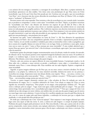 o seu anúncio (ele nos entregou o ministério e a mensagem da reconciliação). Além disso, o próprio ministério da
reconciliação apresenta-se em dois estádios. Tem início como uma proclamação de que Deus estava em Cristo
reconciliando e que ele fez que Cristo fosse feito pecado por nós. Continua com um apelo a que nos reconciliemos
"com Deus", isto é, lancemos mão dos termos oferecidos da reconciliação com Deus (cf. Mateus 5:24), ou simples-
mente a "recebamos" (cf. Romanos 5:11).88
Devemos manter essas coisas separadas. Deus terminou a obra da reconciliação na cruz; contudo ainda é necessário
que os pecadores se arrependam e creiam e assim sejam "reconciliados com Deus". Repito, os pecadores necessitam
ser "reconciliados com Deus"; não obstante não devemos nos esquecer de que do lado de Deus a obra da
reconciliação já foi feita. Se essas duas coisas devem ser mantidas separadas, elas também devem ser conservadas
juntas em toda pregação do evangelho autêntico. Não é suficiente expormos uma doutrina inteiramente ortodoxa da
reconciliação sem jamais apelarmos às pessoas a que venham a Cristo. Nem tampouco é certo um sermão consistir em
um apelo interminável, o qual não tenha sido precedido de uma exposição do evangelho. A regra deve ser "não fazer
apelo sem uma proclamação, e não proclamar sem um apelo".
Ao fazermos esse apelo, "somos embaixadores em nome de Cristo" (v. 20). Essa afirmativa foi especialmente
verdadeira acerca de Paulo e dos seus companheiros apóstolos. Eram os enviados e representantes pessoais de Jesus
Cristo. Todavia, em um sentido secundário é verdadeira para todas as testemunhas cristãs e todos os pregadores, que
são os arautos do evangelho: falamos em nome de Cristo e em seu lugar. Então, ao emitirmos o nosso apelo, muitas
vezes ouve-se outra voz, pois é "como se Deus exortasse por nosso intermédio". É uma verdade admirável que o
mesmo Deus que operou "por meio de Cristo" a fim de alcançar a reconciliação, agora opera "por nosso intermédio"
a fim de anunciá-la.
Examinamos quatro das principais imagens neotestamentárias acerca da salvação, tiradas do sacrário, do mercado,
do tribunal e do lar. Sua natureza pictórica torna impossível integrá-las facilmente umas nas outras. Os sacrifícios no
templo e os veredictos legais, o escravo no mercado e a criança no lar, todos claramente pertencem a mundos
diferentes. Não obstante, certos temas emergem das quatro imagens.
Primeiro, cada uma acentua um aspecto diferente de nossa necessidade humana. A propiciação ressalta a ira de
Deus sobre nós, a redenção o nosso cativeiro ao pecado, a justificação a nossa culpa, e a reconciliação a nossa
inimizade contra Deus e a nossa alienação dele. Essas metáforas não são nada elogiosas. Expõem a magnitude de
nossa necessidade.
Segundo, as quatro imagens enfatizam que foi Deus que, em seu amor, tomou a iniciativa salvadora. Foi ele que
propiciou a sua própria ira, redimiu-nos de nossa miserável escravidão, declarou-nos justos em sua presença e
reconciliou-nos consigo. Importantes textos não deixam dúvida a esse respeito: "Deus. . . nos amou, e enviou o seu
Filho como propiciação pelos nossos pecados." "Deus. . . visitou e redimiu o seu povo". "É Deus quem os justifica."
"Deus. . . nos reconciliou consigo mesmo por meio de Cristo".89
Terceiro, as quatro imagens claramente ensinam que a obra salvadora de Deus foi realizada por meio do
derramamento de sangue, isto é, o sacrifício substitutivo de Cristo. Com relação ao sangue de Cristo os textos
sagrados são, novamente, inequívocos. "Deus propôs, no seu sangue, como propiciação, mediante a fé". "No qual
temos a redenção, pelo seu sangue". "Logo, muito mais agora, sendo justificados pelo seu sangue". "Vós, que antes
estáveis longe, fostes aproximados (isto é, reconciliados) pelo sangue de Cristo."90
Visto que o sangue de Cristo é um
símbolo da sua vida entregue em morte violenta, está também claro em cada uma das quatro imagens que ele morreu
em nosso lugar como nosso substituto. A morte de Jesus foi o sacrifício expiador por causa do qual Deus desviou de
nós a sua ira, o preço de resgate pelo qual fomos redimidos, a condenação do inocente para que o culpado fosse
justificado, e o sem pecado fosse feito pecado por nós.91
De modo que a substituição não é uma "teoria da expiação". Nem tampouco é uma imagem adicional que tenha
lugar como uma opção ao lado das outras. E, antes, a essência de cada imagem e o coração da própria expiação.
Nenhuma das quatro imagens pode permanecer sem ela. Não estou dizendo, é claro, que a pessoa antes de ser salva
precisa compreender, muito menos articular, uma expiação substitutiva. Entretanto, a responsabilidade de mestres,
pregadores e outras testemunhas cristãs é procurar graça a fim de expor a substituição com clareza e convicção. Pois
94
 