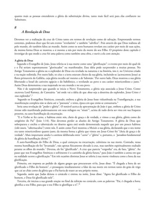 quanto mais as pessoas entenderem a glória da substituição divina, tanto mais fácil será para elas confiarem no
Substituto.
8
A Revelação de Deus
Devemos ver a realização da cruz de Cristo tanto em termos de revelação como de salvação. Emprestando termos
correntes, podemos dizer que foi um evento "revelatório" e também "salvífico". Pois através do que Deus realizou ali
pelo mundo, ele também falou ao mundo. Assim como os seres humanos revelam seu caráter por meio de suas ações,
da mesma forma Deus se mostrou a si mesmo a nós por meio da morte do seu Filho. O propósito deste capítulo é
investigar de que modo a cruz foi uma palavra como também uma obra, e ouvir a ela com atenção.
A glória de Deus
Segundo o Evangelho de João, Jesus referiu-se à sua morte como uma "glorificação": o evento por meio do qual ele
e o Pai seriam supremamente "glorincados" ou manifestados. Essa idéia pode surpreender a muitas pessoas. No
Antigo Testamento a glória ou o esplendor de Deus era revelada na natureza e na história, isto é, no Universo criado
e na nação redimida. Por outro lado, os céus e a terra estavam cheios da sua glória, incluindo-se {acrescentou Jesus) as
flores primaveris da Galiléia, cuja glória excedia até mesmo a de Salomão.1
Por outro lado, Deus mostrou a sua glória
libertando a Israel do cativeiro egípcio e do babilônico, e revelando ao povo o seu caráter misericordioso e justo. 2
Assim Deus demonstrou a sua majestade no seu mundo e no seu povo.
Não é de surpreender que quando se inicia o Novo Testamento, a glória seja associada a Jesus Cristo. Como
escreveu Lord Ramsey, de Cantuária: "até onde vai a idéia de que doxa seja a doutrina do esplendor, Jesus Cristo é
esse esplendor".3
Segundo os Evangelhos Sinóticos, contudo, embora a glória de Jesus fosse vislumbrada na Transfiguração, a sua
manifestação completa não se daria até a "parousia" e reino, época em que então se consumaria.4
Seria uma revelação de "poder e glória". O notável acerca da apresentação de João é que, embora a glória de Cristo
tivesse sido manifestada poderosamente em seus milagres ou "sinais"5
, acima de tudo devia ser vista em sua fraqueza
presente, na auto-humilhação da encarnação.
"E o Verbo se fez carne, e habitou entre nós, cheio de graça e de verdade, e vimos a sua glória, glória como do
unigênito do Pai" (João 1:14). Não devemos perder as alusões do Antigo Testamento. A glória de Deus que
sobreparava e enchia o tabernáculo no deserto agora está sendo demonstrada naquele que por um pouco habitou
(eske-nosen, "tabernaculou") entre nós. E assim como Yavé mostrou a Moisés a sua glória, declarando que o seu nome
era tanto misericordioso quanto justo, da mesma forma a glória que vimos em Jesus Cristo foi "cheia de graça e de
verdade". Mais importante ainda é a antítese deliberada entre "carne" e "glória" e, portanto, o "paradoxo fundamental
da glória da humilhação divina".6
A auto-humilhação do Filho de Deus, a qual começou na encarnação, culminou na sua morte. Contudo, nessa
mesma humilhação ele foi "levantado", não apenas fisicamente elevado à cruz, mas também espiritualmente exaltado
perante os olhos do mundo.7
Deveras, ele foi "glorificado". A cruz que parecia "vergonha" era, de fato, "glória". Ao
passo que nos Evangelhos Sinóticos o sofrimento é o caminho da glória futura,8
para João é também a arena em que
na realidade ocorre a glorificação.9
Em três ocasiões distintas Jesus se referiu à sua morte vindoura como a hora da sua
glorificação.
Primeira, em resposta ao pedido de alguns gregos que procuravam vê-lo, Jesus disse: "É chegada a hora de ser
glorificado o Filho do homem", e prosseguiu imediatamente a falar da sua morte em termos tanto do grão de trigo
que cai ao chão como da glória que o Pai havia de trazer ao seu próprio nome.
Segunda, assim que Judas deixou o cenáculo e entrou na noite, Jesus disse: "Agora foi glorificado o Filho do
homem, e Deus foi glorificado nele".
Terceira, ele iniciou a sua grande oração no final da refeição no cenáculo, com as palavras: "Pai, é chegada a hora;
glorifica a teu Filho, para que o teu Filho te glorifique a ti".30
95
 