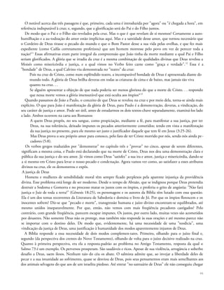 O notável acerca das três passagens é que, primeiro, cada uma é introduzida por "agora" ou "é chegada a hora", em
referência indisputável à cruz; e, segundo, que a glorificação será do Pai e do Filho juntos.
De modo que o Pai e o Filho são revelados pela cruz. Mas o que é que revelam de si mesmos? Certamente a auto-
humilhação e a au-todoação do amor estão implícitas aqui. Mas e a santidade desse amor, que tornou necessário que
o Cordeiro de Deus tirasse o pecado do mundo e que o Bom Pastor desse a sua vida pelas ovelhas, e que fez mais
expediente (como Caifás corretamente profetizou) que um homem morresse pelo povo em vez de perecer toda a
nação?11
Essas afirmativas eram parte integral da compreensão que João tinha da morte mediante a qual Pai e Filho
seriam glorificados. A glória que se irradia da cruz é a mesma combinação de qualidades divinas que Deus revelou a
Moisés como misericórdia e justiça, e a qual vimos no Verbo feito carne como "graça e verdade".12
Essa é a
"bondade" de Deus, a qual Calvino viu demonstrada no "teatro" da cruz:
Pois na cruz de Cristo, como num esplêndido teatro, a incomparável bondade de Deus é apresentada diante do
mundo todo. A glória de Deus brilha deveras em todas as criaturas de cima e de baixo, mas jamais tão viva
quanto na cruz. . .
Se alguém apresentar a objeção de que nada poderia ser menos gloriosa do que a morte de Cristo. . . respondo
que nessa morte vemos a glória imensurável que está oculta aos ímpios*13
Quando passamos de João a Paulo, o conceito de que Deus se revelou na cruz e por meio dela, torna-se ainda mais
explícito. O que para João é manifestação da glória de Deus, para Paulo é a demonstração, deveras, a vindicação, do
seu caráter de justiça e amor. Pode ser útil, antes de estudarmos os dois textos-chave separadamente, examiná-los lado
a lado. Ambos ocorrem na carta aos Romanos:
A quem Deus propôs, no seu sangue, como propiciação, mediante a fé, para manifestar a sua justiça, por ter
Deus, na sua tolerância, deixado impunes os pecados anteriormente cometidos; tendo em vista a manifestação
da sua justiça no presente, para ele mesmo ser justo e justificador daquele que tem fé em Jesus (3:25-26).
Mas Deus prova o seu próprio amor para conosco, pelo fato de ter Cristo morrido por nós, sendo nós ainda pe-
cadores (5:8).
Os verbos gregos traduzidos por "demonstrar" no capítulo três e "provar" no cinco, apesar de serem diferentes,
significam a mesma coisa, e Paulo está declarando que na morte de Cristo, Deus nos deu uma demonstração clara e
pública da sua justiça e do seu amor. Já vimos como Deus "satisfez" a sua ira e amor, justiça e misericórdia, dando-se
a si mesmo em Cristo para levar o nosso pecado e condenação. Agora vamos ver como, ao satisfazer a esses atributos
divinos na cruz, ele os demonstrou e expôs.
A justiça de Deus
Homens e mulheres de sensibilidade moral têm sempre ficado perplexos pela aparente injustiça da providência
divina. Esse problema está longe de ser moderno. Desde o tempo de Abraão, que se indignou porque Deus pretendia
destruir a Sodoma e Gomorra e no processo matar os justos com os ímpios, e proferiu o grito de angústia: "Não fará
justiça o Juiz de toda a terra?" (Gênesis 18:25), os personagens e os autores da Bíblia têm lutado com essa questão.
Ela é um dos temas recorrentes da Literatura de Sabedoria e domina o livro de Jó. Por que os ímpios florescem e os
inocentes sofrem? Diz-se que "pecado e morte", transgressão humana e juízo divino encontram-se equilibrados, até
mesmo unidos inseparavelmente. Por que, então, não vemos com mais freqüência pecadores castigados? Pelo
contrário, com grande freqüência, parecem escapar impunes. Os justos, por outro lado, muitas vezes são acometidos
por desastres. Não somente Deus não os protege, mas também não responde às suas orações e até mesmo parece não
se importar com o destino deles. De modo que, evidentemente, há uma necessidade de uma "teodicia", uma
vindicação da justiça de Deus, uma justificação à humanidade dos modos aparentemente injustos de Deus.
A Bíblia responde a essa necessidade de dois modos complemen-tares. Primeiro, olhando para o juízo final e,
segundo (da perspectiva dos crentes do Novo Testamento), olhando de volta para o juízo decisivo realizado na cruz.
Quanto à primeira perspectiva, era ela a resposta-padrão ao problema no Antigo Testamento, resposta da qual o
Salmo 73 é um exemplo. Os perversos prosperam. São saudáveis e ricos. Apesar de sua violência, arrogância e soberbo
desafio a Deus, saem ilesos. Nenhum raio do céu os abate. O salmista admite que, ao invejar a liberdade deles de
pecar e a sua imunidade ao sofrimento, quase se desviou de Deus, pois seus pensamentos eram mais semelhantes aos
dos animais selvagens do que aos de um israelita piedoso. Até entrar "no santuário de Deus" ele não conseguiu chegar
96
 