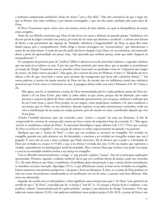 a nenhuma compreensão satisfatória. Então ele atinou "com o fim deles". Não têm consciência de que o lugar em
que se firmam com tanta confiança é por demais escorregadio, e que um dia cairão, assolados pelo justo juízo de
Deus.
O Novo Testamento repete várias vezes essa mesma certeza de juízo último, no qual os desequilíbrios da justiça
serão corrigidos.
Paulo diz aos filósofos atenienses que Deus só não levou em conta a idolatria no passado porque "estabeleceu um
dia em que há de julgar o mundo com justiça, por meio de um varão que destinou e acreditou", e adverte seus leitores
de Roma a não presumirem das riquezas da "bondade, tolerância e longanimidade" de Deus, as quais lhes estão
dando espaço para o arrependimento. Pedro dirige a mesma mensagem aos "escarnecedores", que ridicularizam a
noção de um juízo futuro. A razão de esse dia ainda não haver chegado é que Deus, em sua tolerância, está mantendo
aberta a porta da oportunidade um pouco mais, "não querendo que nenhum pereça, senão que todos cheguem ao
arrependimento".14
Se o propósito da primeira parte da "teodicia" bíblica é advertir acerca do juízo final vindouro, a segunda é declarar
que esse juízo já se realizou na cruz. É por isso que Deus permitiu, por assim dizer, que os pecados se acumulassem
no tempo do Antigo Testamento sem ser punidos (como mereciam) ou perdoados (visto ser "impossível que sangue
de touros e de bodes remova pecados"). Mas agora, diz o escritor da carta aos Hebreus, Cristo é o "Mediador de nova
aliança a fim de que, intervindo a morte para remissão das transgressões que havia sob a primeira aliança".15
Em
outras palavras, o motivo da inação anterior de Deus em face do pecado não era indiferença moral mas tolerância
pessoal até que Cristo viesse e o removesse na cruz. A passagem clássica sobre esse tema é Romanos 3:21-26. Vamos a
ela.
Mas agora, sem lei, se manifestou a justiça de Deus testemunhada pela lei e pelos profetas; justiça de Deus me-
diante a fé em Jesus Cristo, para todos [e sobre todos] os que crêem; porque não há distinção, pois todos
pecaram e carecem da glória de Deus, sendo justificados gratuitamente, por sua graça, mediante a redenção que
há em Cristo Jesus; a quem Deus propôs, no seu sangue, como propiciação, mediante a fé, para manifestar a
sua justiça, por ter Deus, na sua tolerância, deixado impunes os pecados anteriormente cometidos; tendo em
vista a manifestação da sua justiça no tempo presente, para ele mesmo ser justo e justificador daquele que tem
fé em Jesus.
Charles Cranheld descreveu esses seis versículos como "centro e coração" da carta aos Romanos. A fim de
compreendê-los, teremos de começar pelo menos um breve exame da enigmática frase do versículo 21: "Mas agora,
sem lei, se manifestou a justiça de Deus". A construção fraseológica é quase idêntica à de 1:17: ("Visto que a justiça
de Deus se revela no evangelho"), com exceção de estarem os verbos respectivamente no passado e no presente.
Qualquer que seja a "justiça de Deus", é claro que sua revelação se encontra no evangelho. Foi revelada no
evangelho quando este, pela primeira vez, foi formulado, e continua a ser revelada no evangelho sempre que este é
pregado. É certo não ser essa a única revelação que Paulo menciona. Ele já afirmou que o poder e a divindade de
Deus são revelados na criação (1:19-20), e que a ira divina é revelada dos céus (1:18) aos ímpios que suprimem a
verdade, especialmente na desintegração moral da sociedade. Mas o mesmo Deus que revelou o seu poder na criação
e a sua ira na sociedade também revelou a sua justiça no evangelho.
Tem-se debatido interminavelmente o artigo "a" que precede a palavra "justiça". São três as principais explicações
apresentadas. Primeira, segundo a tradição medieval, diz-se que era o atributo divino da justiça, como nos versículos
25 e 26 onde afirma-se que Deus a manifestou. O problema dessa interpretação é que a justiça divina normalmente
se manifesta em juízo (exemplo, Apocalipse 19:11), o que dificilmente seriam as boas novas reveladas no evangelho.
Lutero sustentava essa primeira perspectiva e ela quase o levou ao desespero. É claro, se a justiça de Deus pudesse ser
vista em certas circunstâncias, manifestando-se em justificação em vez de juízo, a questão seria bem diferente. Mas
estou-me adiantando.
Segundo, de acordo com os reformadores, a frase significava uma situação justa que é "de Deus" (caso genitivo) no
sentido de que é "de Deus", concedida por ele. A justiça é "sem lei" (v. 21) porque a função da lei é condenar, e não
justificar, embora "testemunhada pela lei e pelos profetas", porque é uma doutrina do Antigo Testamento. Visto que
todos nós somos injustos (3:10) e não podemos estabelecer nossa própria justiça (3:20; 10:3), a justiça de Deus é um
97
 