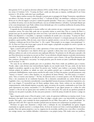 dom gratuito (5:17), ao qual nos devemos submeter (10:3), receber (9:30), ter (Fili-penses 3:9) e, assim, até mesmo
nos tornar (2 Coríntios 5:21). "A justiça de Deus", sendo um dom para os injustos, recebida pela fé em Cristo
somente (v. 22), de fato, nada mais é que a justificação.
Terceiro, alguns eruditos recentes têm chamado a atenção para as passagens do Antigo Testamento, especialmente
nos salmos e em Isaías, nas quais "a justiça de Deus" e "a salvação de Deus" são sinônimos, e referem-se à iniciativa
divina em vir a fim de resgatar o seu povo e vindicá-lo quando oprimido.16
Nesse caso, a "justiça de Deus" não é nem
seu atributo de justiça, nem seu dom da justificação, mas sua atividade dinâmica e salvadora. A principal objeção que
se faz a essa interpretação é que Paulo, embora tivesse declarado que a lei e os profetas testificavam da justiça divina,
não cita nenhum dos versículos apropriados.
A segunda das três interpretações se encaixa melhor em cada contexto em que a expressão ocorre, e parece quase
certamente correta. Por outro lado, pode não ser necessário rejeitar as outras duas. Pois se a justiça de Deus é a
posição justa que ele concede àqueles que crêem em Cristo, é por meio de sua atividade dinâmica e salvadora que tal
dádiva está disponível e é concedida, e a operação é totalmente de acordo com a sua justiça. "A justiça de Deus",
então, pode ser definida como "o modo justo de Deus de justificar os injustos"; é a situação justa que ele concede aos
pecadores a quem justifica. Além do mais, como vimos no capítulo anterior, o seu ato livre e gracioso de justificar é
"mediante a redenção que há em Cristo Jesus" (v. 24), a quem "Deus propôs, no seu sangue, como propiciação" (v.
25). Se Deus em Cristo não tivesse pago o preço de nosso resgate e propiciado sua própria ira contra o pecado, na
cruz, ele não nos poderia ter justificado.
Agora, o motivo pelo qual ele fez isso, a saber, apresentou a Cristo como sacrifício de expiação, foi "demonstrar a
sua justiça". Tão importante é esse objetivo divino que o apóstolo o afirma duas vezes com palavras virtualmente
idênticas, embora em cada vez ele acrescente uma explicação diferente. Na primeira vez ele olha para o passado e diz
que Deus demonstrou sua justiça na cruz por ter Deus "na sua tolerância, deixado impunes os pecados anteriormente
cometidos" (v. 25). A segunda vez ele olha da cruz para o presente e para o futuro, e diz que Deus demonstrou (de
fato, continua a demonstrar) a sua justiça "no tempo presente, para ele mesmo ser justo e justificador daquele que
tem fé em Jesus" (v. 26).
Por causa da sua tolerância passada para com os pecadores, Deus havia criado um problema para si mesmo.
Pecado, culpa e juízo deviam estar inexoravelmente ligados em seu mundo moral. Por que, então, ele não havia
julgado os pecadores, segundo as suas obras? Era preciso uma "teodicia" para vindicar a sua justiça. Embora em
restrição própria ele pudesse ter adiado seu juízo, não poderia permitir que o acúmulo de pecados humanos
continuasse indefinidamente, muito menos cancelar de todo o juízo. Se Deus não punisse o pecado justamente, seria
"injusto a si mesmo", como o disse Anselmo, ou, nas palavras de James Denney, "não faria justiça a si mesmo",
antes, "faria a si mesmo uma injustiça".17
De fato, ele destruiria tanto a si mesmo quanto a nós. Ele deixaria de ser
Deus e nós cessaríamos de ser totalmente humanos. Ele se destruiria contradizendo seu caráter divino de justo
Legislador e Juiz, e nos destruiria contradizendo a nossa dignidade humana de pessoas moralmente responsáveis, cria-
das à sua imagem. É inconcebível que ele fizesse qualquer dessas coisas. Assim, embora em sua tolerância ele,
temporariamente, tenha deixado impunes os pecados, agora, em justiça, ele os puniu, condenando-os em Cristo. Ele
assim demonstrou sua justiça, executando-a. E o fez publicamente (o que alguns pensam ser a ênfase do verbo
"propôs"), a fim de não ser apenas justo mas também ser visto como justo. Por causa da sua aparência passada de
injustiça em não punir os pecados, ele deu uma prova presente e visível de justiça, levando ele mesmo o castigo em
Cristo.
Agora ninguém pode acusar a Deus de apoiar o mal, e assim, de apresentar indiferença ou injustiça moral. A cruz
demonstra com igual viveza tanto a justiça de Deus em julgar o pecado como a sua misericórdia em justificar o
pecador. Pois agora, como resultado da morte propiciatória do seu Filho, Deus pode ser "justo e justificador" da-
queles que crêem nele. Ele é capaz de conceder a posição justa aos injustos sem comprometer sua própria justiça.
Devíamos ver agora mais claramente a relação entre a realização da cruz (exemplificada nas quatro imagens
examinadas no capítulo anterior) e a revelação divina. Ao levar ele mesmo em Cristo a terrível penalidade de nossos
pecados, Deus não apenas propiciou a sua ira, resgatou-nos da escravidão, justificou-nos a seus olhos e reconciliou-
nos consigo mesmo, mas também defendeu e demonstrou a sua própria justiça. Pelo modo como nos justificou,
98
 